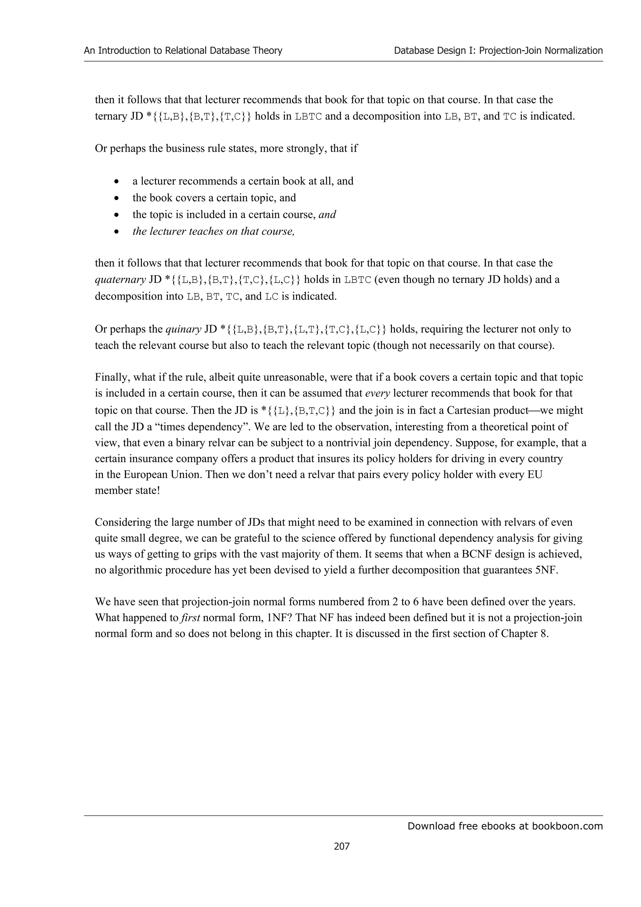 Download free ebooks at bookboon.com
An Introduction to Relational Database Theory
207
Database Design I: Projection-Join Normalization
then it follows that that lecturer recommends that book for that topic on that course. In that case the
ternary JD *{{L,B},{B,T},{T,C}} holds in LBTC and a decomposition into LB, BT, and TC is indicated.
Or perhaps the business rule states, more strongly, that if
 a lecturer recommends a certain book at all, and
 the book covers a certain topic, and
 the topic is included in a certain course, and
 the lecturer teaches on that course,
then it follows that that lecturer recommends that book for that topic on that course. In that case the
quaternary JD *{{L,B},{B,T},{T,C},{L,C}} holds in LBTC (even though no ternary JD holds) and a
decomposition into LB, BT, TC, and LC is indicated.
Or perhaps the quinary JD *{{L,B},{B,T},{L,T},{T,C},{L,C}} holds, requiring the lecturer not only to
teach the relevant course but also to teach the relevant topic (though not necessarily on that course).
Finally, what if the rule, albeit quite unreasonable, were that if a book covers a certain topic and that topic
is included in a certain course, then it can be assumed that every lecturer recommends that book for that
topic on that course. Then the JD is *{{L},{B,T,C}} and the join is in fact a Cartesian productwe might
call the JD a “times dependency”. We are led to the observation, interesting from a theoretical point of
view, that even a binary relvar can be subject to a nontrivial join dependency. Suppose, for example, that a
certain insurance company offers a product that insures its policy holders for driving in every country
in the European Union. Then we don’t need a relvar that pairs every policy holder with every EU
member state!
Considering the large number of JDs that might need to be examined in connection with relvars of even
quite small degree, we can be grateful to the science offered by functional dependency analysis for giving
us ways of getting to grips with the vast majority of them. It seems that when a BCNF design is achieved,
no algorithmic procedure has yet been devised to yield a further decomposition that guarantees 5NF.
We have seen that projection-join normal forms numbered from 2 to 6 have been defined over the years.
What happened to first normal form, 1NF? That NF has indeed been defined but it is not a projection-join
normal form and so does not belong in this chapter. It is discussed in the first section of Chapter 8.
 