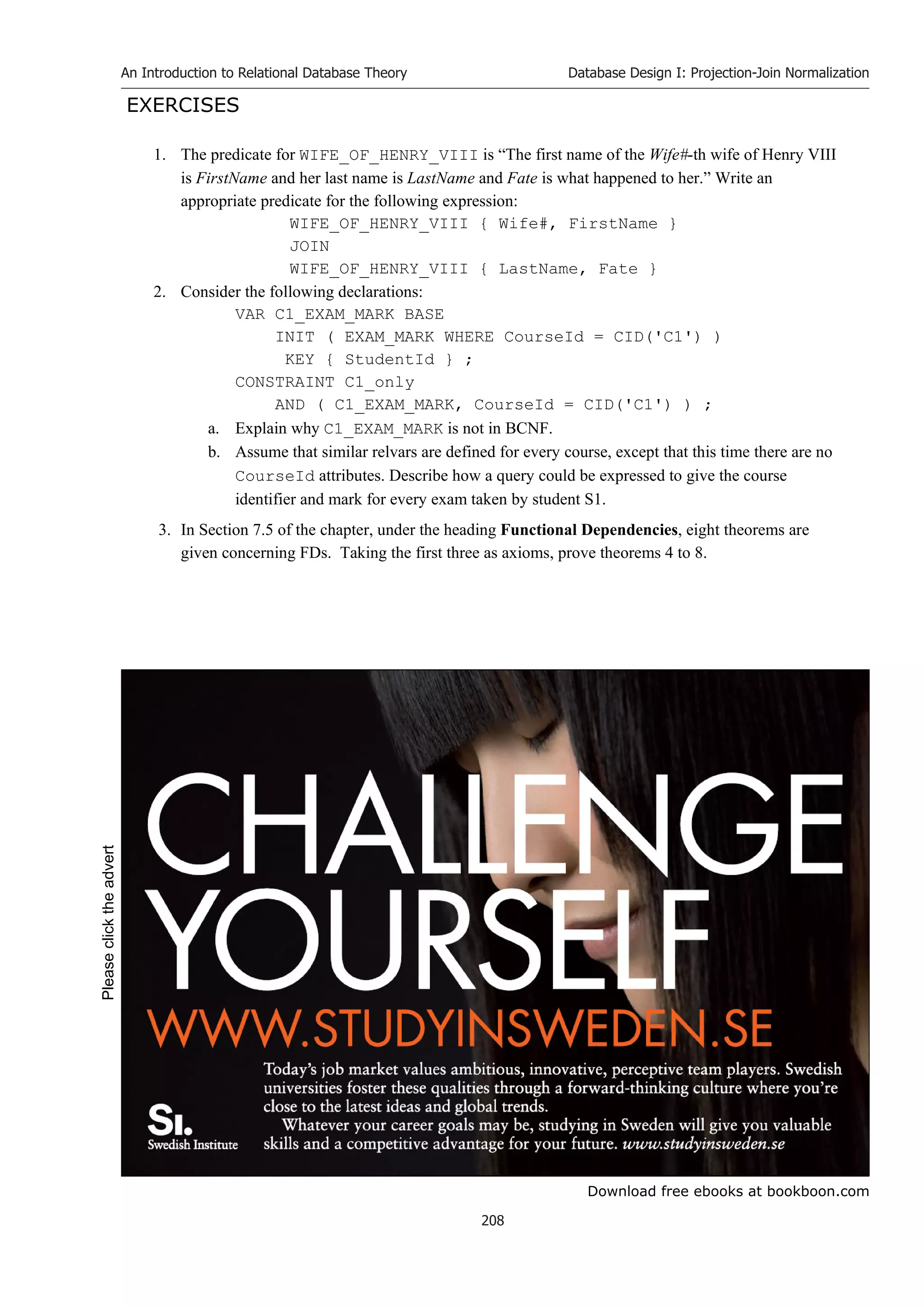 Download free ebooks at bookboon.com
An Introduction to Relational Database Theory
208
Database Design I: Projection-Join Normalization
EXERCISES
1. The predicate for WIFE_OF_HENRY_VIII is “The first name of the Wife#-th wife of Henry VIII
is FirstName and her last name is LastName and Fate is what happened to her.” Write an
appropriate predicate for the following expression:
WIFE_OF_HENRY_VIII { Wife#, FirstName }
JOIN
WIFE_OF_HENRY_VIII { LastName, Fate }
2. Consider the following declarations:
VAR C1_EXAM_MARK BASE
INIT ( EXAM_MARK WHERE CourseId = CID('C1') )
KEY { StudentId } ;
CONSTRAINT C1_only
AND ( C1_EXAM_MARK, CourseId = CID('C1') ) ;
a. Explain why C1_EXAM_MARK is not in BCNF.
b. Assume that similar relvars are defined for every course, except that this time there are no
CourseId attributes. Describe how a query could be expressed to give the course
identifier and mark for every exam taken by student S1.
3. In Section 7.5 of the chapter, under the heading Functional Dependencies, eight theorems are
given concerning FDs. Taking the first three as axioms, prove theorems 4 to 8.
Please
click
the
advert
 