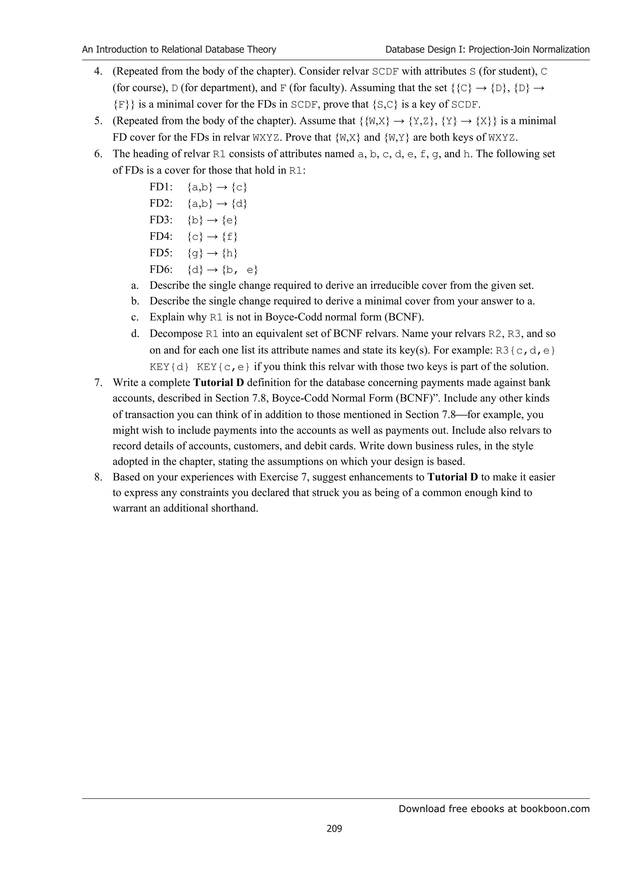 Download free ebooks at bookboon.com
An Introduction to Relational Database Theory
209
Database Design I: Projection-Join Normalization
4. (Repeated from the body of the chapter). Consider relvar SCDF with attributes S (for student), C
(for course), D (for department), and F (for faculty). Assuming that the set {{C} → {D}, {D} →
{F}} is a minimal cover for the FDs in SCDF, prove that {S,C} is a key of SCDF.
5. (Repeated from the body of the chapter). Assume that {{W,X} → {Y,Z}, {Y} → {X}} is a minimal
FD cover for the FDs in relvar WXYZ. Prove that {W,X} and {W,Y} are both keys of WXYZ.
6. The heading of relvar R1 consists of attributes named a, b, c, d, e, f, g, and h. The following set
of FDs is a cover for those that hold in R1:
FD1: {a,b} → {c}
FD2: {a,b} → {d}
FD3: {b} → {e}
FD4: {c} → {f}
FD5: {g} → {h}
FD6: {d} → {b, e}
a. Describe the single change required to derive an irreducible cover from the given set.
b. Describe the single change required to derive a minimal cover from your answer to a.
c. Explain why R1 is not in Boyce-Codd normal form (BCNF).
d. Decompose R1 into an equivalent set of BCNF relvars. Name your relvars R2, R3, and so
on and for each one list its attribute names and state its key(s). For example: R3{c,d,e}
KEY{d} KEY{c,e} if you think this relvar with those two keys is part of the solution.
7. Write a complete Tutorial D definition for the database concerning payments made against bank
accounts, described in Section 7.8, Boyce-Codd Normal Form (BCNF)”. Include any other kinds
of transaction you can think of in addition to those mentioned in Section 7.8for example, you
might wish to include payments into the accounts as well as payments out. Include also relvars to
record details of accounts, customers, and debit cards. Write down business rules, in the style
adopted in the chapter, stating the assumptions on which your design is based.
8. Based on your experiences with Exercise 7, suggest enhancements to Tutorial D to make it easier
to express any constraints you declared that struck you as being of a common enough kind to
warrant an additional shorthand.
 