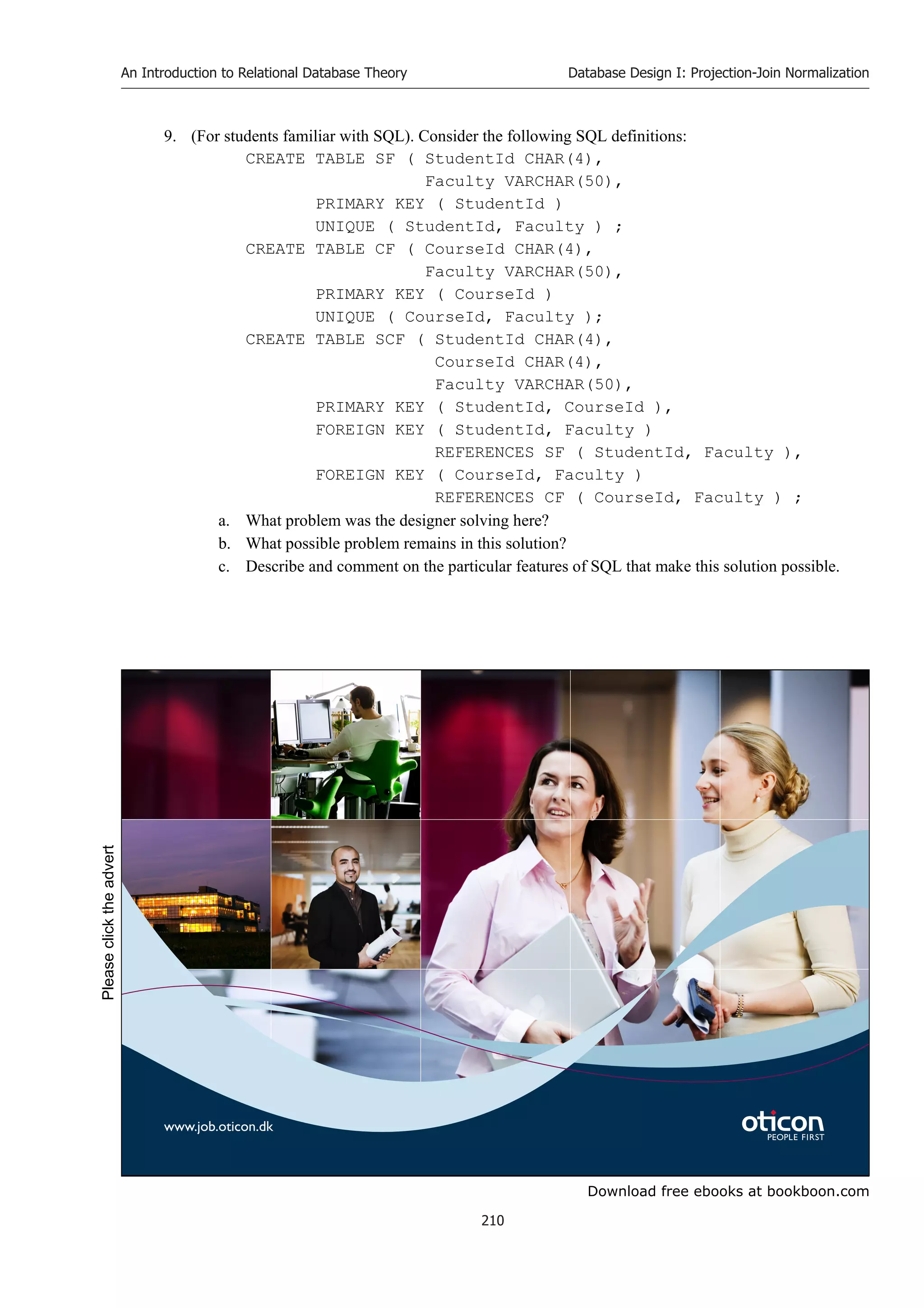 Download free ebooks at bookboon.com
An Introduction to Relational Database Theory
210
Database Design I: Projection-Join Normalization
9. (For students familiar with SQL). Consider the following SQL definitions:
CREATE TABLE SF ( StudentId CHAR(4),
Faculty VARCHAR(50),
PRIMARY KEY ( StudentId )
UNIQUE ( StudentId, Faculty ) ;
CREATE TABLE CF ( CourseId CHAR(4),
Faculty VARCHAR(50),
PRIMARY KEY ( CourseId )
UNIQUE ( CourseId, Faculty );
CREATE TABLE SCF ( StudentId CHAR(4),
CourseId CHAR(4),
Faculty VARCHAR(50),
PRIMARY KEY ( StudentId, CourseId ),
FOREIGN KEY ( StudentId, Faculty )
REFERENCES SF ( StudentId, Faculty ),
FOREIGN KEY ( CourseId, Faculty )
REFERENCES CF ( CourseId, Faculty ) ;
a. What problem was the designer solving here?
b. What possible problem remains in this solution?
c. Describe and comment on the particular features of SQL that make this solution possible.
www.job.oticon.dk
Please
click
the
advert
 