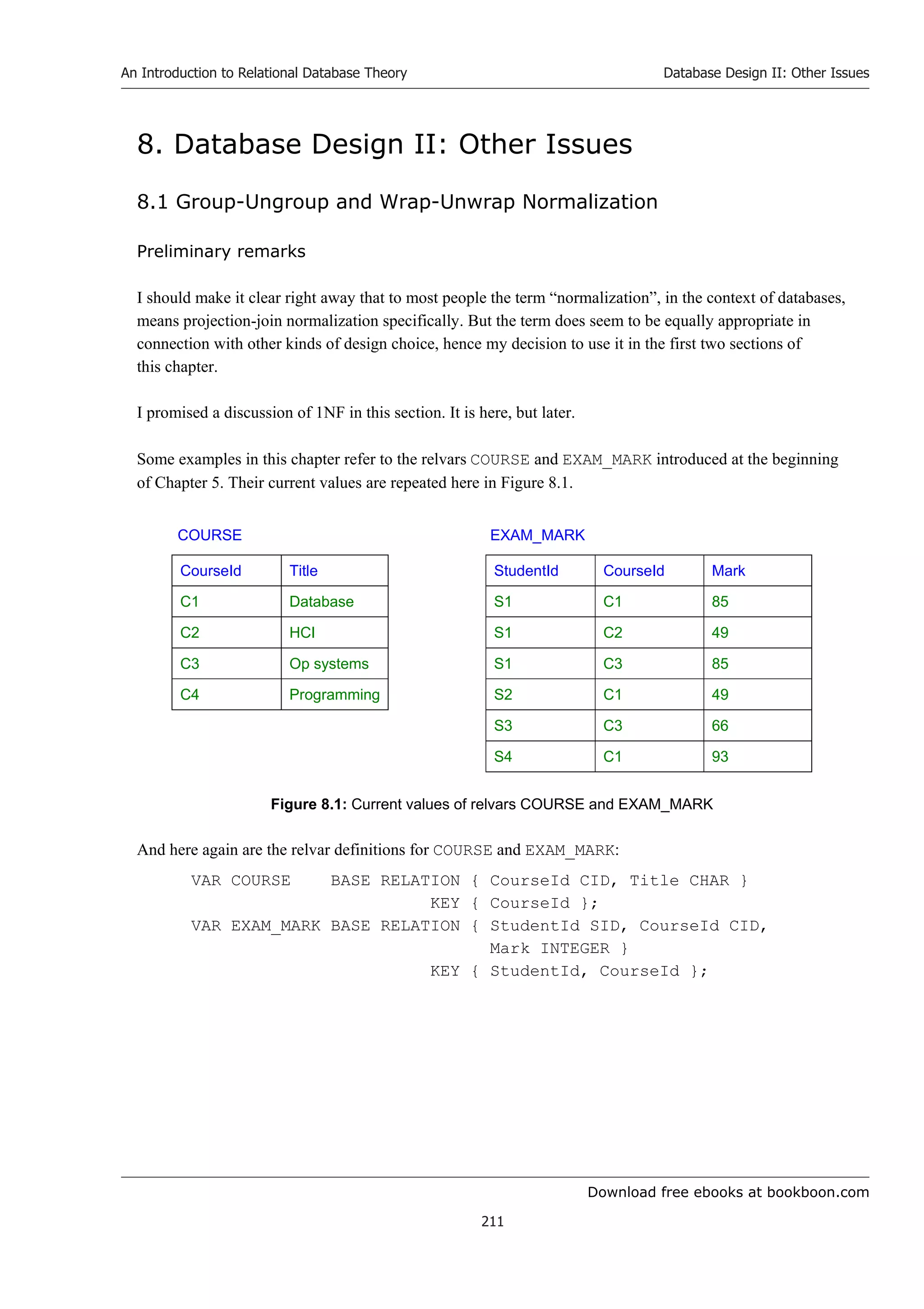 Download free ebooks at bookboon.com
An Introduction to Relational Database Theory
211
Database Design II: Other Issues
8. Database Design II: Other Issues
8.1 Group-Ungroup and Wrap-Unwrap Normalization
Preliminary remarks
I should make it clear right away that to most people the term “normalization”, in the context of databases,
means projection-join normalization specifically. But the term does seem to be equally appropriate in
connection with other kinds of design choice, hence my decision to use it in the first two sections of
this chapter.
I promised a discussion of 1NF in this section. It is here, but later.
Some examples in this chapter refer to the relvars COURSE and EXAM_MARK introduced at the beginning
of Chapter 5. Their current values are repeated here in Figure 8.1.
COURSE EXAM_MARK
CourseId Title StudentId CourseId Mark
C1 Database S1 C1 85
C2 HCI S1 C2 49
C3 Op systems S1 C3 85
C4 Programming S2 C1 49
S3 C3 66
S4 C1 93
Figure 8.1: Current values of relvars COURSE and EXAM_MARK
And here again are the relvar definitions for COURSE and EXAM_MARK:
VAR COURSE BASE RELATION { CourseId CID, Title CHAR }
KEY { CourseId };
VAR EXAM_MARK BASE RELATION { StudentId SID, CourseId CID,
Mark INTEGER }
KEY { StudentId, CourseId };
 