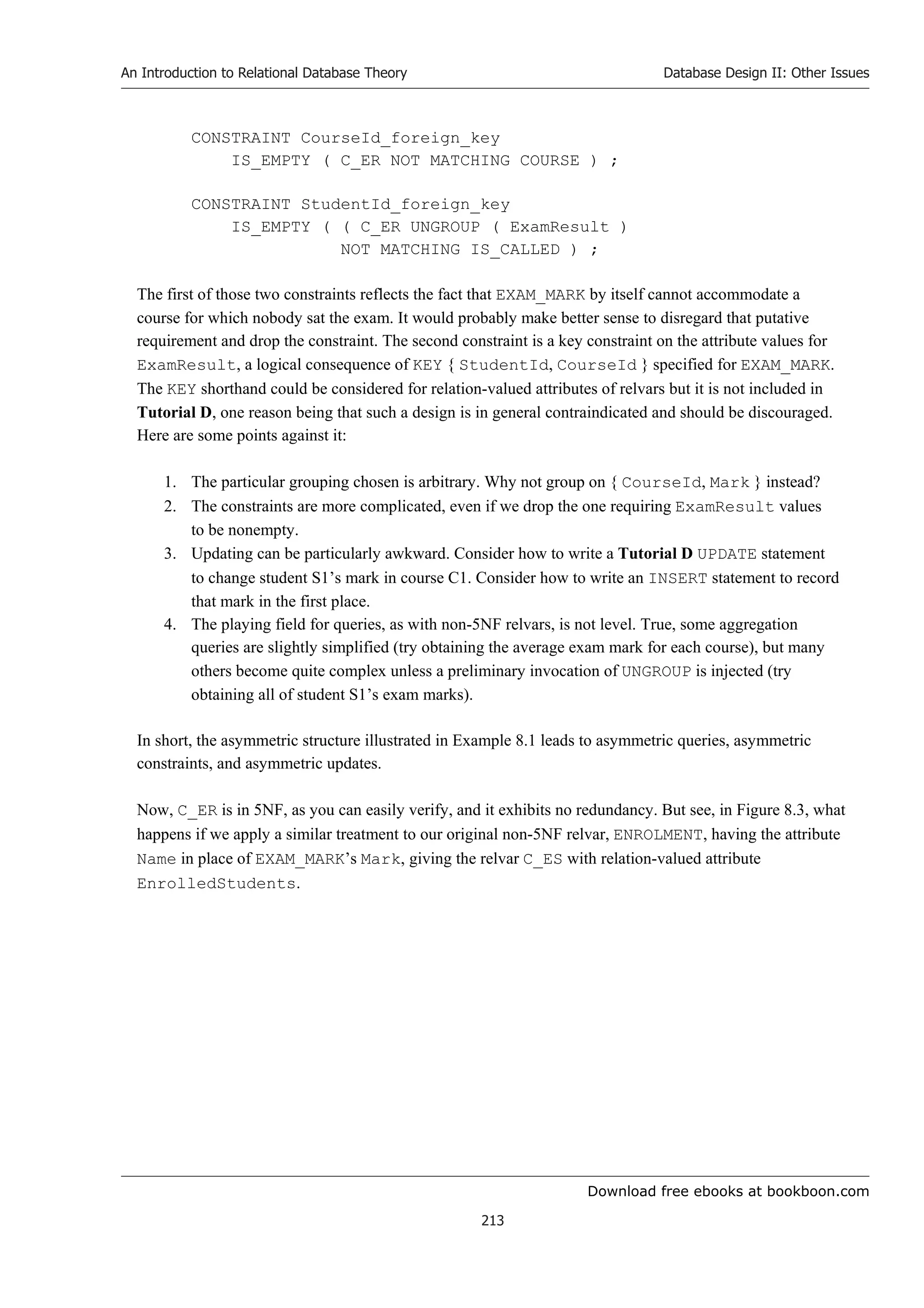 Download free ebooks at bookboon.com
An Introduction to Relational Database Theory
213
Database Design II: Other Issues
CONSTRAINT CourseId_foreign_key
IS_EMPTY ( C_ER NOT MATCHING COURSE ) ;
CONSTRAINT StudentId_foreign_key
IS_EMPTY ( ( C_ER UNGROUP ( ExamResult )
NOT MATCHING IS_CALLED ) ;
The first of those two constraints reflects the fact that EXAM_MARK by itself cannot accommodate a
course for which nobody sat the exam. It would probably make better sense to disregard that putative
requirement and drop the constraint. The second constraint is a key constraint on the attribute values for
ExamResult, a logical consequence of KEY { StudentId, CourseId } specified for EXAM_MARK.
The KEY shorthand could be considered for relation-valued attributes of relvars but it is not included in
Tutorial D, one reason being that such a design is in general contraindicated and should be discouraged.
Here are some points against it:
1. The particular grouping chosen is arbitrary. Why not group on { CourseId, Mark } instead?
2. The constraints are more complicated, even if we drop the one requiring ExamResult values
to be nonempty.
3. Updating can be particularly awkward. Consider how to write a Tutorial D UPDATE statement
to change student S1’s mark in course C1. Consider how to write an INSERT statement to record
that mark in the first place.
4. The playing field for queries, as with non-5NF relvars, is not level. True, some aggregation
queries are slightly simplified (try obtaining the average exam mark for each course), but many
others become quite complex unless a preliminary invocation of UNGROUP is injected (try
obtaining all of student S1’s exam marks).
In short, the asymmetric structure illustrated in Example 8.1 leads to asymmetric queries, asymmetric
constraints, and asymmetric updates.
Now, C_ER is in 5NF, as you can easily verify, and it exhibits no redundancy. But see, in Figure 8.3, what
happens if we apply a similar treatment to our original non-5NF relvar, ENROLMENT, having the attribute
Name in place of EXAM_MARK’s Mark, giving the relvar C_ES with relation-valued attribute
EnrolledStudents.
 