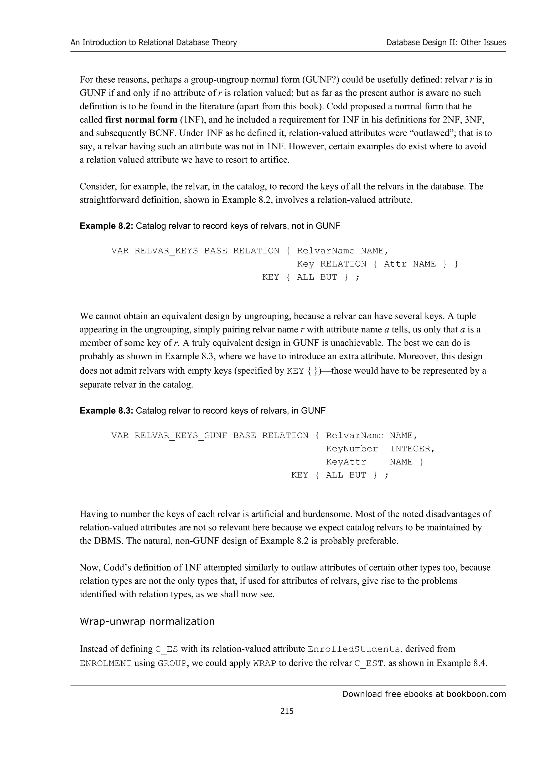 Download free ebooks at bookboon.com
An Introduction to Relational Database Theory
215
Database Design II: Other Issues
For these reasons, perhaps a group-ungroup normal form (GUNF?) could be usefully defined: relvar r is in
GUNF if and only if no attribute of r is relation valued; but as far as the present author is aware no such
definition is to be found in the literature (apart from this book). Codd proposed a normal form that he
called first normal form (1NF), and he included a requirement for 1NF in his definitions for 2NF, 3NF,
and subsequently BCNF. Under 1NF as he defined it, relation-valued attributes were “outlawed”; that is to
say, a relvar having such an attribute was not in 1NF. However, certain examples do exist where to avoid
a relation valued attribute we have to resort to artifice.
Consider, for example, the relvar, in the catalog, to record the keys of all the relvars in the database. The
straightforward definition, shown in Example 8.2, involves a relation-valued attribute.
Example 8.2: Catalog relvar to record keys of relvars, not in GUNF
VAR RELVAR_KEYS BASE RELATION { RelvarName NAME,
Key RELATION { Attr NAME } }
KEY { ALL BUT } ;
We cannot obtain an equivalent design by ungrouping, because a relvar can have several keys. A tuple
appearing in the ungrouping, simply pairing relvar name r with attribute name a tells, us only that a is a
member of some key of r. A truly equivalent design in GUNF is unachievable. The best we can do is
probably as shown in Example 8.3, where we have to introduce an extra attribute. Moreover, this design
does not admit relvars with empty keys (specified by KEY { })those would have to be represented by a
separate relvar in the catalog.
Example 8.3: Catalog relvar to record keys of relvars, in GUNF
VAR RELVAR_KEYS_GUNF BASE RELATION { RelvarName NAME,
KeyNumber INTEGER,
KeyAttr NAME }
KEY { ALL BUT } ;
Having to number the keys of each relvar is artificial and burdensome. Most of the noted disadvantages of
relation-valued attributes are not so relevant here because we expect catalog relvars to be maintained by
the DBMS. The natural, non-GUNF design of Example 8.2 is probably preferable.
Now, Codd’s definition of 1NF attempted similarly to outlaw attributes of certain other types too, because
relation types are not the only types that, if used for attributes of relvars, give rise to the problems
identified with relation types, as we shall now see.
Wrap-unwrap normalization
Instead of defining C_ES with its relation-valued attribute EnrolledStudents, derived from
ENROLMENT using GROUP, we could apply WRAP to derive the relvar C_EST, as shown in Example 8.4.
 