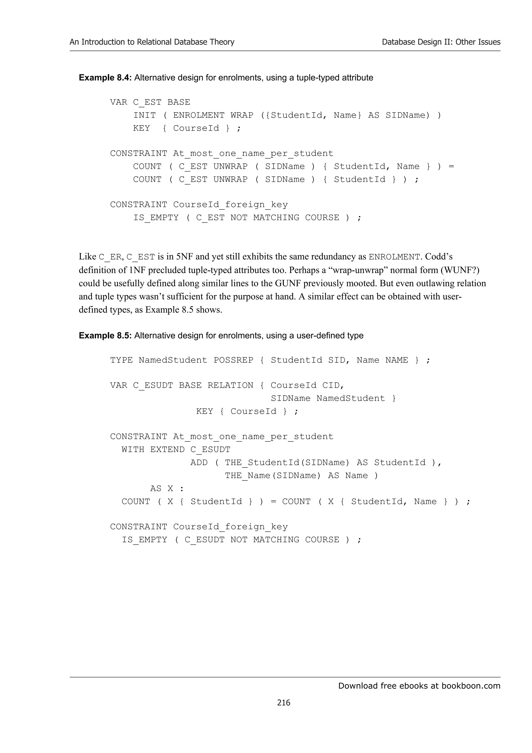 Download free ebooks at bookboon.com
An Introduction to Relational Database Theory
216
Database Design II: Other Issues
Example 8.4: Alternative design for enrolments, using a tuple-typed attribute
VAR C_EST BASE
INIT ( ENROLMENT WRAP ({StudentId, Name} AS SIDName) )
KEY { CourseId } ;
CONSTRAINT At_most_one_name_per_student
COUNT ( C_EST UNWRAP ( SIDName ) { StudentId, Name } ) =
COUNT ( C_EST UNWRAP ( SIDName ) { StudentId } ) ;
CONSTRAINT CourseId_foreign_key
IS_EMPTY ( C_EST NOT MATCHING COURSE ) ;
Like C_ER, C_EST is in 5NF and yet still exhibits the same redundancy as ENROLMENT. Codd’s
definition of 1NF precluded tuple-typed attributes too. Perhaps a “wrap-unwrap” normal form (WUNF?)
could be usefully defined along similar lines to the GUNF previously mooted. But even outlawing relation
and tuple types wasn’t sufficient for the purpose at hand. A similar effect can be obtained with user-
defined types, as Example 8.5 shows.
Example 8.5: Alternative design for enrolments, using a user-defined type
TYPE NamedStudent POSSREP { StudentId SID, Name NAME } ;
VAR C_ESUDT BASE RELATION { CourseId CID,
SIDName NamedStudent }
KEY { CourseId } ;
CONSTRAINT At_most_one_name_per_student
WITH EXTEND C_ESUDT
ADD ( THE_StudentId(SIDName) AS StudentId ),
THE_Name(SIDName) AS Name )
AS X :
COUNT ( X { StudentId } ) = COUNT ( X { StudentId, Name } ) ;
CONSTRAINT CourseId_foreign_key
IS_EMPTY ( C_ESUDT NOT MATCHING COURSE ) ;
 