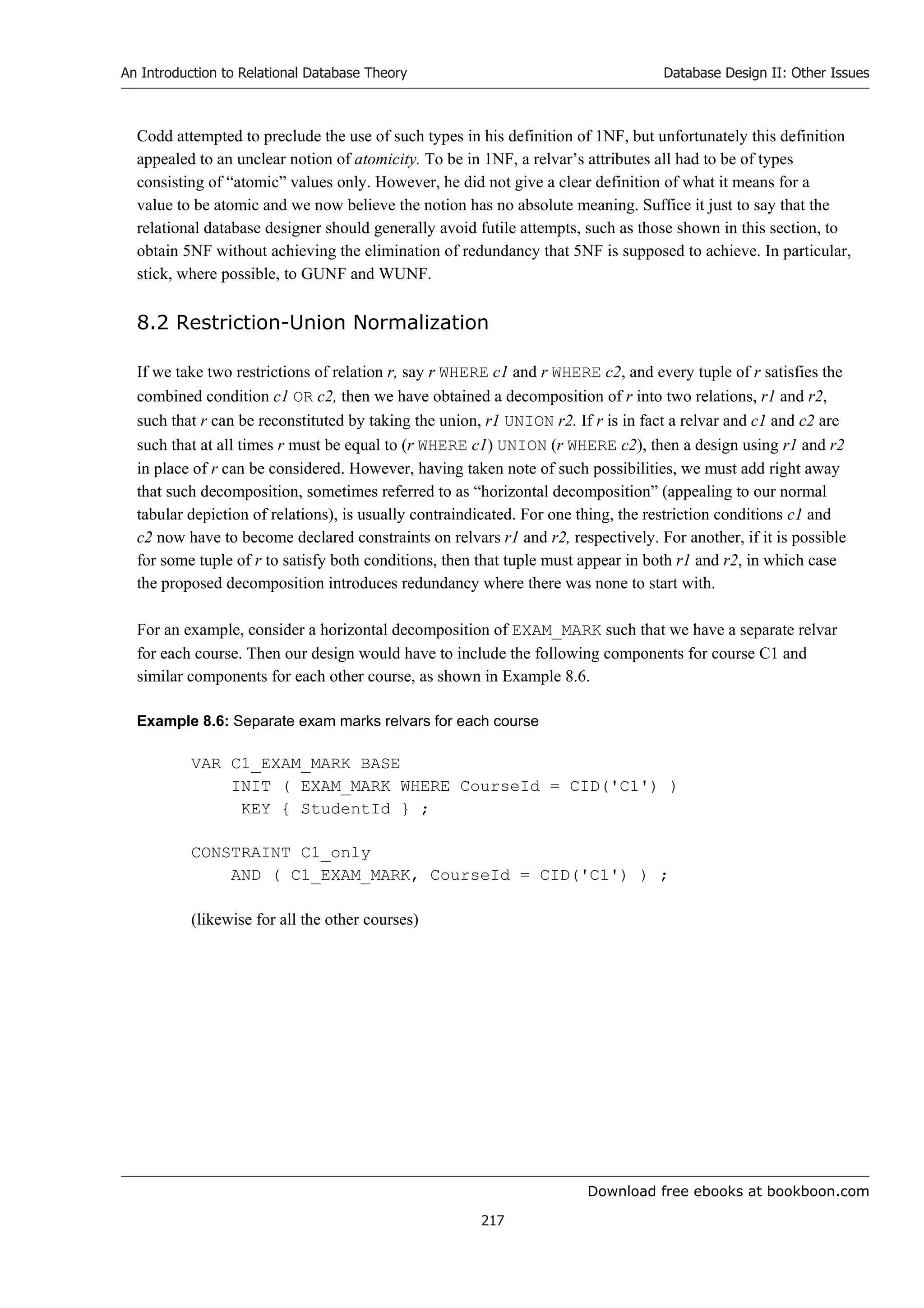 Download free ebooks at bookboon.com
An Introduction to Relational Database Theory
217
Database Design II: Other Issues
Codd attempted to preclude the use of such types in his definition of 1NF, but unfortunately this definition
appealed to an unclear notion of atomicity. To be in 1NF, a relvar’s attributes all had to be of types
consisting of “atomic” values only. However, he did not give a clear definition of what it means for a
value to be atomic and we now believe the notion has no absolute meaning. Suffice it just to say that the
relational database designer should generally avoid futile attempts, such as those shown in this section, to
obtain 5NF without achieving the elimination of redundancy that 5NF is supposed to achieve. In particular,
stick, where possible, to GUNF and WUNF.
8.2 Restriction-Union Normalization
If we take two restrictions of relation r, say r WHERE c1 and r WHERE c2, and every tuple of r satisfies the
combined condition c1 OR c2, then we have obtained a decomposition of r into two relations, r1 and r2,
such that r can be reconstituted by taking the union, r1 UNION r2. If r is in fact a relvar and c1 and c2 are
such that at all times r must be equal to (r WHERE c1) UNION (r WHERE c2), then a design using r1 and r2
in place of r can be considered. However, having taken note of such possibilities, we must add right away
that such decomposition, sometimes referred to as “horizontal decomposition” (appealing to our normal
tabular depiction of relations), is usually contraindicated. For one thing, the restriction conditions c1 and
c2 now have to become declared constraints on relvars r1 and r2, respectively. For another, if it is possible
for some tuple of r to satisfy both conditions, then that tuple must appear in both r1 and r2, in which case
the proposed decomposition introduces redundancy where there was none to start with.
For an example, consider a horizontal decomposition of EXAM_MARK such that we have a separate relvar
for each course. Then our design would have to include the following components for course C1 and
similar components for each other course, as shown in Example 8.6.
Example 8.6: Separate exam marks relvars for each course
VAR C1_EXAM_MARK BASE
INIT ( EXAM_MARK WHERE CourseId = CID('C1') )
KEY { StudentId } ;
CONSTRAINT C1_only
AND ( C1_EXAM_MARK, CourseId = CID('C1') ) ;
(likewise for all the other courses)
 