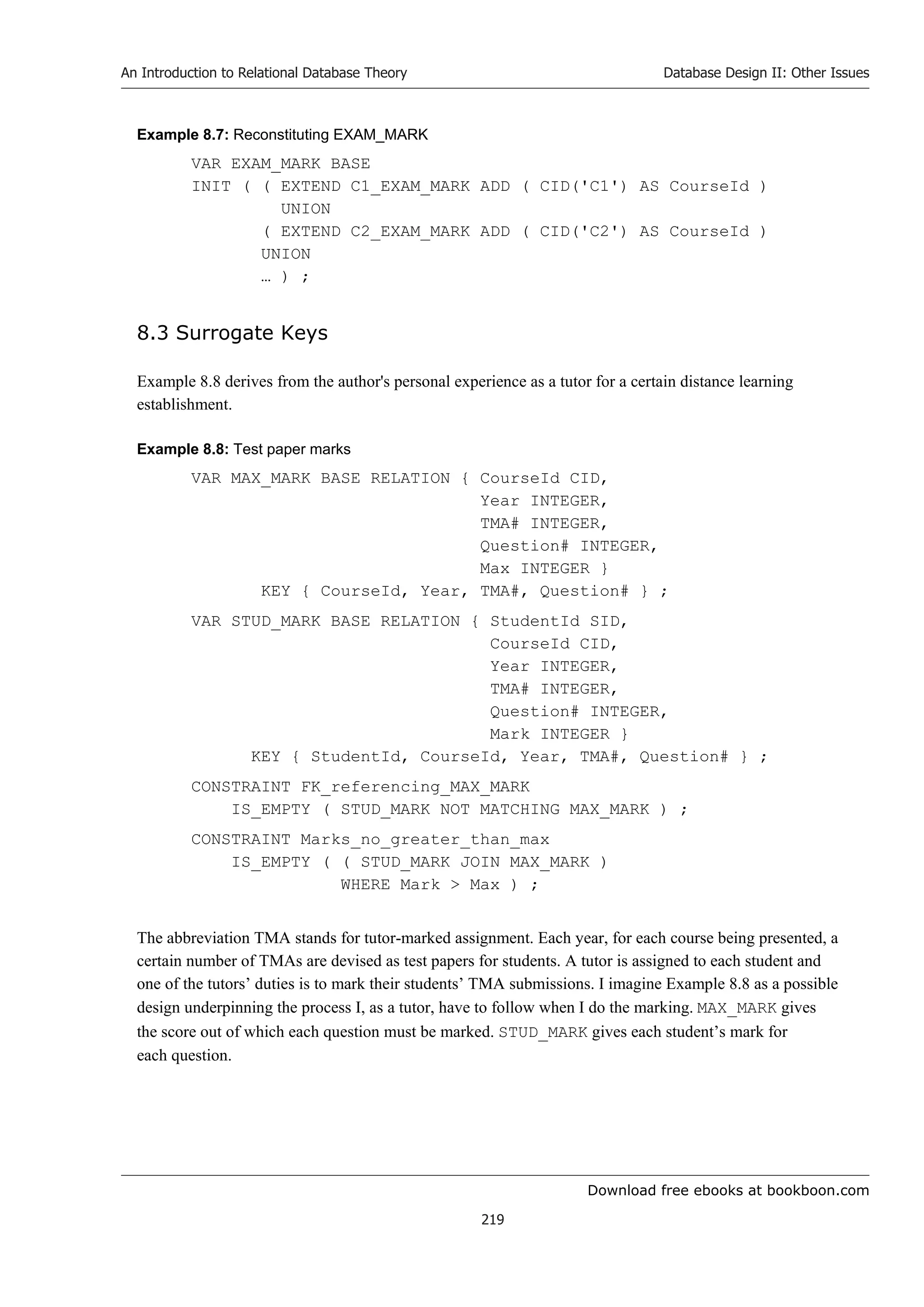 Download free ebooks at bookboon.com
An Introduction to Relational Database Theory
219
Database Design II: Other Issues
Example 8.7: Reconstituting EXAM_MARK
VAR EXAM_MARK BASE
INIT ( ( EXTEND C1_EXAM_MARK ADD ( CID('C1') AS CourseId )
UNION
( EXTEND C2_EXAM_MARK ADD ( CID('C2') AS CourseId )
UNION
… ) ;
8.3 Surrogate Keys
Example 8.8 derives from the author's personal experience as a tutor for a certain distance learning
establishment.
Example 8.8: Test paper marks
VAR MAX_MARK BASE RELATION { CourseId CID,
Year INTEGER,
TMA# INTEGER,
Question# INTEGER,
Max INTEGER }
KEY { CourseId, Year, TMA#, Question# } ;
VAR STUD_MARK BASE RELATION { StudentId SID,
CourseId CID,
Year INTEGER,
TMA# INTEGER,
Question# INTEGER,
Mark INTEGER }
KEY { StudentId, CourseId, Year, TMA#, Question# } ;
CONSTRAINT FK_referencing_MAX_MARK
IS_EMPTY ( STUD_MARK NOT MATCHING MAX_MARK ) ;
CONSTRAINT Marks_no_greater_than_max
IS_EMPTY ( ( STUD_MARK JOIN MAX_MARK )
WHERE Mark  Max ) ;
The abbreviation TMA stands for tutor-marked assignment. Each year, for each course being presented, a
certain number of TMAs are devised as test papers for students. A tutor is assigned to each student and
one of the tutors’ duties is to mark their students’ TMA submissions. I imagine Example 8.8 as a possible
design underpinning the process I, as a tutor, have to follow when I do the marking. MAX_MARK gives
the score out of which each question must be marked. STUD_MARK gives each student’s mark for
each question.
 