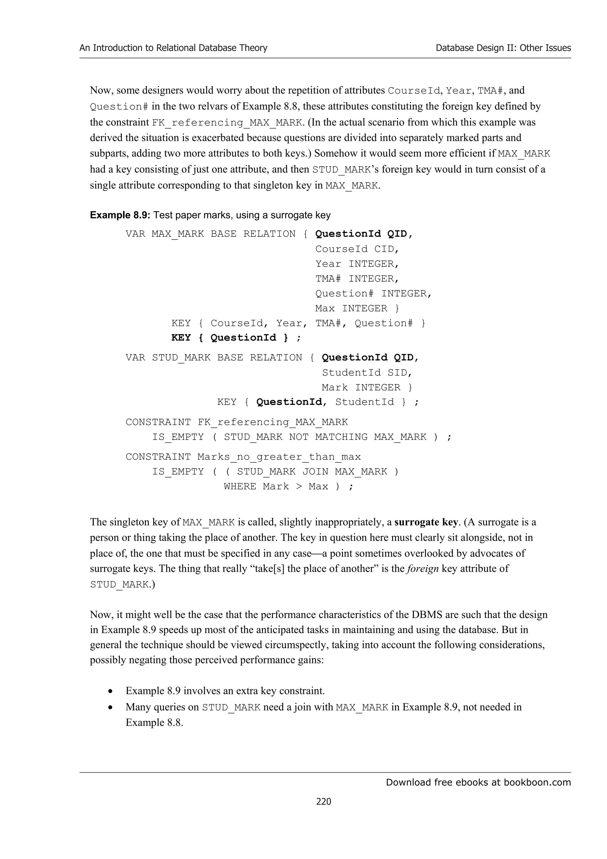 Download free ebooks at bookboon.com
An Introduction to Relational Database Theory
220
Database Design II: Other Issues
Now, some designers would worry about the repetition of attributes CourseId, Year, TMA#, and
Question# in the two relvars of Example 8.8, these attributes constituting the foreign key defined by
the constraint FK_referencing_MAX_MARK. (In the actual scenario from which this example was
derived the situation is exacerbated because questions are divided into separately marked parts and
subparts, adding two more attributes to both keys.) Somehow it would seem more efficient if MAX_MARK
had a key consisting of just one attribute, and then STUD_MARK’s foreign key would in turn consist of a
single attribute corresponding to that singleton key in MAX_MARK.
Example 8.9: Test paper marks, using a surrogate key
VAR MAX_MARK BASE RELATION { QuestionId QID,
CourseId CID,
Year INTEGER,
TMA# INTEGER,
Question# INTEGER,
Max INTEGER }
KEY { CourseId, Year, TMA#, Question# }
KEY { QuestionId } ;
VAR STUD_MARK BASE RELATION { QuestionId QID,
StudentId SID,
Mark INTEGER }
KEY { QuestionId, StudentId } ;
CONSTRAINT FK_referencing_MAX_MARK
IS_EMPTY ( STUD_MARK NOT MATCHING MAX_MARK ) ;
CONSTRAINT Marks_no_greater_than_max
IS_EMPTY ( ( STUD_MARK JOIN MAX_MARK )
WHERE Mark  Max ) ;
The singleton key of MAX_MARK is called, slightly inappropriately, a surrogate key. (A surrogate is a
person or thing taking the place of another. The key in question here must clearly sit alongside, not in
place of, the one that must be specified in any casea point sometimes overlooked by advocates of
surrogate keys. The thing that really “take[s] the place of another” is the foreign key attribute of
STUD_MARK.)
Now, it might well be the case that the performance characteristics of the DBMS are such that the design
in Example 8.9 speeds up most of the anticipated tasks in maintaining and using the database. But in
general the technique should be viewed circumspectly, taking into account the following considerations,
possibly negating those perceived performance gains:
 Example 8.9 involves an extra key constraint.
 Many queries on STUD_MARK need a join with MAX_MARK in Example 8.9, not needed in
Example 8.8.
 