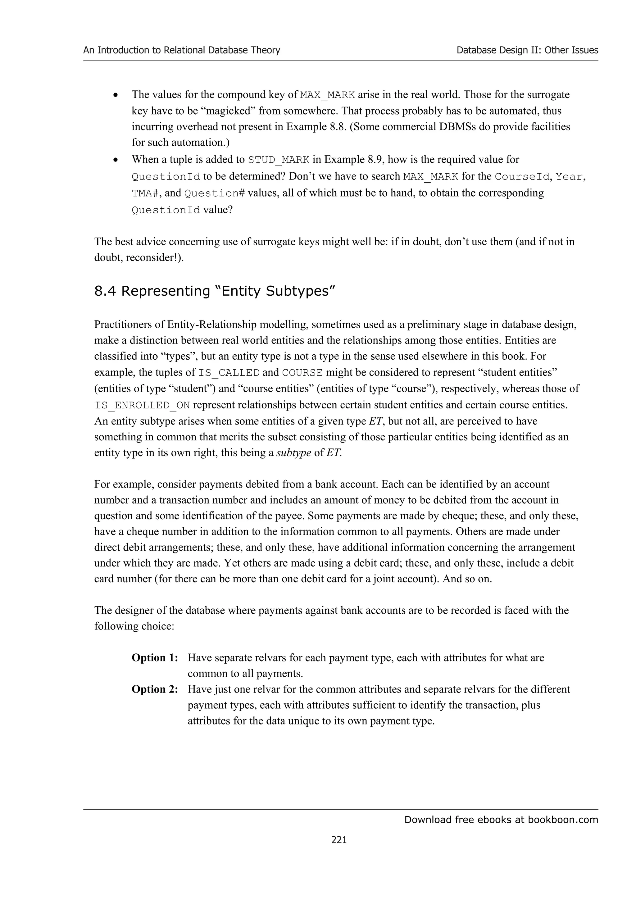 Download free ebooks at bookboon.com
An Introduction to Relational Database Theory
221
Database Design II: Other Issues
 The values for the compound key of MAX_MARK arise in the real world. Those for the surrogate
key have to be “magicked” from somewhere. That process probably has to be automated, thus
incurring overhead not present in Example 8.8. (Some commercial DBMSs do provide facilities
for such automation.)
 When a tuple is added to STUD_MARK in Example 8.9, how is the required value for
QuestionId to be determined? Don’t we have to search MAX_MARK for the CourseId, Year,
TMA#, and Question# values, all of which must be to hand, to obtain the corresponding
QuestionId value?
The best advice concerning use of surrogate keys might well be: if in doubt, don’t use them (and if not in
doubt, reconsider!).
8.4 Representing “Entity Subtypes”
Practitioners of Entity-Relationship modelling, sometimes used as a preliminary stage in database design,
make a distinction between real world entities and the relationships among those entities. Entities are
classified into “types”, but an entity type is not a type in the sense used elsewhere in this book. For
example, the tuples of IS_CALLED and COURSE might be considered to represent “student entities”
(entities of type “student”) and “course entities” (entities of type “course”), respectively, whereas those of
IS_ENROLLED_ON represent relationships between certain student entities and certain course entities.
An entity subtype arises when some entities of a given type ET, but not all, are perceived to have
something in common that merits the subset consisting of those particular entities being identified as an
entity type in its own right, this being a subtype of ET.
For example, consider payments debited from a bank account. Each can be identified by an account
number and a transaction number and includes an amount of money to be debited from the account in
question and some identification of the payee. Some payments are made by cheque; these, and only these,
have a cheque number in addition to the information common to all payments. Others are made under
direct debit arrangements; these, and only these, have additional information concerning the arrangement
under which they are made. Yet others are made using a debit card; these, and only these, include a debit
card number (for there can be more than one debit card for a joint account). And so on.
The designer of the database where payments against bank accounts are to be recorded is faced with the
following choice:
Option 1: Have separate relvars for each payment type, each with attributes for what are
common to all payments.
Option 2: Have just one relvar for the common attributes and separate relvars for the different
payment types, each with attributes sufficient to identify the transaction, plus
attributes for the data unique to its own payment type.
 