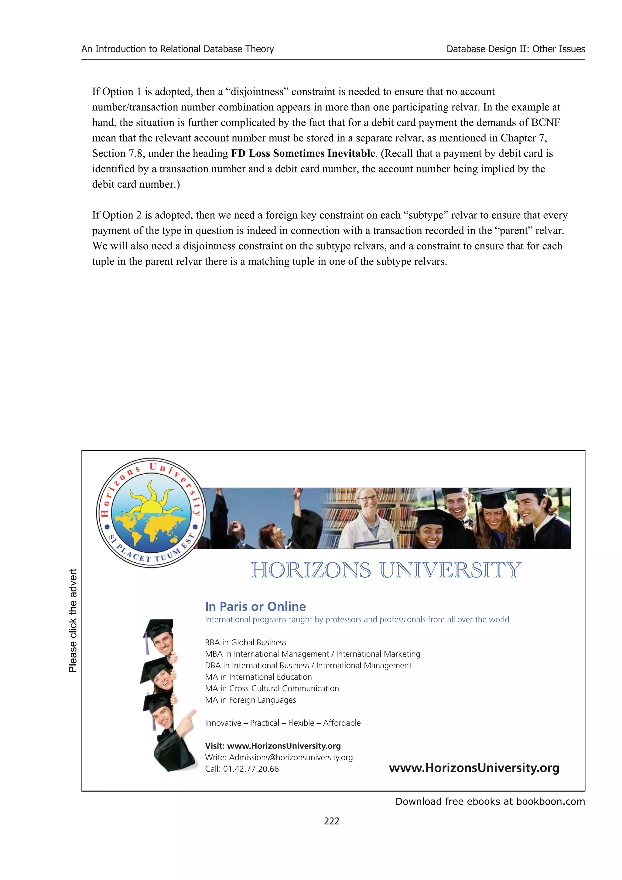 Download free ebooks at bookboon.com
An Introduction to Relational Database Theory
222
Database Design II: Other Issues
If Option 1 is adopted, then a “disjointness” constraint is needed to ensure that no account
number/transaction number combination appears in more than one participating relvar. In the example at
hand, the situation is further complicated by the fact that for a debit card payment the demands of BCNF
mean that the relevant account number must be stored in a separate relvar, as mentioned in Chapter 7,
Section 7.8, under the heading FD Loss Sometimes Inevitable. (Recall that a payment by debit card is
identified by a transaction number and a debit card number, the account number being implied by the
debit card number.)
If Option 2 is adopted, then we need a foreign key constraint on each “subtype” relvar to ensure that every
payment of the type in question is indeed in connection with a transaction recorded in the “parent” relvar.
We will also need a disjointness constraint on the subtype relvars, and a constraint to ensure that for each
tuple in the parent relvar there is a matching tuple in one of the subtype relvars.


       
In Paris or Online
International programs taught by professors and professionals from all over the world
BBA in Global Business
MBA in International Management / International Marketing
DBA in International Business / International Management
MA in International Education
MA in Cross-Cultural Communication
MA in Foreign Languages
Innovative – Practical – Flexible – Affordable
Visit: www.HorizonsUniversity.org
Write: Admissions@horizonsuniversity.org
Call: 01.42.77.20.66 www.HorizonsUniversity.org
Please
click
the
advert
 