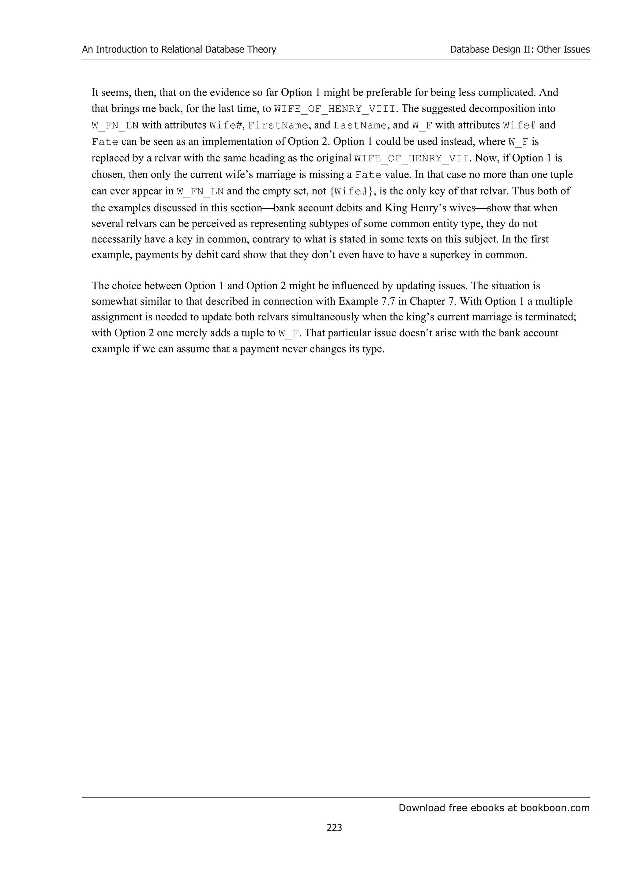 Download free ebooks at bookboon.com
An Introduction to Relational Database Theory
223
Database Design II: Other Issues
It seems, then, that on the evidence so far Option 1 might be preferable for being less complicated. And
that brings me back, for the last time, to WIFE_OF_HENRY_VIII. The suggested decomposition into
W_FN_LN with attributes Wife#, FirstName, and LastName, and W_F with attributes Wife# and
Fate can be seen as an implementation of Option 2. Option 1 could be used instead, where W_F is
replaced by a relvar with the same heading as the original WIFE_OF_HENRY_VII. Now, if Option 1 is
chosen, then only the current wife’s marriage is missing a Fate value. In that case no more than one tuple
can ever appear in W_FN_LN and the empty set, not {Wife#}, is the only key of that relvar. Thus both of
the examples discussed in this sectionbank account debits and King Henry’s wivesshow that when
several relvars can be perceived as representing subtypes of some common entity type, they do not
necessarily have a key in common, contrary to what is stated in some texts on this subject. In the first
example, payments by debit card show that they don’t even have to have a superkey in common.
The choice between Option 1 and Option 2 might be influenced by updating issues. The situation is
somewhat similar to that described in connection with Example 7.7 in Chapter 7. With Option 1 a multiple
assignment is needed to update both relvars simultaneously when the king’s current marriage is terminated;
with Option 2 one merely adds a tuple to W_F. That particular issue doesn’t arise with the bank account
example if we can assume that a payment never changes its type.
 