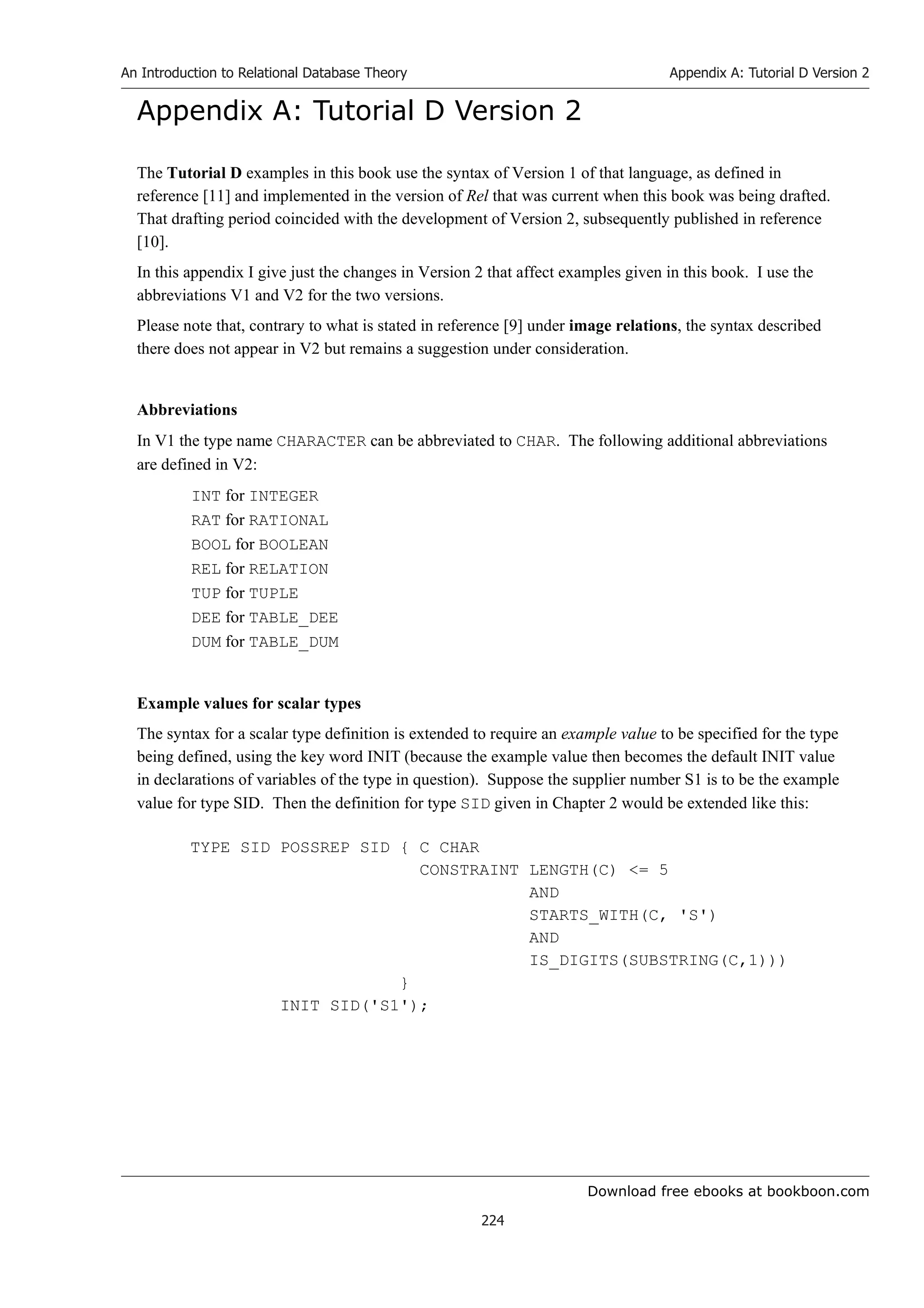 Download free ebooks at bookboon.com
An Introduction to Relational Database Theory
224
Appendix A: Tutorial D Version 2
Appendix A: Tutorial D Version 2
The Tutorial D examples in this book use the syntax of Version 1 of that language, as defined in
reference [11] and implemented in the version of Rel that was current when this book was being drafted.
That drafting period coincided with the development of Version 2, subsequently published in reference
[10].
In this appendix I give just the changes in Version 2 that affect examples given in this book. I use the
abbreviations V1 and V2 for the two versions.
Please note that, contrary to what is stated in reference [9] under image relations, the syntax described
there does not appear in V2 but remains a suggestion under consideration.
Abbreviations
In V1 the type name CHARACTER can be abbreviated to CHAR. The following additional abbreviations
are defined in V2:
INT for INTEGER
RAT for RATIONAL
BOOL for BOOLEAN
REL for RELATION
TUP for TUPLE
DEE for TABLE_DEE
DUM for TABLE_DUM
Example values for scalar types
The syntax for a scalar type definition is extended to require an example value to be specified for the type
being defined, using the key word INIT (because the example value then becomes the default INIT value
in declarations of variables of the type in question). Suppose the supplier number S1 is to be the example
value for type SID. Then the definition for type SID given in Chapter 2 would be extended like this:
TYPE SID POSSREP SID { C CHAR
CONSTRAINT LENGTH(C) = 5
AND
STARTS_WITH(C, 'S')
AND
IS_DIGITS(SUBSTRING(C,1)))
}
INIT SID('S1');
 