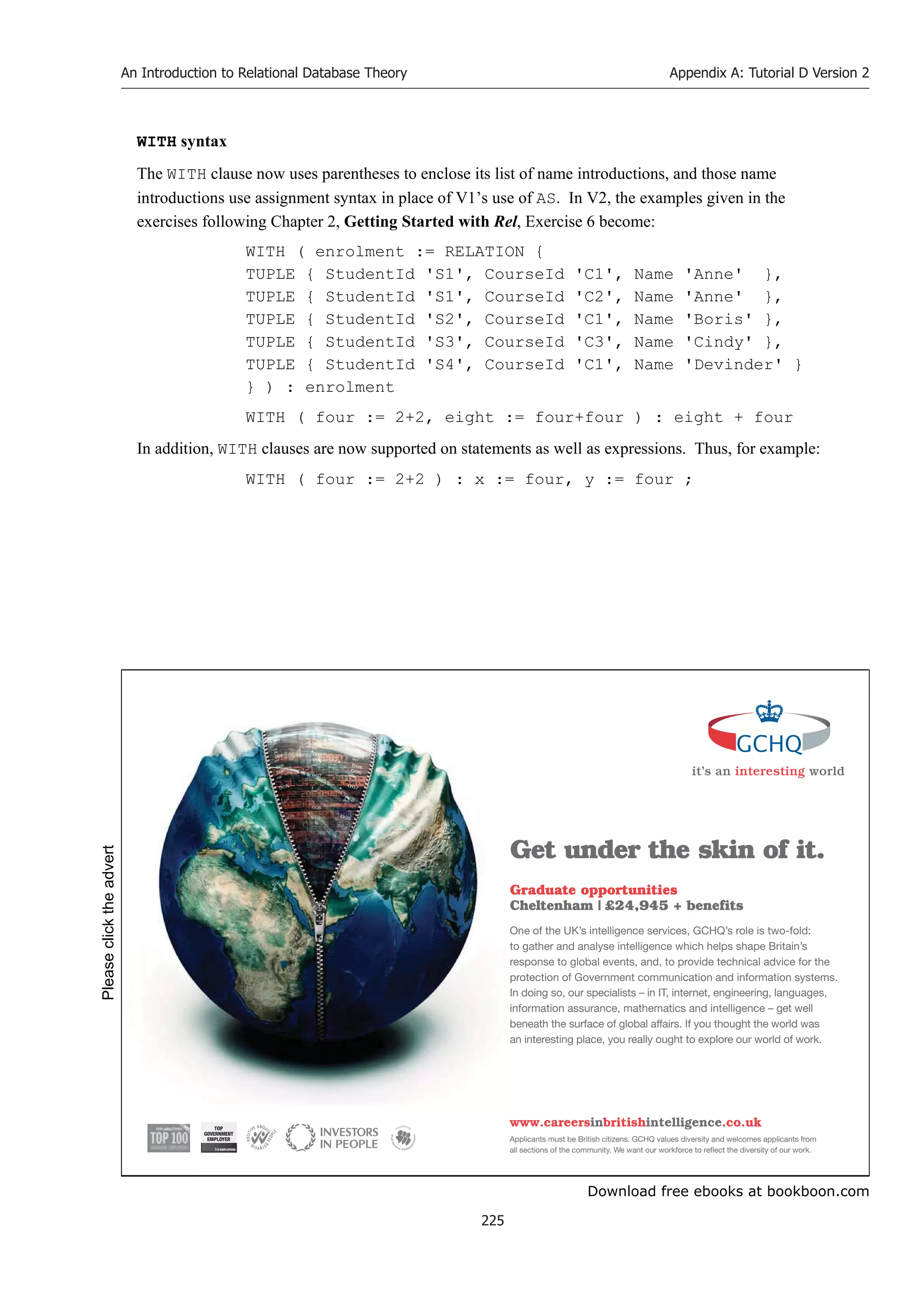 Download free ebooks at bookboon.com
An Introduction to Relational Database Theory
225
Appendix A: Tutorial D Version 2
WITH syntax
The WITH clause now uses parentheses to enclose its list of name introductions, and those name
introductions use assignment syntax in place of V1’s use of AS. In V2, the examples given in the
exercises following Chapter 2, Getting Started with Rel, Exercise 6 become:
WITH ( enrolment := RELATION {
TUPLE { StudentId 'S1', CourseId 'C1', Name 'Anne' },
TUPLE { StudentId 'S1', CourseId 'C2', Name 'Anne' },
TUPLE { StudentId 'S2', CourseId 'C1', Name 'Boris' },
TUPLE { StudentId 'S3', CourseId 'C3', Name 'Cindy' },
TUPLE { StudentId 'S4', CourseId 'C1', Name 'Devinder' }
} ) : enrolment
WITH ( four := 2+2, eight := four+four ) : eight + four
In addition, WITH clauses are now supported on statements as well as expressions. Thus, for example:
WITH ( four := 2+2 ) : x := four, y := four ;
it’s an interesting world
Get under the skin of it.
Graduate opportunities
Cheltenham | £24,945 + benefits
One of the UK’s intelligence services, GCHQ’s role is two-fold:
to gather and analyse intelligence which helps shape Britain’s
response to global events, and, to provide technical advice for the
protection of Government communication and information systems.
In doing so, our specialists – in IT, internet, engineering, languages,
information assurance, mathematics and intelligence – get well
beneath the surface of global affairs. If you thought the world was
an interesting place, you really ought to explore our world of work.
www.careersinbritishintelligence.co.uk
Applicants must be British citizens. GCHQ values diversity and welcomes applicants from
all sections of the community. We want our workforce to reflect the diversity of our work.
TOP
GOVERNMENT
EMPLOYER
Please
click
the
advert
 