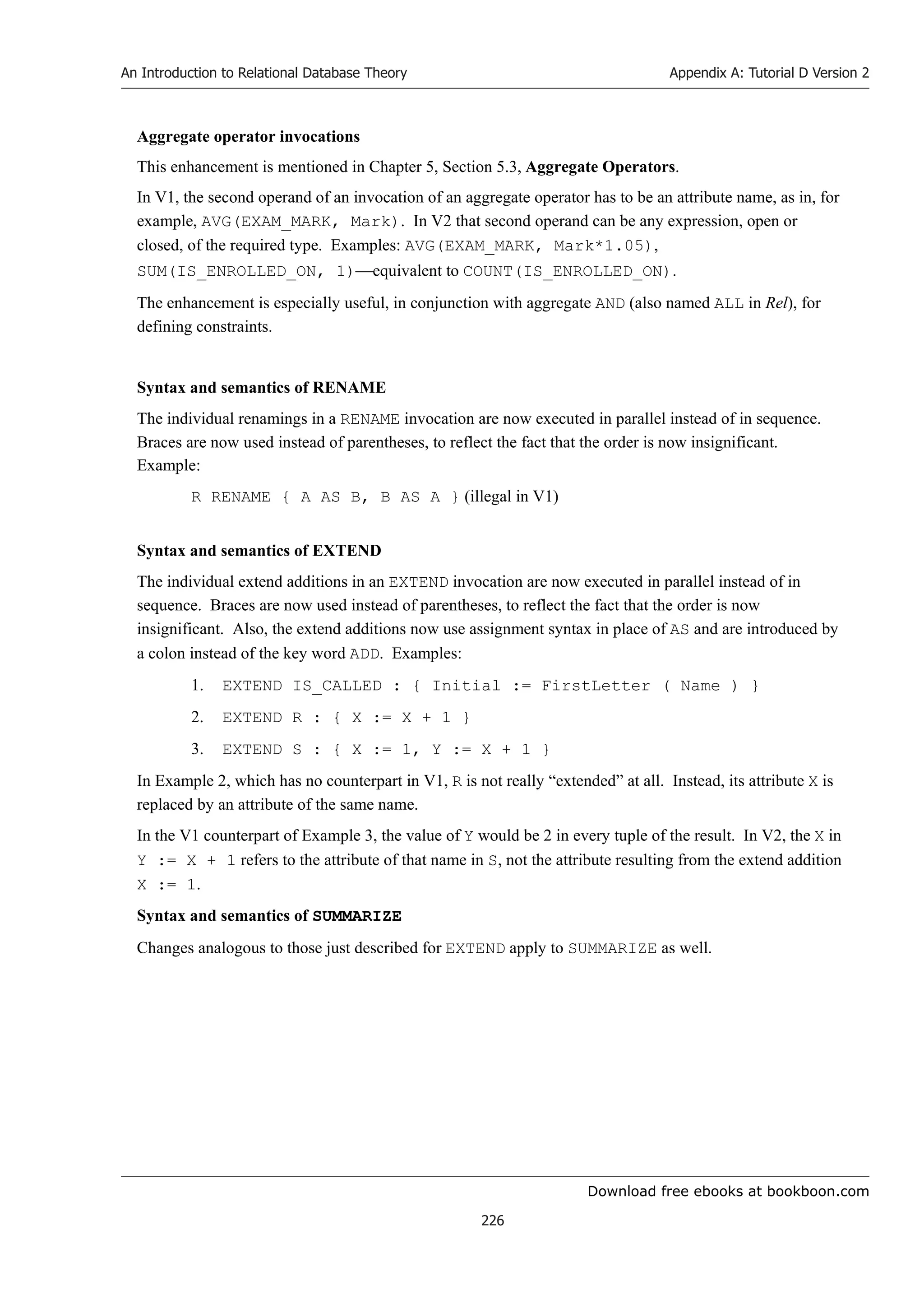 Download free ebooks at bookboon.com
An Introduction to Relational Database Theory
226
Appendix A: Tutorial D Version 2
Aggregate operator invocations
This enhancement is mentioned in Chapter 5, Section 5.3, Aggregate Operators.
In V1, the second operand of an invocation of an aggregate operator has to be an attribute name, as in, for
example, AVG(EXAM_MARK, Mark). In V2 that second operand can be any expression, open or
closed, of the required type. Examples: AVG(EXAM_MARK, Mark*1.05),
SUM(IS_ENROLLED_ON, 1)equivalent to COUNT(IS_ENROLLED_ON).
The enhancement is especially useful, in conjunction with aggregate AND (also named ALL in Rel), for
defining constraints.
Syntax and semantics of RENAME
The individual renamings in a RENAME invocation are now executed in parallel instead of in sequence.
Braces are now used instead of parentheses, to reflect the fact that the order is now insignificant.
Example:
R RENAME { A AS B, B AS A } (illegal in V1)
Syntax and semantics of EXTEND
The individual extend additions in an EXTEND invocation are now executed in parallel instead of in
sequence. Braces are now used instead of parentheses, to reflect the fact that the order is now
insignificant. Also, the extend additions now use assignment syntax in place of AS and are introduced by
a colon instead of the key word ADD. Examples:
1. EXTEND IS_CALLED : { Initial := FirstLetter ( Name ) }
2. EXTEND R : { X := X + 1 }
3. EXTEND S : { X := 1, Y := X + 1 }
In Example 2, which has no counterpart in V1, R is not really “extended” at all. Instead, its attribute X is
replaced by an attribute of the same name.
In the V1 counterpart of Example 3, the value of Y would be 2 in every tuple of the result. In V2, the X in
Y := X + 1 refers to the attribute of that name in S, not the attribute resulting from the extend addition
X := 1.
Syntax and semantics of SUMMARIZE
Changes analogous to those just described for EXTEND apply to SUMMARIZE as well.
 