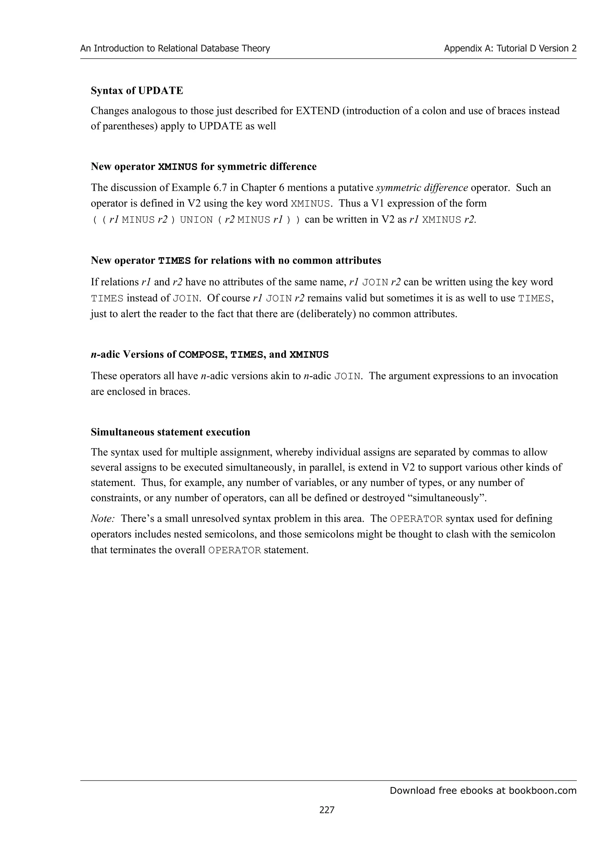 Download free ebooks at bookboon.com
An Introduction to Relational Database Theory
227
Appendix A: Tutorial D Version 2
Syntax of UPDATE
Changes analogous to those just described for EXTEND (introduction of a colon and use of braces instead
of parentheses) apply to UPDATE as well
New operator XMINUS for symmetric difference
The discussion of Example 6.7 in Chapter 6 mentions a putative symmetric difference operator. Such an
operator is defined in V2 using the key word XMINUS. Thus a V1 expression of the form
( ( r1 MINUS r2 ) UNION ( r2 MINUS r1 ) ) can be written in V2 as r1 XMINUS r2.
New operator TIMES for relations with no common attributes
If relations r1 and r2 have no attributes of the same name, r1 JOIN r2 can be written using the key word
TIMES instead of JOIN. Of course r1 JOIN r2 remains valid but sometimes it is as well to use TIMES,
just to alert the reader to the fact that there are (deliberately) no common attributes.
n-adic Versions of COMPOSE, TIMES, and XMINUS
These operators all have n-adic versions akin to n-adic JOIN. The argument expressions to an invocation
are enclosed in braces.
Simultaneous statement execution
The syntax used for multiple assignment, whereby individual assigns are separated by commas to allow
several assigns to be executed simultaneously, in parallel, is extend in V2 to support various other kinds of
statement. Thus, for example, any number of variables, or any number of types, or any number of
constraints, or any number of operators, can all be defined or destroyed “simultaneously”.
Note: There’s a small unresolved syntax problem in this area. The OPERATOR syntax used for defining
operators includes nested semicolons, and those semicolons might be thought to clash with the semicolon
that terminates the overall OPERATOR statement.
 