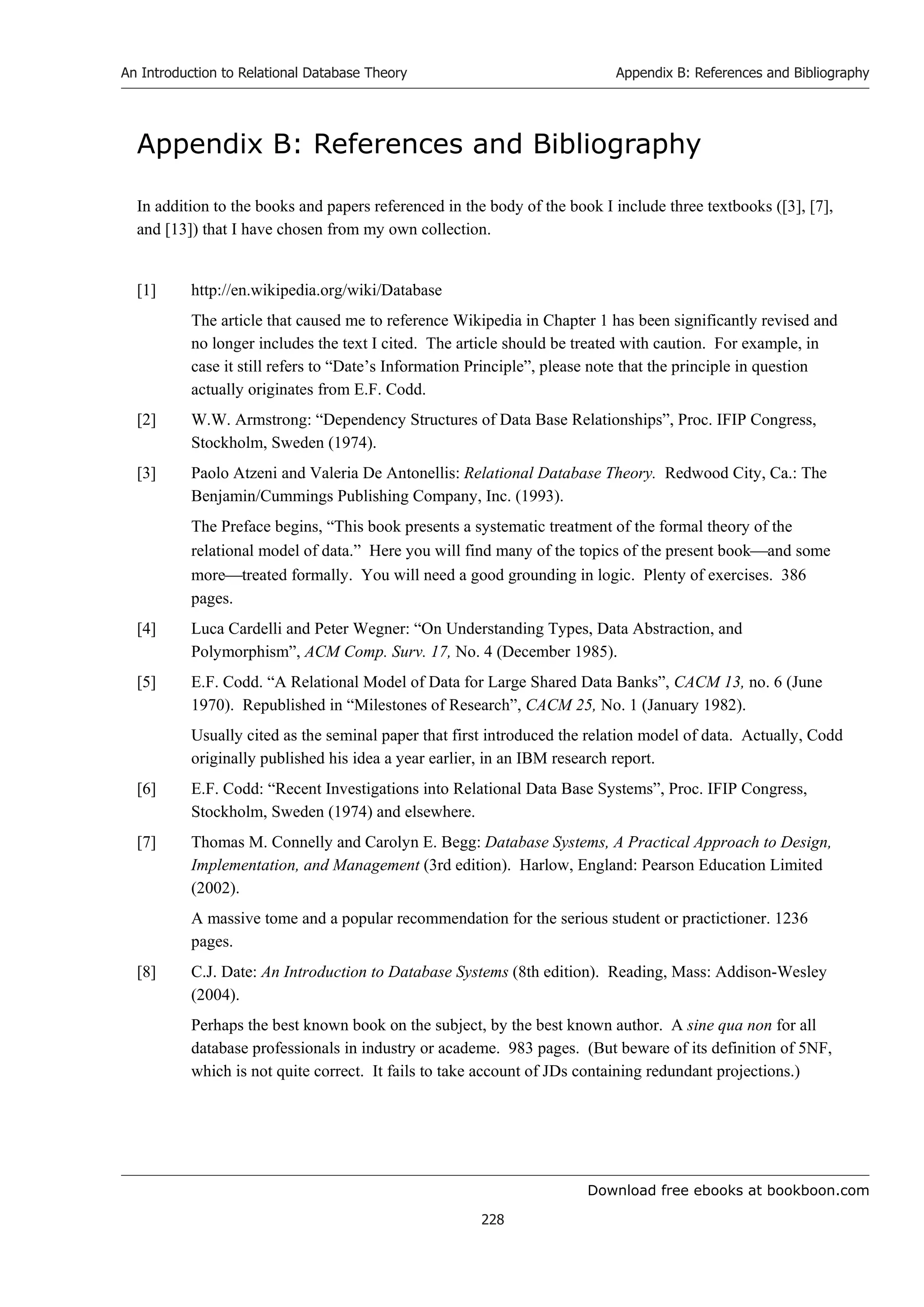 Download free ebooks at bookboon.com
An Introduction to Relational Database Theory
228
Appendix B: References and Bibliography
Appendix B: References and Bibliography
In addition to the books and papers referenced in the body of the book I include three textbooks ([3], [7],
and [13]) that I have chosen from my own collection.
[1] http://en.wikipedia.org/wiki/Database
The article that caused me to reference Wikipedia in Chapter 1 has been significantly revised and
no longer includes the text I cited. The article should be treated with caution. For example, in
case it still refers to “Date’s Information Principle”, please note that the principle in question
actually originates from E.F. Codd.
[2] W.W. Armstrong: “Dependency Structures of Data Base Relationships”, Proc. IFIP Congress,
Stockholm, Sweden (1974).
[3] Paolo Atzeni and Valeria De Antonellis: Relational Database Theory. Redwood City, Ca.: The
Benjamin/Cummings Publishing Company, Inc. (1993).
The Preface begins, “This book presents a systematic treatment of the formal theory of the
relational model of data.” Here you will find many of the topics of the present bookand some
moretreated formally. You will need a good grounding in logic. Plenty of exercises. 386
pages.
[4] Luca Cardelli and Peter Wegner: “On Understanding Types, Data Abstraction, and
Polymorphism”, ACM Comp. Surv. 17, No. 4 (December 1985).
[5] E.F. Codd. “A Relational Model of Data for Large Shared Data Banks”, CACM 13, no. 6 (June
1970). Republished in “Milestones of Research”, CACM 25, No. 1 (January 1982).
Usually cited as the seminal paper that first introduced the relation model of data. Actually, Codd
originally published his idea a year earlier, in an IBM research report.
[6] E.F. Codd: “Recent Investigations into Relational Data Base Systems”, Proc. IFIP Congress,
Stockholm, Sweden (1974) and elsewhere.
[7] Thomas M. Connelly and Carolyn E. Begg: Database Systems, A Practical Approach to Design,
Implementation, and Management (3rd edition). Harlow, England: Pearson Education Limited
(2002).
A massive tome and a popular recommendation for the serious student or practictioner. 1236
pages.
[8] C.J. Date: An Introduction to Database Systems (8th edition). Reading, Mass: Addison-Wesley
(2004).
Perhaps the best known book on the subject, by the best known author. A sine qua non for all
database professionals in industry or academe. 983 pages. (But beware of its definition of 5NF,
which is not quite correct. It fails to take account of JDs containing redundant projections.)
 