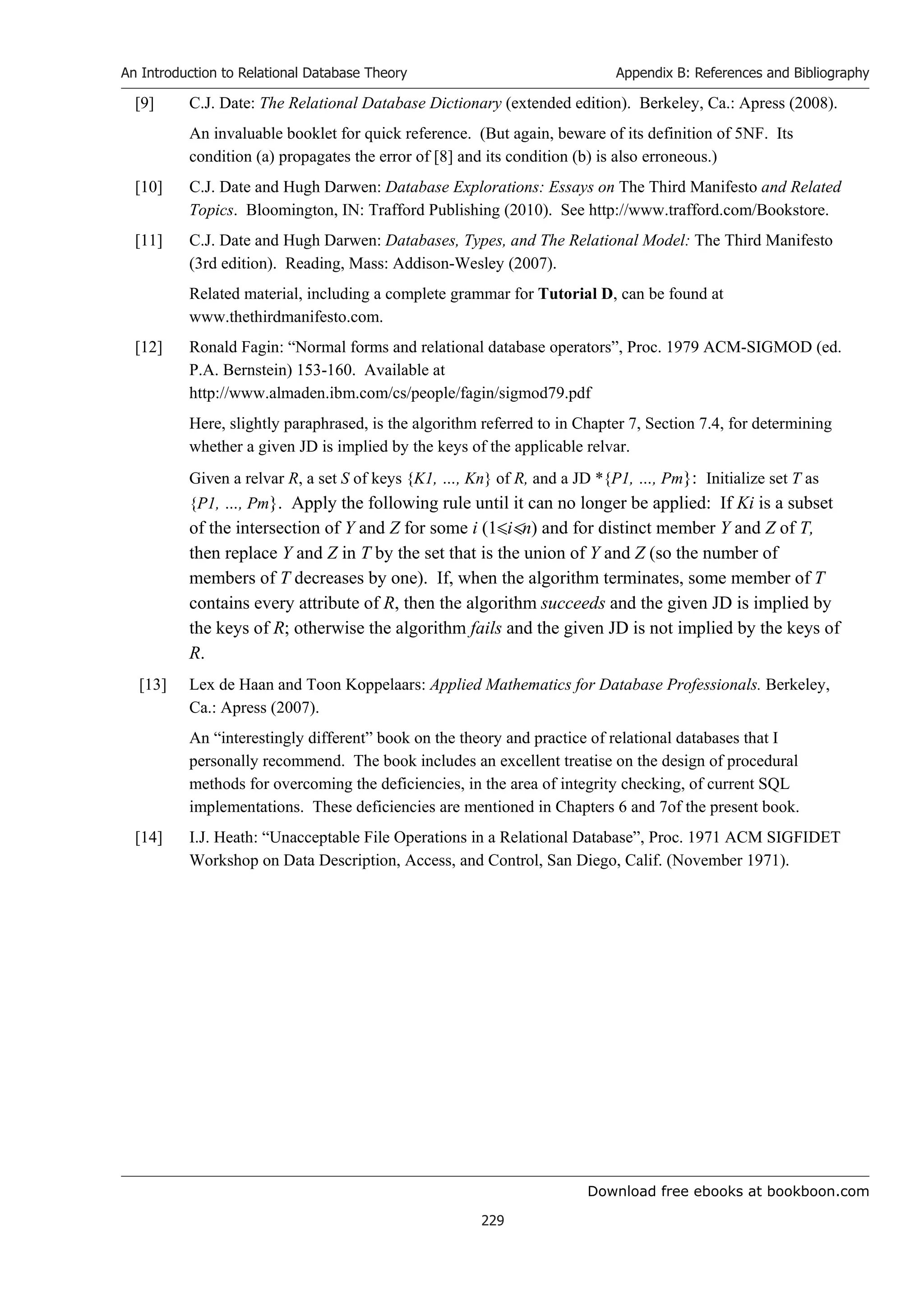 Download free ebooks at bookboon.com
An Introduction to Relational Database Theory
229
Appendix B: References and Bibliography
[9] C.J. Date: The Relational Database Dictionary (extended edition). Berkeley, Ca.: Apress (2008).
An invaluable booklet for quick reference. (But again, beware of its definition of 5NF. Its
condition (a) propagates the error of [8] and its condition (b) is also erroneous.)
[10] C.J. Date and Hugh Darwen: Database Explorations: Essays on The Third Manifesto and Related
Topics. Bloomington, IN: Trafford Publishing (2010). See http://www.trafford.com/Bookstore.
[11] C.J. Date and Hugh Darwen: Databases, Types, and The Relational Model: The Third Manifesto
(3rd edition). Reading, Mass: Addison-Wesley (2007).
Related material, including a complete grammar for Tutorial D, can be found at
www.thethirdmanifesto.com.
[12] Ronald Fagin: “Normal forms and relational database operators”, Proc. 1979 ACM-SIGMOD (ed.
P.A. Bernstein) 153-160. Available at
http://www.almaden.ibm.com/cs/people/fagin/sigmod79.pdf
Here, slightly paraphrased, is the algorithm referred to in Chapter 7, Section 7.4, for determining
whether a given JD is implied by the keys of the applicable relvar.
Given a relvar R, a set S of keys {K1, …, Kn} of R, and a JD *{P1, …, Pm}: Initialize set T as
{P1, …, Pm}. Apply the following rule until it can no longer be applied: If Ki is a subset
of the intersection of Y and Z for some i (1in) and for distinct member Y and Z of T,
then replace Y and Z in T by the set that is the union of Y and Z (so the number of
members of T decreases by one). If, when the algorithm terminates, some member of T
contains every attribute of R, then the algorithm succeeds and the given JD is implied by
the keys of R; otherwise the algorithm fails and the given JD is not implied by the keys of
R.
[13] Lex de Haan and Toon Koppelaars: Applied Mathematics for Database Professionals. Berkeley,
Ca.: Apress (2007).
An “interestingly different” book on the theory and practice of relational databases that I
personally recommend. The book includes an excellent treatise on the design of procedural
methods for overcoming the deficiencies, in the area of integrity checking, of current SQL
implementations. These deficiencies are mentioned in Chapters 6 and 7of the present book.
[14] I.J. Heath: “Unacceptable File Operations in a Relational Database”, Proc. 1971 ACM SIGFIDET
Workshop on Data Description, Access, and Control, San Diego, Calif. (November 1971).
 