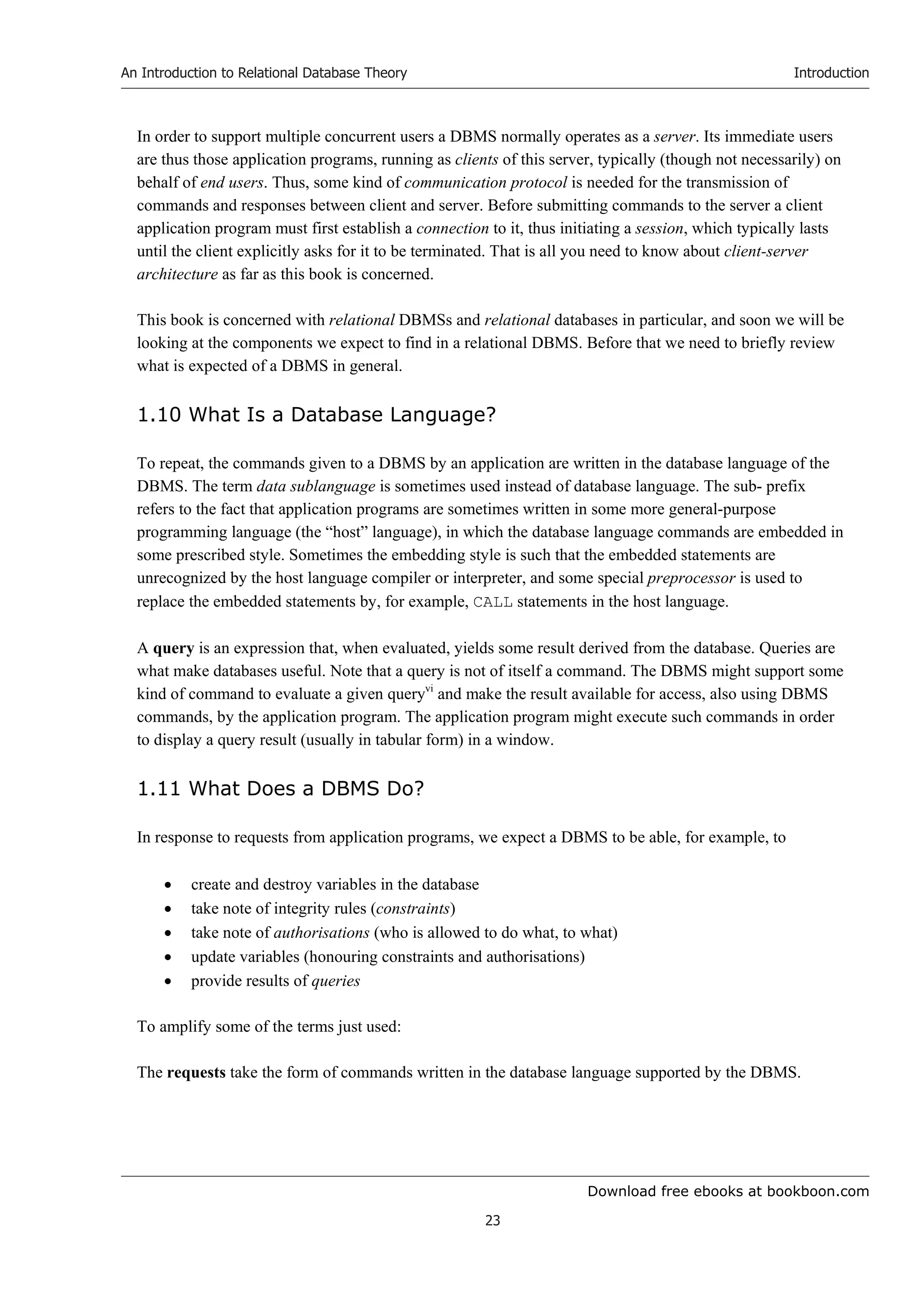 Download free ebooks at bookboon.com
An Introduction to Relational Database Theory
23
Introduction
In order to support multiple concurrent users a DBMS normally operates as a server. Its immediate users
are thus those application programs, running as clients of this server, typically (though not necessarily) on
behalf of end users. Thus, some kind of communication protocol is needed for the transmission of
commands and responses between client and server. Before submitting commands to the server a client
application program must first establish a connection to it, thus initiating a session, which typically lasts
until the client explicitly asks for it to be terminated. That is all you need to know about client-server
architecture as far as this book is concerned.
This book is concerned with relational DBMSs and relational databases in particular, and soon we will be
looking at the components we expect to find in a relational DBMS. Before that we need to briefly review
what is expected of a DBMS in general.
1.10 What Is a Database Language?
To repeat, the commands given to a DBMS by an application are written in the database language of the
DBMS. The term data sublanguage is sometimes used instead of database language. The sub- prefix
refers to the fact that application programs are sometimes written in some more general-purpose
programming language (the “host” language), in which the database language commands are embedded in
some prescribed style. Sometimes the embedding style is such that the embedded statements are
unrecognized by the host language compiler or interpreter, and some special preprocessor is used to
replace the embedded statements by, for example, CALL statements in the host language.
A query is an expression that, when evaluated, yields some result derived from the database. Queries are
what make databases useful. Note that a query is not of itself a command. The DBMS might support some
kind of command to evaluate a given queryvi
and make the result available for access, also using DBMS
commands, by the application program. The application program might execute such commands in order
to display a query result (usually in tabular form) in a window.
1.11 What Does a DBMS Do?
In response to requests from application programs, we expect a DBMS to be able, for example, to
 create and destroy variables in the database
 take note of integrity rules (constraints)
 take note of authorisations (who is allowed to do what, to what)
 update variables (honouring constraints and authorisations)
 provide results of queries
To amplify some of the terms just used:
The requests take the form of commands written in the database language supported by the DBMS.
 