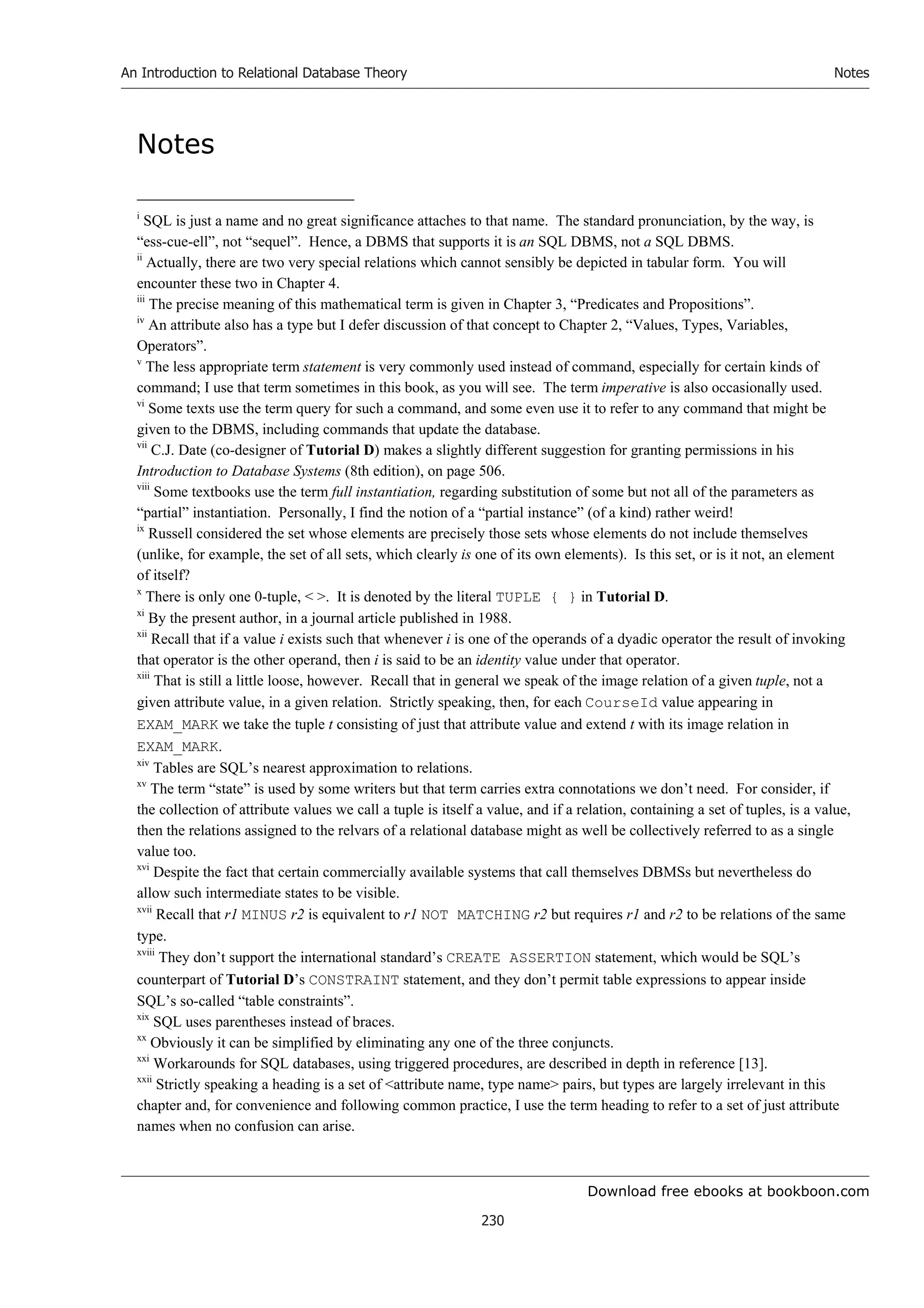Download free ebooks at bookboon.com
An Introduction to Relational Database Theory
230
Notes
Notes
i
SQL is just a name and no great significance attaches to that name. The standard pronunciation, by the way, is
“ess-cue-ell”, not “sequel”. Hence, a DBMS that supports it is an SQL DBMS, not a SQL DBMS.
ii
Actually, there are two very special relations which cannot sensibly be depicted in tabular form. You will
encounter these two in Chapter 4.
iii
The precise meaning of this mathematical term is given in Chapter 3, “Predicates and Propositions”.
iv
An attribute also has a type but I defer discussion of that concept to Chapter 2, “Values, Types, Variables,
Operators”.
v
The less appropriate term statement is very commonly used instead of command, especially for certain kinds of
command; I use that term sometimes in this book, as you will see. The term imperative is also occasionally used.
vi
Some texts use the term query for such a command, and some even use it to refer to any command that might be
given to the DBMS, including commands that update the database.
vii
C.J. Date (co-designer of Tutorial D) makes a slightly different suggestion for granting permissions in his
Introduction to Database Systems (8th edition), on page 506.
viii
Some textbooks use the term full instantiation, regarding substitution of some but not all of the parameters as
“partial” instantiation. Personally, I find the notion of a “partial instance” (of a kind) rather weird!
ix
Russell considered the set whose elements are precisely those sets whose elements do not include themselves
(unlike, for example, the set of all sets, which clearly is one of its own elements). Is this set, or is it not, an element
of itself?
x
There is only one 0-tuple,  . It is denoted by the literal TUPLE { } in Tutorial D.
xi
By the present author, in a journal article published in 1988.
xii
Recall that if a value i exists such that whenever i is one of the operands of a dyadic operator the result of invoking
that operator is the other operand, then i is said to be an identity value under that operator.
xiii
That is still a little loose, however. Recall that in general we speak of the image relation of a given tuple, not a
given attribute value, in a given relation. Strictly speaking, then, for each CourseId value appearing in
EXAM_MARK we take the tuple t consisting of just that attribute value and extend t with its image relation in
EXAM_MARK.
xiv
Tables are SQL’s nearest approximation to relations.
xv
The term “state” is used by some writers but that term carries extra connotations we don’t need. For consider, if
the collection of attribute values we call a tuple is itself a value, and if a relation, containing a set of tuples, is a value,
then the relations assigned to the relvars of a relational database might as well be collectively referred to as a single
value too.
xvi
Despite the fact that certain commercially available systems that call themselves DBMSs but nevertheless do
allow such intermediate states to be visible.
xvii
Recall that r1 MINUS r2 is equivalent to r1 NOT MATCHING r2 but requires r1 and r2 to be relations of the same
type.
xviii
They don’t support the international standard’s CREATE ASSERTION statement, which would be SQL’s
counterpart of Tutorial D’s CONSTRAINT statement, and they don’t permit table expressions to appear inside
SQL’s so-called “table constraints”.
xix
SQL uses parentheses instead of braces.
xx
Obviously it can be simplified by eliminating any one of the three conjuncts.
xxi
Workarounds for SQL databases, using triggered procedures, are described in depth in reference [13].
xxii
Strictly speaking a heading is a set of attribute name, type name pairs, but types are largely irrelevant in this
chapter and, for convenience and following common practice, I use the term heading to refer to a set of just attribute
names when no confusion can arise.
 