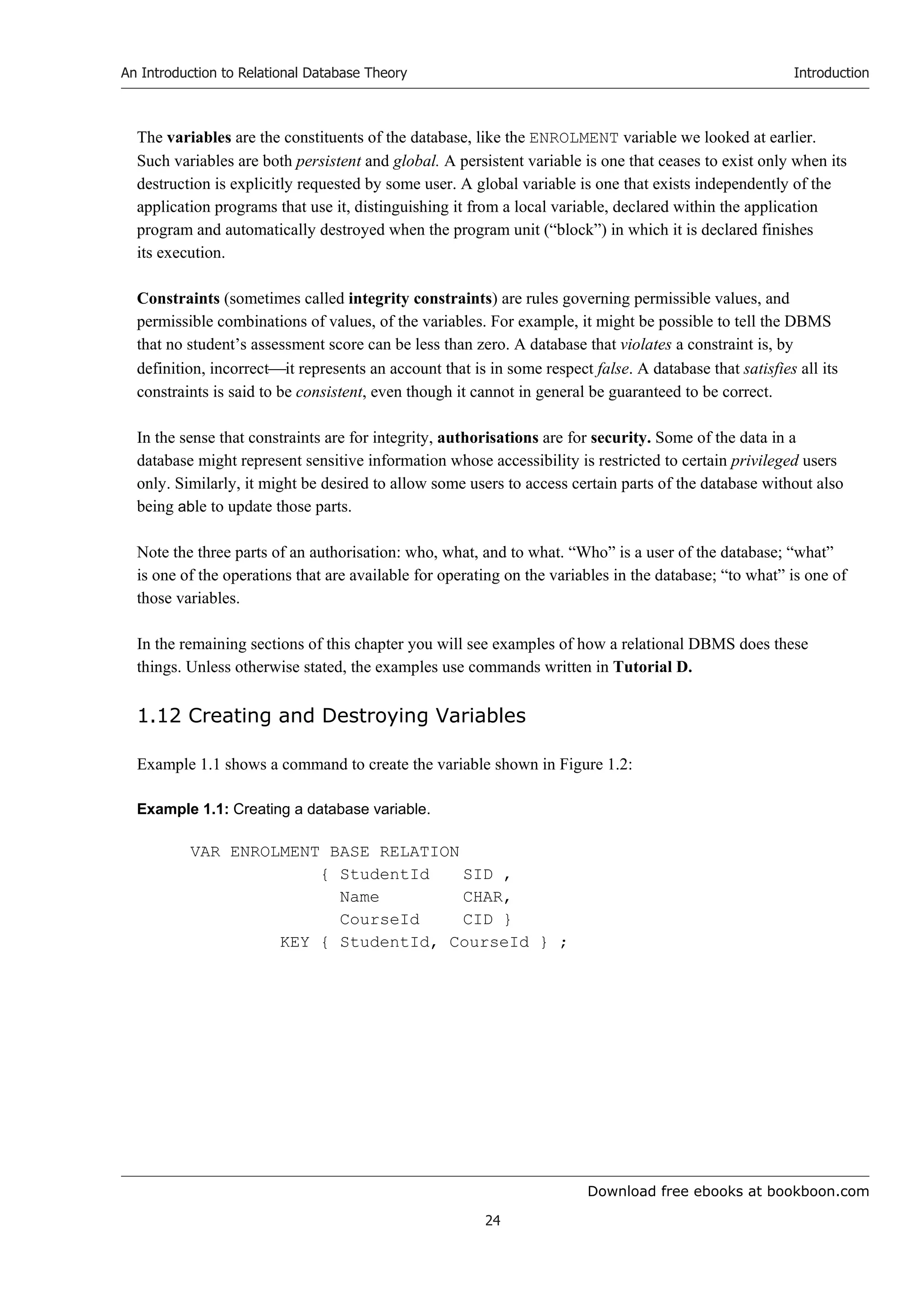 Download free ebooks at bookboon.com
An Introduction to Relational Database Theory
24
Introduction
The variables are the constituents of the database, like the ENROLMENT variable we looked at earlier.
Such variables are both persistent and global. A persistent variable is one that ceases to exist only when its
destruction is explicitly requested by some user. A global variable is one that exists independently of the
application programs that use it, distinguishing it from a local variable, declared within the application
program and automatically destroyed when the program unit (“block”) in which it is declared finishes
its execution.
Constraints (sometimes called integrity constraints) are rules governing permissible values, and
permissible combinations of values, of the variables. For example, it might be possible to tell the DBMS
that no student’s assessment score can be less than zero. A database that violates a constraint is, by
definition, incorrectit represents an account that is in some respect false. A database that satisfies all its
constraints is said to be consistent, even though it cannot in general be guaranteed to be correct.
In the sense that constraints are for integrity, authorisations are for security. Some of the data in a
database might represent sensitive information whose accessibility is restricted to certain privileged users
only. Similarly, it might be desired to allow some users to access certain parts of the database without also
being able to update those parts.
Note the three parts of an authorisation: who, what, and to what. “Who” is a user of the database; “what”
is one of the operations that are available for operating on the variables in the database; “to what” is one of
those variables.
In the remaining sections of this chapter you will see examples of how a relational DBMS does these
things. Unless otherwise stated, the examples use commands written in Tutorial D.
1.12 Creating and Destroying Variables
Example 1.1 shows a command to create the variable shown in Figure 1.2:
Example 1.1: Creating a database variable.
VAR ENROLMENT BASE RELATION
{ StudentId SID ,
Name CHAR,
CourseId CID }
KEY { StudentId, CourseId } ;
 