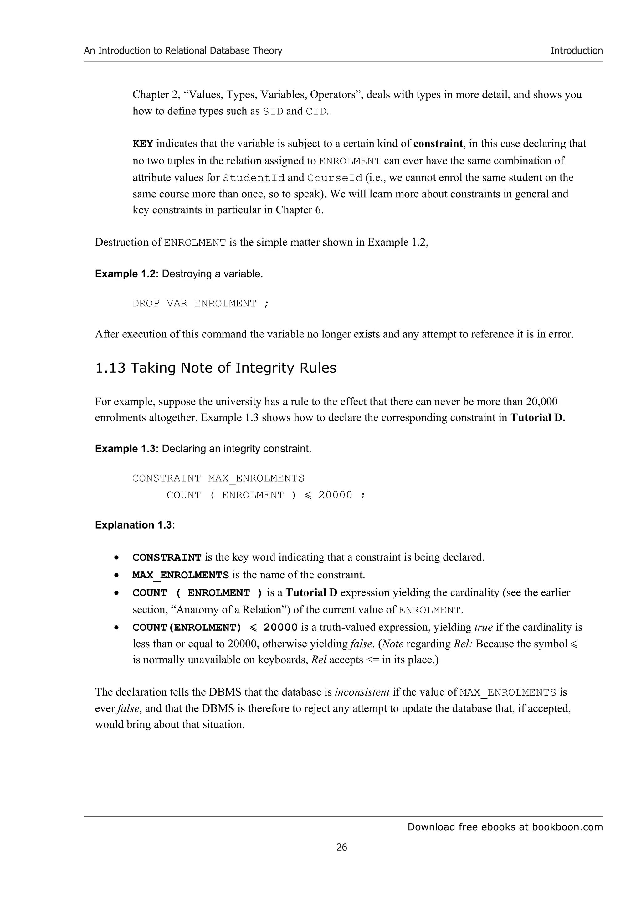 Download free ebooks at bookboon.com
An Introduction to Relational Database Theory
26
Introduction
Chapter 2, “Values, Types, Variables, Operators”, deals with types in more detail, and shows you
how to define types such as SID and CID.
KEY indicates that the variable is subject to a certain kind of constraint, in this case declaring that
no two tuples in the relation assigned to ENROLMENT can ever have the same combination of
attribute values for StudentId and CourseId (i.e., we cannot enrol the same student on the
same course more than once, so to speak). We will learn more about constraints in general and
key constraints in particular in Chapter 6.
Destruction of ENROLMENT is the simple matter shown in Example 1.2,
Example 1.2: Destroying a variable.
DROP VAR ENROLMENT ;
After execution of this command the variable no longer exists and any attempt to reference it is in error.
1.13 Taking Note of Integrity Rules
For example, suppose the university has a rule to the effect that there can never be more than 20,000
enrolments altogether. Example 1.3 shows how to declare the corresponding constraint in Tutorial D.
Example 1.3: Declaring an integrity constraint.
CONSTRAINT MAX_ENROLMENTS
COUNT ( ENROLMENT )  20000 ;
Explanation 1.3:
 CONSTRAINT is the key word indicating that a constraint is being declared.
 MAX_ENROLMENTS is the name of the constraint.
 COUNT ( ENROLMENT ) is a Tutorial D expression yielding the cardinality (see the earlier
section, “Anatomy of a Relation”) of the current value of ENROLMENT.
 COUNT(ENROLMENT)  20000 is a truth-valued expression, yielding true if the cardinality is
less than or equal to 20000, otherwise yielding false. (Note regarding Rel: Because the symbol 
is normally unavailable on keyboards, Rel accepts = in its place.)
The declaration tells the DBMS that the database is inconsistent if the value of MAX_ENROLMENTS is
ever false, and that the DBMS is therefore to reject any attempt to update the database that, if accepted,
would bring about that situation.
 
