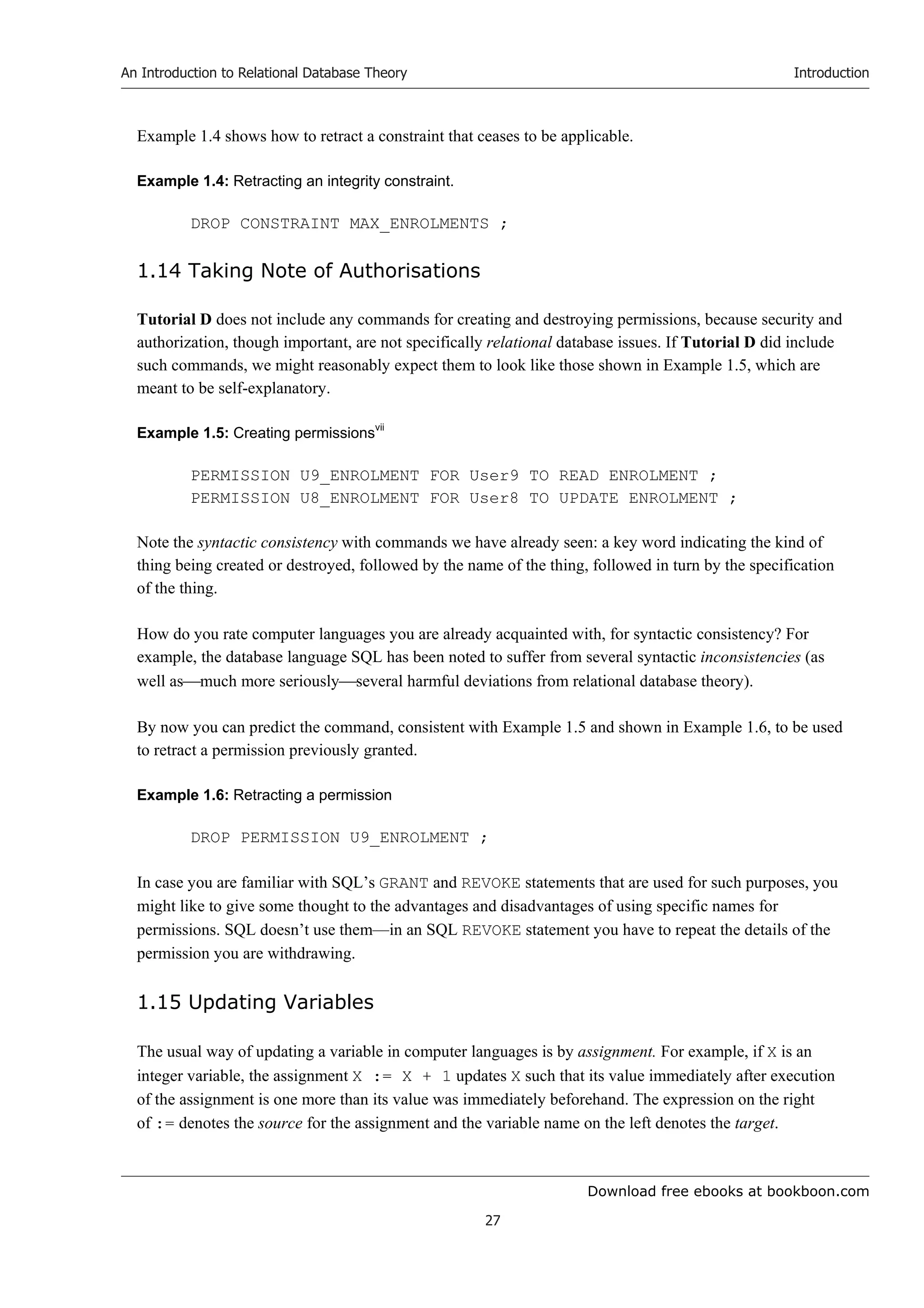 Download free ebooks at bookboon.com
An Introduction to Relational Database Theory
27
Introduction
Example 1.4 shows how to retract a constraint that ceases to be applicable.
Example 1.4: Retracting an integrity constraint.
DROP CONSTRAINT MAX_ENROLMENTS ;
1.14 Taking Note of Authorisations
Tutorial D does not include any commands for creating and destroying permissions, because security and
authorization, though important, are not specifically relational database issues. If Tutorial D did include
such commands, we might reasonably expect them to look like those shown in Example 1.5, which are
meant to be self-explanatory.
Example 1.5: Creating permissionsvii
PERMISSION U9_ENROLMENT FOR User9 TO READ ENROLMENT ;
PERMISSION U8_ENROLMENT FOR User8 TO UPDATE ENROLMENT ;
Note the syntactic consistency with commands we have already seen: a key word indicating the kind of
thing being created or destroyed, followed by the name of the thing, followed in turn by the specification
of the thing.
How do you rate computer languages you are already acquainted with, for syntactic consistency? For
example, the database language SQL has been noted to suffer from several syntactic inconsistencies (as
well asmuch more seriouslyseveral harmful deviations from relational database theory).
By now you can predict the command, consistent with Example 1.5 and shown in Example 1.6, to be used
to retract a permission previously granted.
Example 1.6: Retracting a permission
DROP PERMISSION U9_ENROLMENT ;
In case you are familiar with SQL’s GRANT and REVOKE statements that are used for such purposes, you
might like to give some thought to the advantages and disadvantages of using specific names for
permissions. SQL doesn’t use them—in an SQL REVOKE statement you have to repeat the details of the
permission you are withdrawing.
1.15 Updating Variables
The usual way of updating a variable in computer languages is by assignment. For example, if X is an
integer variable, the assignment X := X + 1 updates X such that its value immediately after execution
of the assignment is one more than its value was immediately beforehand. The expression on the right
of := denotes the source for the assignment and the variable name on the left denotes the target.
 