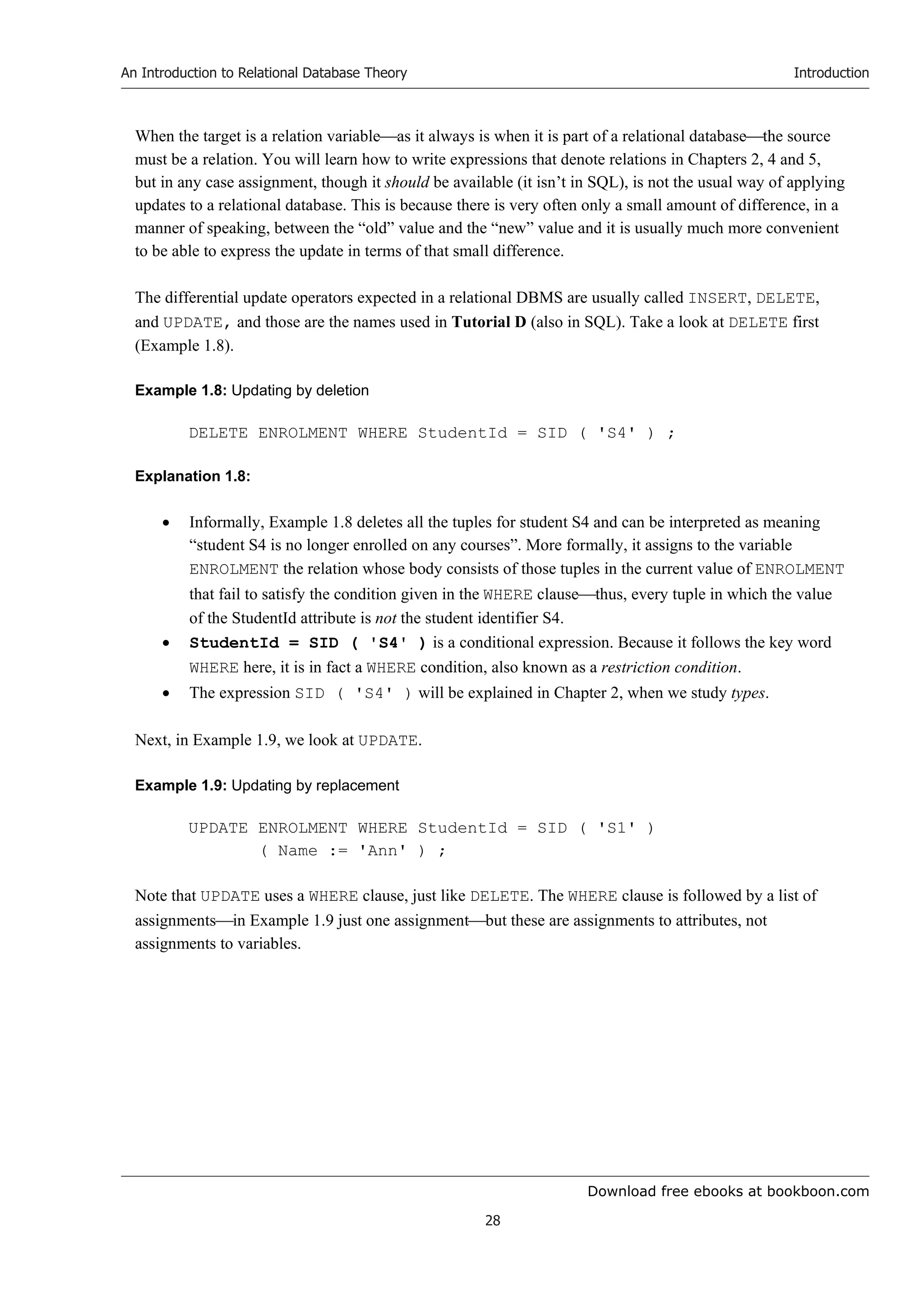 Download free ebooks at bookboon.com
An Introduction to Relational Database Theory
28
Introduction
When the target is a relation variableas it always is when it is part of a relational databasethe source
must be a relation. You will learn how to write expressions that denote relations in Chapters 2, 4 and 5,
but in any case assignment, though it should be available (it isn’t in SQL), is not the usual way of applying
updates to a relational database. This is because there is very often only a small amount of difference, in a
manner of speaking, between the “old” value and the “new” value and it is usually much more convenient
to be able to express the update in terms of that small difference.
The differential update operators expected in a relational DBMS are usually called INSERT, DELETE,
and UPDATE, and those are the names used in Tutorial D (also in SQL). Take a look at DELETE first
(Example 1.8).
Example 1.8: Updating by deletion
DELETE ENROLMENT WHERE StudentId = SID ( 'S4' ) ;
Explanation 1.8:
 Informally, Example 1.8 deletes all the tuples for student S4 and can be interpreted as meaning
“student S4 is no longer enrolled on any courses”. More formally, it assigns to the variable
ENROLMENT the relation whose body consists of those tuples in the current value of ENROLMENT
that fail to satisfy the condition given in the WHERE clausethus, every tuple in which the value
of the StudentId attribute is not the student identifier S4.
 StudentId = SID ( 'S4' ) is a conditional expression. Because it follows the key word
WHERE here, it is in fact a WHERE condition, also known as a restriction condition.
 The expression SID ( 'S4' ) will be explained in Chapter 2, when we study types.
Next, in Example 1.9, we look at UPDATE.
Example 1.9: Updating by replacement
UPDATE ENROLMENT WHERE StudentId = SID ( 'S1' )
( Name := 'Ann' ) ;
Note that UPDATE uses a WHERE clause, just like DELETE. The WHERE clause is followed by a list of
assignmentsin Example 1.9 just one assignmentbut these are assignments to attributes, not
assignments to variables.
 