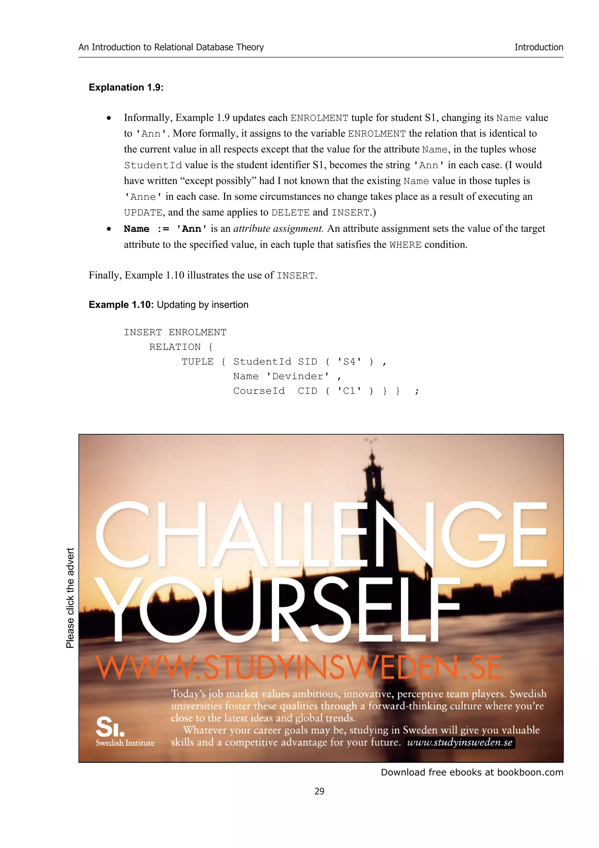 Download free ebooks at bookboon.com
An Introduction to Relational Database Theory
29
Introduction
Explanation 1.9:
 Informally, Example 1.9 updates each ENROLMENT tuple for student S1, changing its Name value
to 'Ann'. More formally, it assigns to the variable ENROLMENT the relation that is identical to
the current value in all respects except that the value for the attribute Name, in the tuples whose
StudentId value is the student identifier S1, becomes the string 'Ann' in each case. (I would
have written “except possibly” had I not known that the existing Name value in those tuples is
'Anne' in each case. In some circumstances no change takes place as a result of executing an
UPDATE, and the same applies to DELETE and INSERT.)
 Name := 'Ann' is an attribute assignment. An attribute assignment sets the value of the target
attribute to the specified value, in each tuple that satisfies the WHERE condition.
Finally, Example 1.10 illustrates the use of INSERT.
Example 1.10: Updating by insertion
INSERT ENROLMENT
RELATION {
TUPLE { StudentId SID ( 'S4' ) ,
Name 'Devinder' ,
CourseId CID ( 'C1' ) } } ;
Please
click
the
advert
 