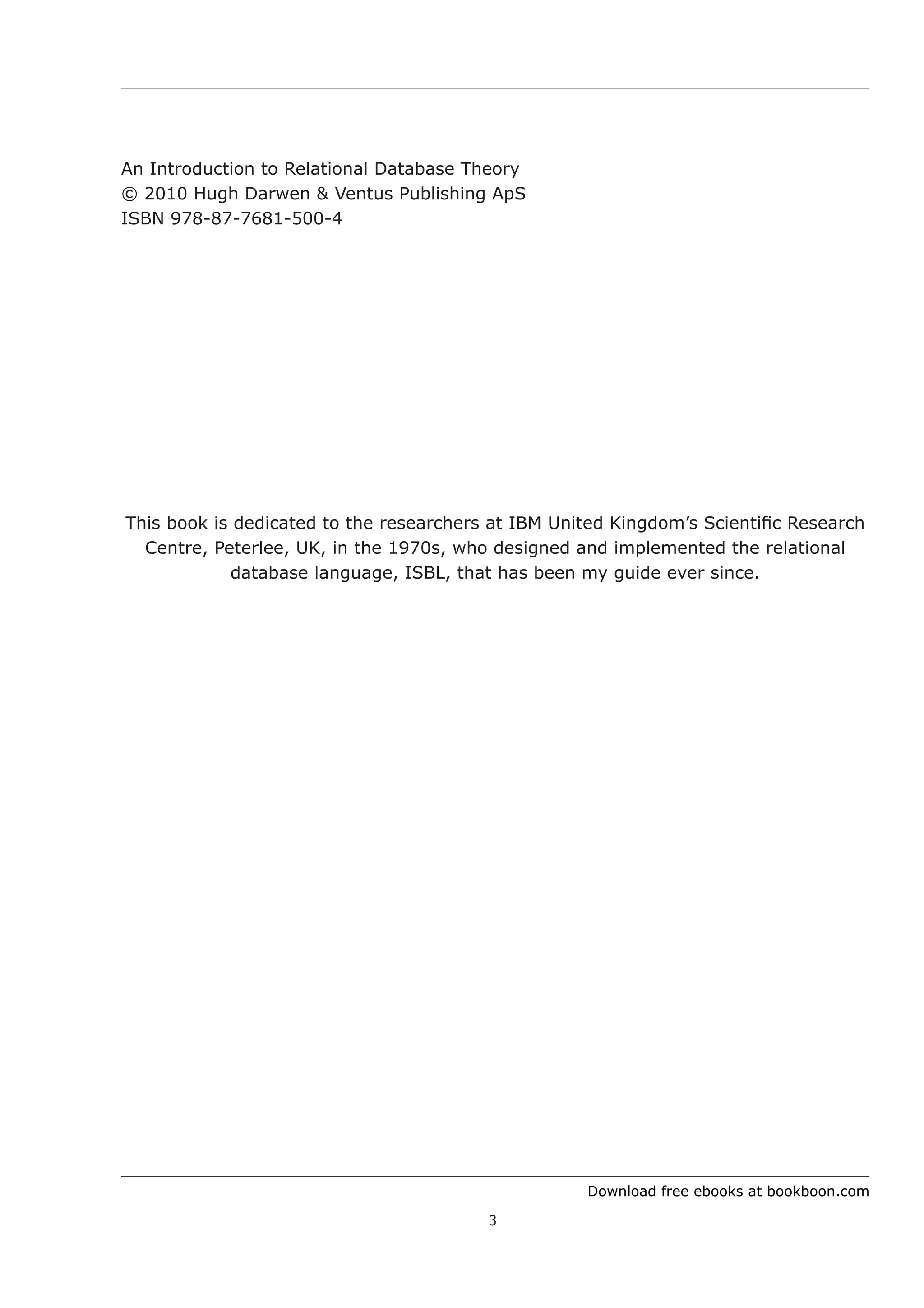 Download free ebooks at bookboon.com
3
An Introduction to Relational Database Theory
© 2010 Hugh Darwen & Ventus Publishing ApS
ISBN 978-87-7681-500-4
This book is dedicated to the researchers at IBM United Kingdom’s Scientific Research
Centre, Peterlee, UK, in the 1970s, who designed and implemented the relational
database language, ISBL, that has been my guide ever since.
 