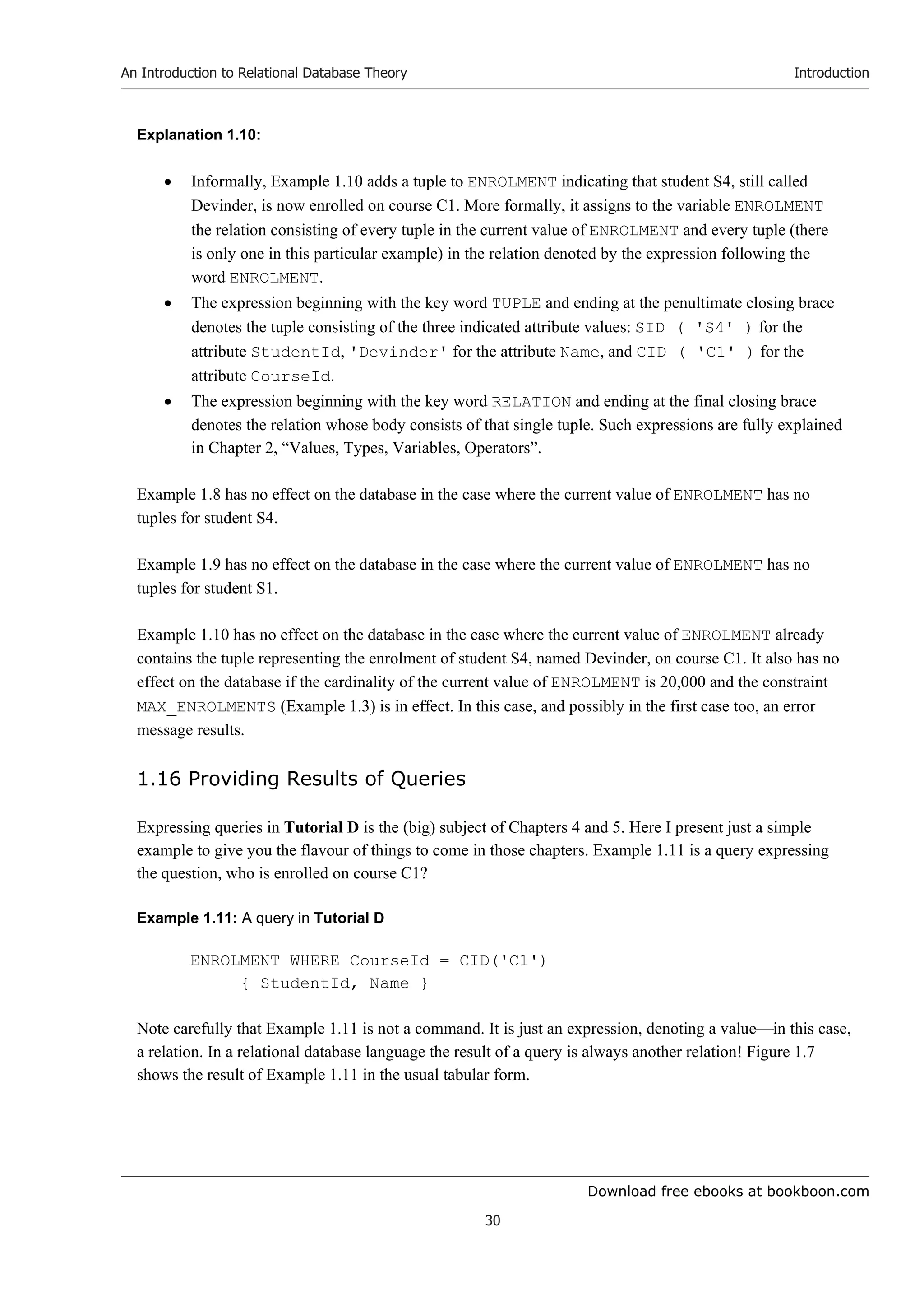 Download free ebooks at bookboon.com
An Introduction to Relational Database Theory
30
Introduction
Explanation 1.10:
 Informally, Example 1.10 adds a tuple to ENROLMENT indicating that student S4, still called
Devinder, is now enrolled on course C1. More formally, it assigns to the variable ENROLMENT
the relation consisting of every tuple in the current value of ENROLMENT and every tuple (there
is only one in this particular example) in the relation denoted by the expression following the
word ENROLMENT.
 The expression beginning with the key word TUPLE and ending at the penultimate closing brace
denotes the tuple consisting of the three indicated attribute values: SID ( 'S4' ) for the
attribute StudentId, 'Devinder' for the attribute Name, and CID ( 'C1' ) for the
attribute CourseId.
 The expression beginning with the key word RELATION and ending at the final closing brace
denotes the relation whose body consists of that single tuple. Such expressions are fully explained
in Chapter 2, “Values, Types, Variables, Operators”.
Example 1.8 has no effect on the database in the case where the current value of ENROLMENT has no
tuples for student S4.
Example 1.9 has no effect on the database in the case where the current value of ENROLMENT has no
tuples for student S1.
Example 1.10 has no effect on the database in the case where the current value of ENROLMENT already
contains the tuple representing the enrolment of student S4, named Devinder, on course C1. It also has no
effect on the database if the cardinality of the current value of ENROLMENT is 20,000 and the constraint
MAX_ENROLMENTS (Example 1.3) is in effect. In this case, and possibly in the first case too, an error
message results.
1.16 Providing Results of Queries
Expressing queries in Tutorial D is the (big) subject of Chapters 4 and 5. Here I present just a simple
example to give you the flavour of things to come in those chapters. Example 1.11 is a query expressing
the question, who is enrolled on course C1?
Example 1.11: A query in Tutorial D
ENROLMENT WHERE CourseId = CID('C1')
{ StudentId, Name }
Note carefully that Example 1.11 is not a command. It is just an expression, denoting a valuein this case,
a relation. In a relational database language the result of a query is always another relation! Figure 1.7
shows the result of Example 1.11 in the usual tabular form.
 