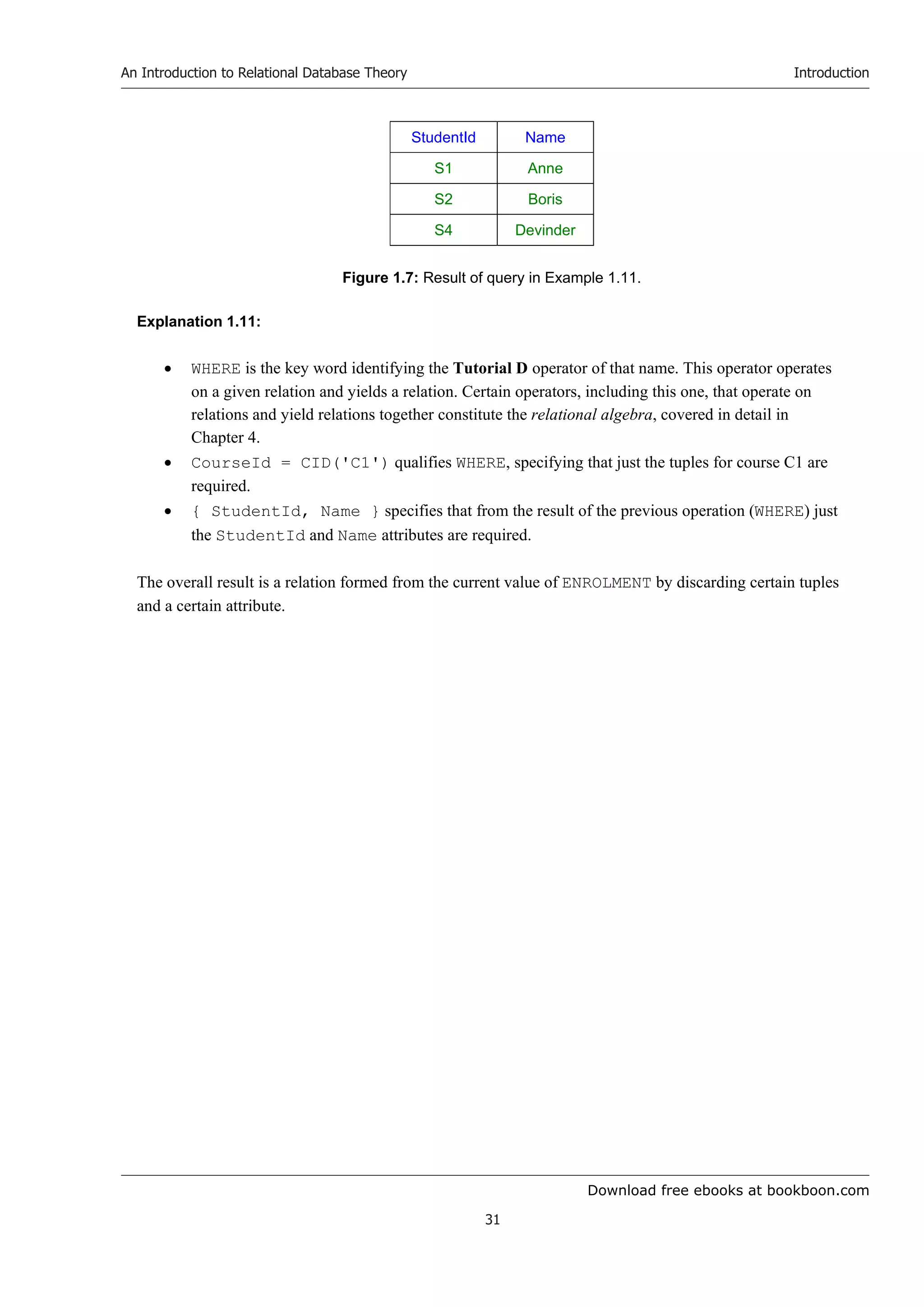 Download free ebooks at bookboon.com
An Introduction to Relational Database Theory
31
Introduction
StudentId Name
S1 Anne
S2 Boris
S4 Devinder
Figure 1.7: Result of query in Example 1.11.
Explanation 1.11:
 WHERE is the key word identifying the Tutorial D operator of that name. This operator operates
on a given relation and yields a relation. Certain operators, including this one, that operate on
relations and yield relations together constitute the relational algebra, covered in detail in
Chapter 4.
 CourseId = CID('C1') qualifies WHERE, specifying that just the tuples for course C1 are
required.
 { StudentId, Name } specifies that from the result of the previous operation (WHERE) just
the StudentId and Name attributes are required.
The overall result is a relation formed from the current value of ENROLMENT by discarding certain tuples
and a certain attribute.
 