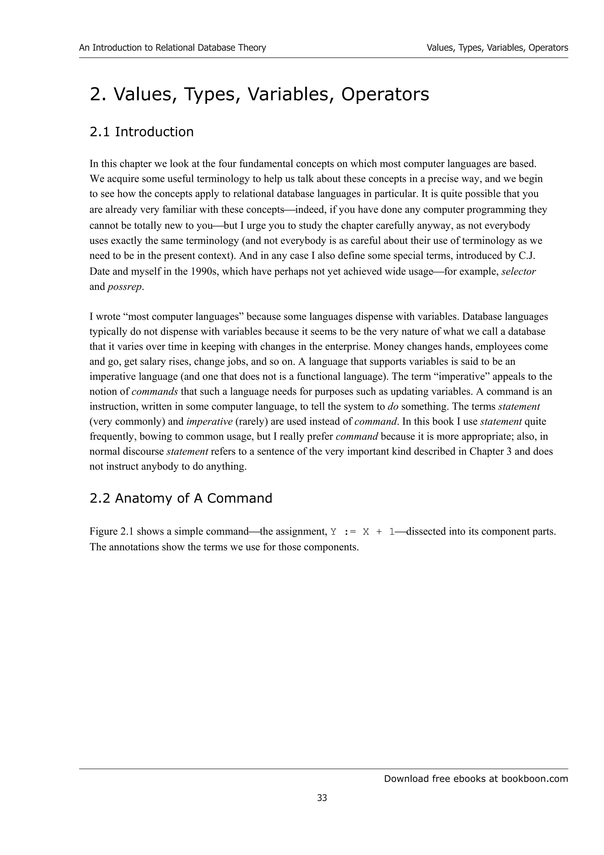 Download free ebooks at bookboon.com
An Introduction to Relational Database Theory
33
Values, Types, Variables, Operators
2. Values, Types, Variables, Operators
2.1 Introduction
In this chapter we look at the four fundamental concepts on which most computer languages are based.
We acquire some useful terminology to help us talk about these concepts in a precise way, and we begin
to see how the concepts apply to relational database languages in particular. It is quite possible that you
are already very familiar with these conceptsindeed, if you have done any computer programming they
cannot be totally new to youbut I urge you to study the chapter carefully anyway, as not everybody
uses exactly the same terminology (and not everybody is as careful about their use of terminology as we
need to be in the present context). And in any case I also define some special terms, introduced by C.J.
Date and myself in the 1990s, which have perhaps not yet achieved wide usagefor example, selector
and possrep.
I wrote “most computer languages” because some languages dispense with variables. Database languages
typically do not dispense with variables because it seems to be the very nature of what we call a database
that it varies over time in keeping with changes in the enterprise. Money changes hands, employees come
and go, get salary rises, change jobs, and so on. A language that supports variables is said to be an
imperative language (and one that does not is a functional language). The term “imperative” appeals to the
notion of commands that such a language needs for purposes such as updating variables. A command is an
instruction, written in some computer language, to tell the system to do something. The terms statement
(very commonly) and imperative (rarely) are used instead of command. In this book I use statement quite
frequently, bowing to common usage, but I really prefer command because it is more appropriate; also, in
normal discourse statement refers to a sentence of the very important kind described in Chapter 3 and does
not instruct anybody to do anything.
2.2 Anatomy of A Command
Figure 2.1 shows a simple commandthe assignment, Y := X + 1dissected into its component parts.
The annotations show the terms we use for those components.
 