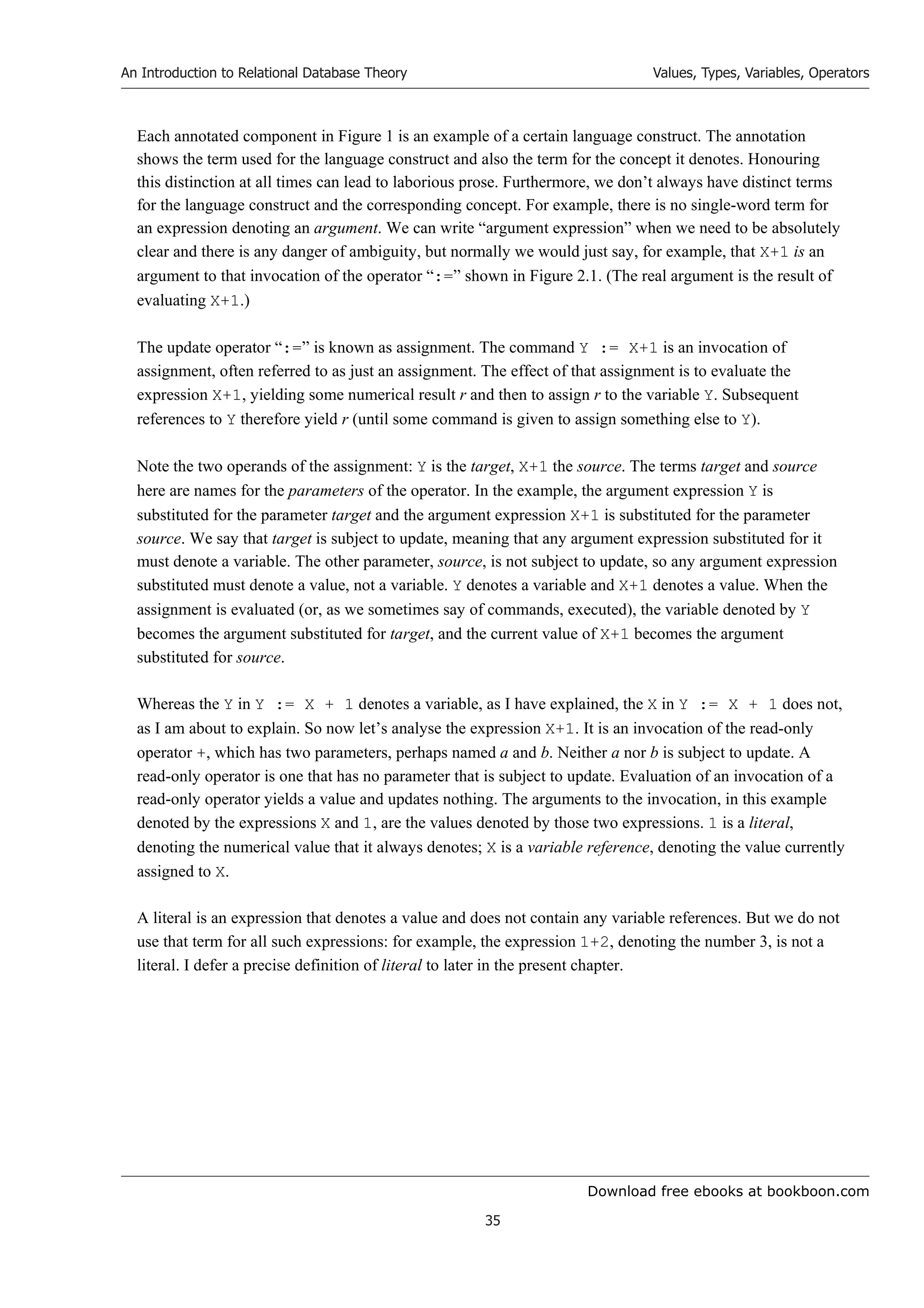 Download free ebooks at bookboon.com
An Introduction to Relational Database Theory
35
Values, Types, Variables, Operators
Each annotated component in Figure 1 is an example of a certain language construct. The annotation
shows the term used for the language construct and also the term for the concept it denotes. Honouring
this distinction at all times can lead to laborious prose. Furthermore, we don’t always have distinct terms
for the language construct and the corresponding concept. For example, there is no single-word term for
an expression denoting an argument. We can write “argument expression” when we need to be absolutely
clear and there is any danger of ambiguity, but normally we would just say, for example, that X+1 is an
argument to that invocation of the operator “:=” shown in Figure 2.1. (The real argument is the result of
evaluating X+1.)
The update operator “:=” is known as assignment. The command Y := X+1 is an invocation of
assignment, often referred to as just an assignment. The effect of that assignment is to evaluate the
expression X+1, yielding some numerical result r and then to assign r to the variable Y. Subsequent
references to Y therefore yield r (until some command is given to assign something else to Y).
Note the two operands of the assignment: Y is the target, X+1 the source. The terms target and source
here are names for the parameters of the operator. In the example, the argument expression Y is
substituted for the parameter target and the argument expression X+1 is substituted for the parameter
source. We say that target is subject to update, meaning that any argument expression substituted for it
must denote a variable. The other parameter, source, is not subject to update, so any argument expression
substituted must denote a value, not a variable. Y denotes a variable and X+1 denotes a value. When the
assignment is evaluated (or, as we sometimes say of commands, executed), the variable denoted by Y
becomes the argument substituted for target, and the current value of X+1 becomes the argument
substituted for source.
Whereas the Y in Y := X + 1 denotes a variable, as I have explained, the X in Y := X + 1 does not,
as I am about to explain. So now let’s analyse the expression X+1. It is an invocation of the read-only
operator +, which has two parameters, perhaps named a and b. Neither a nor b is subject to update. A
read-only operator is one that has no parameter that is subject to update. Evaluation of an invocation of a
read-only operator yields a value and updates nothing. The arguments to the invocation, in this example
denoted by the expressions X and 1, are the values denoted by those two expressions. 1 is a literal,
denoting the numerical value that it always denotes; X is a variable reference, denoting the value currently
assigned to X.
A literal is an expression that denotes a value and does not contain any variable references. But we do not
use that term for all such expressions: for example, the expression 1+2, denoting the number 3, is not a
literal. I defer a precise definition of literal to later in the present chapter.
 