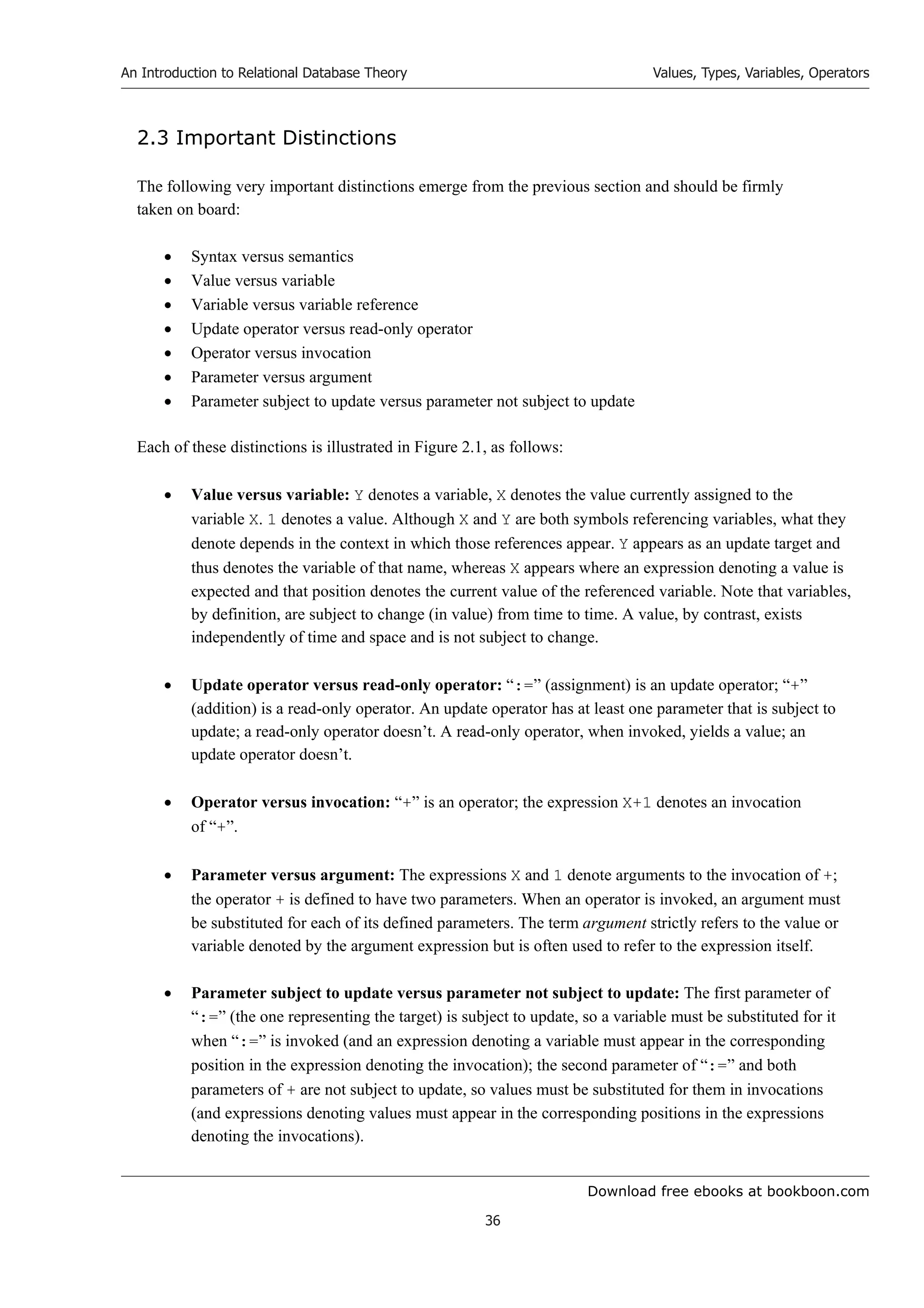 Download free ebooks at bookboon.com
An Introduction to Relational Database Theory
36
Values, Types, Variables, Operators
2.3 Important Distinctions
The following very important distinctions emerge from the previous section and should be firmly
taken on board:
 Syntax versus semantics
 Value versus variable
 Variable versus variable reference
 Update operator versus read-only operator
 Operator versus invocation
 Parameter versus argument
 Parameter subject to update versus parameter not subject to update
Each of these distinctions is illustrated in Figure 2.1, as follows:
 Value versus variable: Y denotes a variable, X denotes the value currently assigned to the
variable X. 1 denotes a value. Although X and Y are both symbols referencing variables, what they
denote depends in the context in which those references appear. Y appears as an update target and
thus denotes the variable of that name, whereas X appears where an expression denoting a value is
expected and that position denotes the current value of the referenced variable. Note that variables,
by definition, are subject to change (in value) from time to time. A value, by contrast, exists
independently of time and space and is not subject to change.
 Update operator versus read-only operator: “:=” (assignment) is an update operator; “+”
(addition) is a read-only operator. An update operator has at least one parameter that is subject to
update; a read-only operator doesn’t. A read-only operator, when invoked, yields a value; an
update operator doesn’t.
 Operator versus invocation: “+” is an operator; the expression X+1 denotes an invocation
of “+”.
 Parameter versus argument: The expressions X and 1 denote arguments to the invocation of +;
the operator + is defined to have two parameters. When an operator is invoked, an argument must
be substituted for each of its defined parameters. The term argument strictly refers to the value or
variable denoted by the argument expression but is often used to refer to the expression itself.
 Parameter subject to update versus parameter not subject to update: The first parameter of
“:=” (the one representing the target) is subject to update, so a variable must be substituted for it
when “:=” is invoked (and an expression denoting a variable must appear in the corresponding
position in the expression denoting the invocation); the second parameter of “:=” and both
parameters of + are not subject to update, so values must be substituted for them in invocations
(and expressions denoting values must appear in the corresponding positions in the expressions
denoting the invocations).
 