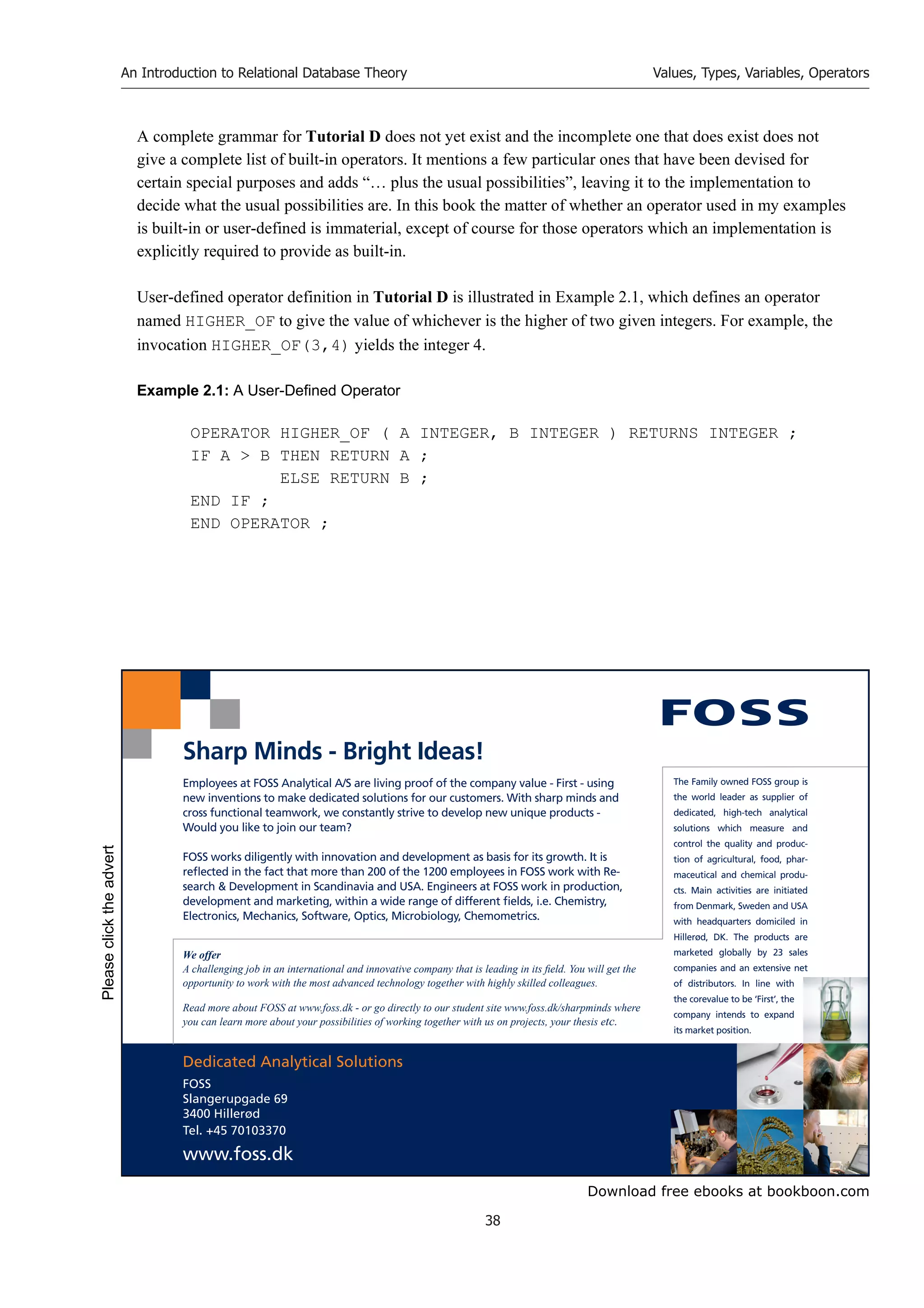 Download free ebooks at bookboon.com
An Introduction to Relational Database Theory
38
Values, Types, Variables, Operators
A complete grammar for Tutorial D does not yet exist and the incomplete one that does exist does not
give a complete list of built-in operators. It mentions a few particular ones that have been devised for
certain special purposes and adds “… plus the usual possibilities”, leaving it to the implementation to
decide what the usual possibilities are. In this book the matter of whether an operator used in my examples
is built-in or user-defined is immaterial, except of course for those operators which an implementation is
explicitly required to provide as built-in.
User-defined operator definition in Tutorial D is illustrated in Example 2.1, which defines an operator
named HIGHER_OF to give the value of whichever is the higher of two given integers. For example, the
invocation HIGHER_OF(3,4) yields the integer 4.
Example 2.1: A User-Defined Operator
OPERATOR HIGHER_OF ( A INTEGER, B INTEGER ) RETURNS INTEGER ;
IF A  B THEN RETURN A ;
ELSE RETURN B ;
END IF ;
END OPERATOR ;
Dedicated Analytical Solutions
FOSS
Slangerupgade 69
3400 Hillerød
Tel. +45 70103370
www.foss.dk
The Family owned FOSS group is
the world leader as supplier of
dedicated, high-tech analytical
solutions which measure and
control the quality and produc-
tion of agricultural, food, phar-
maceutical and chemical produ-
cts. Main activities are initiated
from Denmark, Sweden and USA
with headquarters domiciled in
Hillerød, DK. The products are
marketed globally by 23 sales
companies and an extensive net
of distributors. In line with
the corevalue to be ‘First’, the
company intends to expand
its market position.
Employees at FOSS Analytical A/S are living proof of the company value - First - using
new inventions to make dedicated solutions for our customers. With sharp minds and
cross functional teamwork, we constantly strive to develop new unique products -
Would you like to join our team?
FOSS works diligently with innovation and development as basis for its growth. It is
reflected in the fact that more than 200 of the 1200 employees in FOSS work with Re-
search  Development in Scandinavia and USA. Engineers at FOSS work in production,
development and marketing, within a wide range of different fields, i.e. Chemistry,
Electronics, Mechanics, Software, Optics, Microbiology, Chemometrics.
Sharp Minds - Bright Ideas!
We offer
A challenging job in an international and innovative company that is leading in its field. You will get the
opportunity to work with the most advanced technology together with highly skilled colleagues.
Read more about FOSS at www.foss.dk - or go directly to our student site www.foss.dk/sharpminds where
you can learn more about your possibilities of working together with us on projects, your thesis etc.
Please
click
the
advert
 