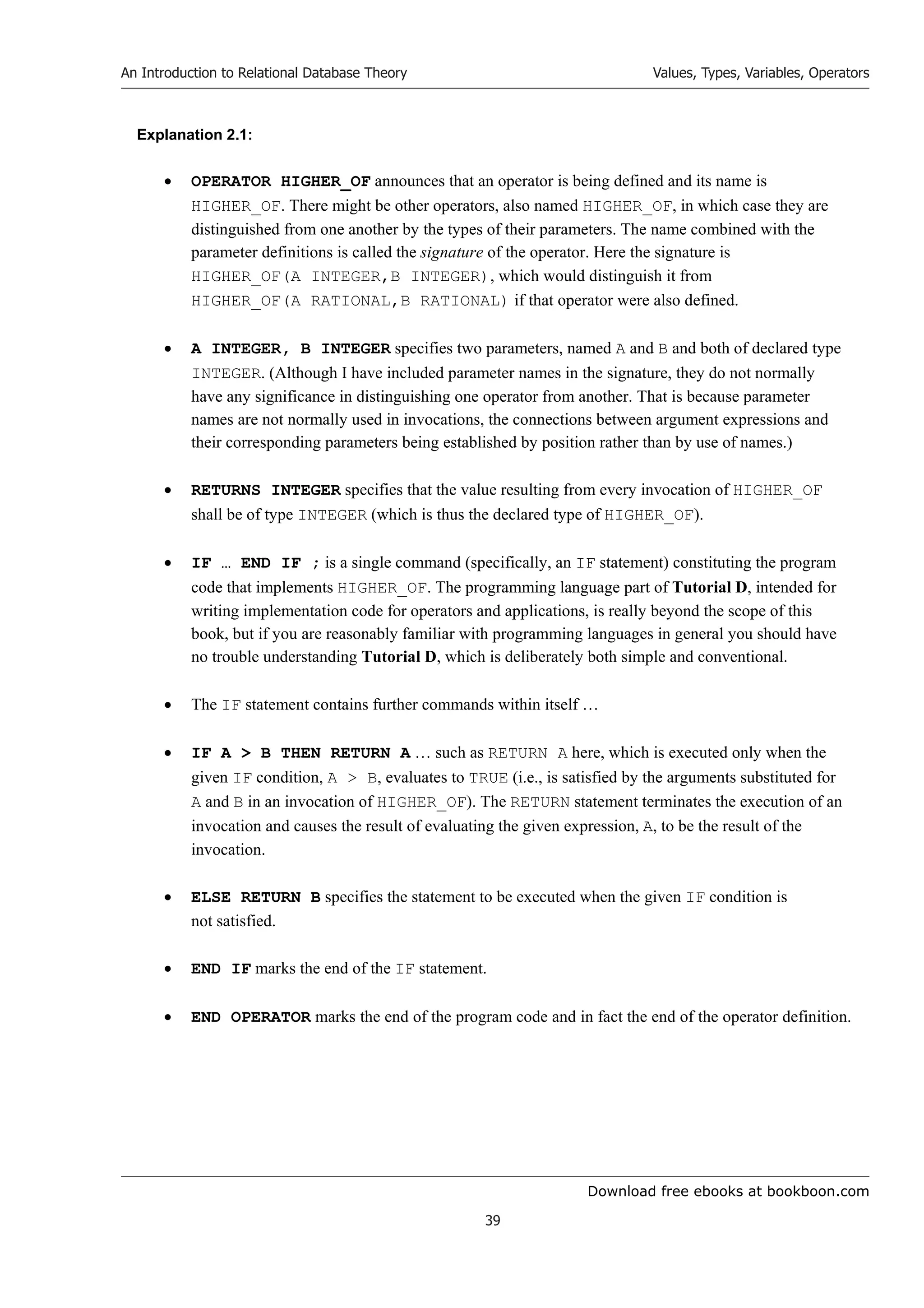 Download free ebooks at bookboon.com
An Introduction to Relational Database Theory
39
Values, Types, Variables, Operators
Explanation 2.1:
 OPERATOR HIGHER_OF announces that an operator is being defined and its name is
HIGHER_OF. There might be other operators, also named HIGHER_OF, in which case they are
distinguished from one another by the types of their parameters. The name combined with the
parameter definitions is called the signature of the operator. Here the signature is
HIGHER_OF(A INTEGER,B INTEGER), which would distinguish it from
HIGHER_OF(A RATIONAL,B RATIONAL) if that operator were also defined.
 A INTEGER, B INTEGER specifies two parameters, named A and B and both of declared type
INTEGER. (Although I have included parameter names in the signature, they do not normally
have any significance in distinguishing one operator from another. That is because parameter
names are not normally used in invocations, the connections between argument expressions and
their corresponding parameters being established by position rather than by use of names.)
 RETURNS INTEGER specifies that the value resulting from every invocation of HIGHER_OF
shall be of type INTEGER (which is thus the declared type of HIGHER_OF).
 IF … END IF ; is a single command (specifically, an IF statement) constituting the program
code that implements HIGHER_OF. The programming language part of Tutorial D, intended for
writing implementation code for operators and applications, is really beyond the scope of this
book, but if you are reasonably familiar with programming languages in general you should have
no trouble understanding Tutorial D, which is deliberately both simple and conventional.
 The IF statement contains further commands within itself …
 IF A  B THEN RETURN A … such as RETURN A here, which is executed only when the
given IF condition, A  B, evaluates to TRUE (i.e., is satisfied by the arguments substituted for
A and B in an invocation of HIGHER_OF). The RETURN statement terminates the execution of an
invocation and causes the result of evaluating the given expression, A, to be the result of the
invocation.
 ELSE RETURN B specifies the statement to be executed when the given IF condition is
not satisfied.
 END IF marks the end of the IF statement.
 END OPERATOR marks the end of the program code and in fact the end of the operator definition.
 