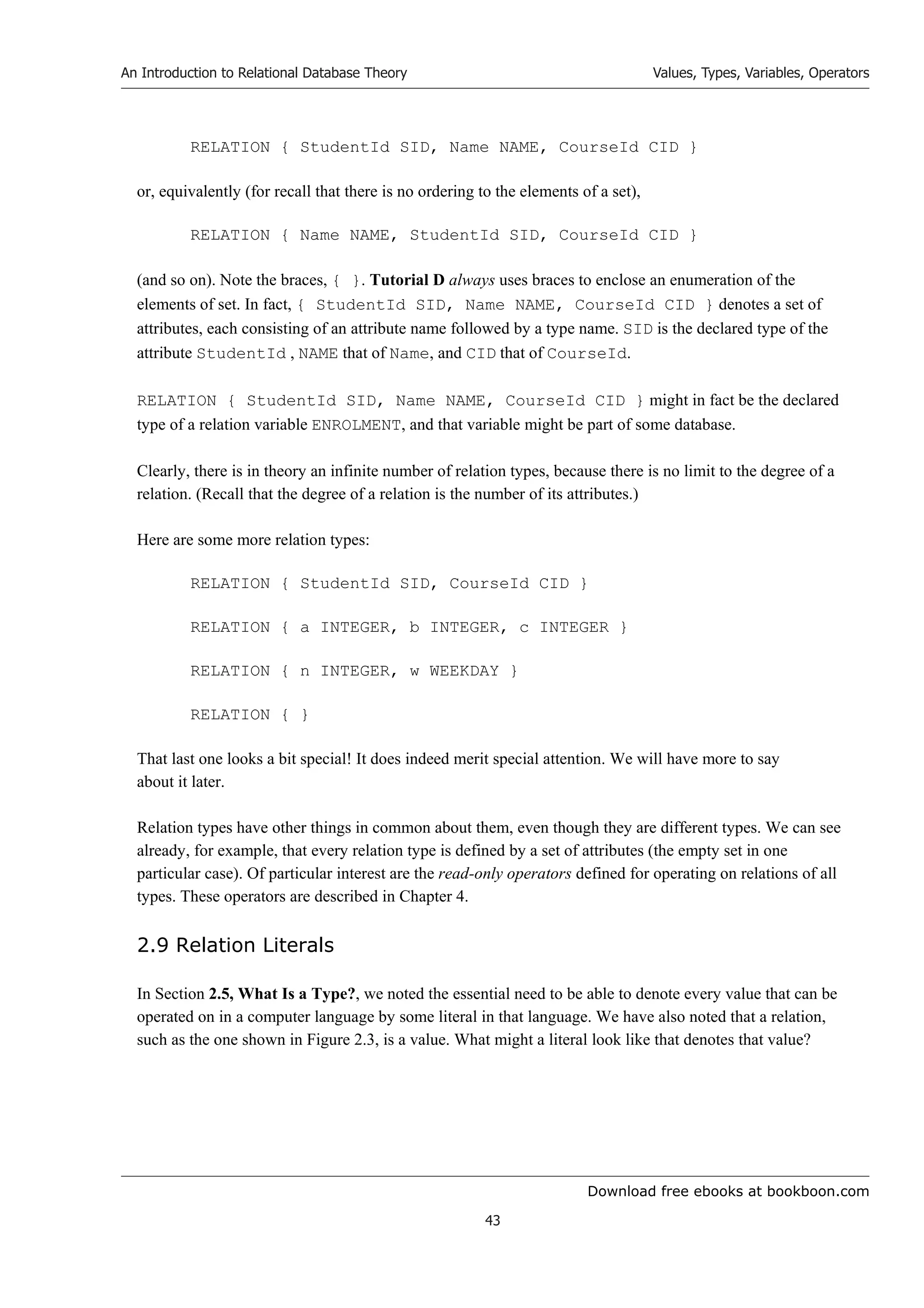 Download free ebooks at bookboon.com
An Introduction to Relational Database Theory
43
Values, Types, Variables, Operators
RELATION { StudentId SID, Name NAME, CourseId CID }
or, equivalently (for recall that there is no ordering to the elements of a set),
RELATION { Name NAME, StudentId SID, CourseId CID }
(and so on). Note the braces, { }. Tutorial D always uses braces to enclose an enumeration of the
elements of set. In fact, { StudentId SID, Name NAME, CourseId CID } denotes a set of
attributes, each consisting of an attribute name followed by a type name. SID is the declared type of the
attribute StudentId , NAME that of Name, and CID that of CourseId.
RELATION { StudentId SID, Name NAME, CourseId CID } might in fact be the declared
type of a relation variable ENROLMENT, and that variable might be part of some database.
Clearly, there is in theory an infinite number of relation types, because there is no limit to the degree of a
relation. (Recall that the degree of a relation is the number of its attributes.)
Here are some more relation types:
RELATION { StudentId SID, CourseId CID }
RELATION { a INTEGER, b INTEGER, c INTEGER }
RELATION { n INTEGER, w WEEKDAY }
RELATION { }
That last one looks a bit special! It does indeed merit special attention. We will have more to say
about it later.
Relation types have other things in common about them, even though they are different types. We can see
already, for example, that every relation type is defined by a set of attributes (the empty set in one
particular case). Of particular interest are the read-only operators defined for operating on relations of all
types. These operators are described in Chapter 4.
2.9 Relation Literals
In Section 2.5, What Is a Type?, we noted the essential need to be able to denote every value that can be
operated on in a computer language by some literal in that language. We have also noted that a relation,
such as the one shown in Figure 2.3, is a value. What might a literal look like that denotes that value?
 