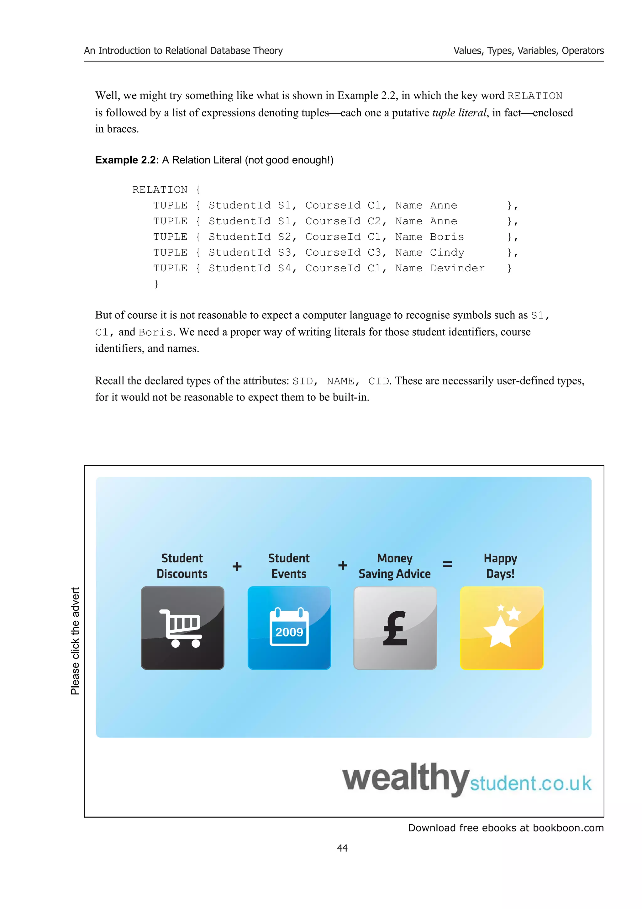 Download free ebooks at bookboon.com
An Introduction to Relational Database Theory
44
Values, Types, Variables, Operators
Well, we might try something like what is shown in Example 2.2, in which the key word RELATION
is followed by a list of expressions denoting tupleseach one a putative tuple literal, in factenclosed
in braces.
Example 2.2: A Relation Literal (not good enough!)
RELATION {
TUPLE { StudentId S1, CourseId C1, Name Anne },
TUPLE { StudentId S1, CourseId C2, Name Anne },
TUPLE { StudentId S2, CourseId C1, Name Boris },
TUPLE { StudentId S3, CourseId C3, Name Cindy },
TUPLE { StudentId S4, CourseId C1, Name Devinder }
}
But of course it is not reasonable to expect a computer language to recognise symbols such as S1,
C1, and Boris. We need a proper way of writing literals for those student identifiers, course
identifiers, and names.
Recall the declared types of the attributes: SID, NAME, CID. These are necessarily user-defined types,
for it would not be reasonable to expect them to be built-in.
2009
Student
Discounts
Student
Events
Money
Saving Advice
Happy
Days!
+ + =
Please
click
the
advert
 