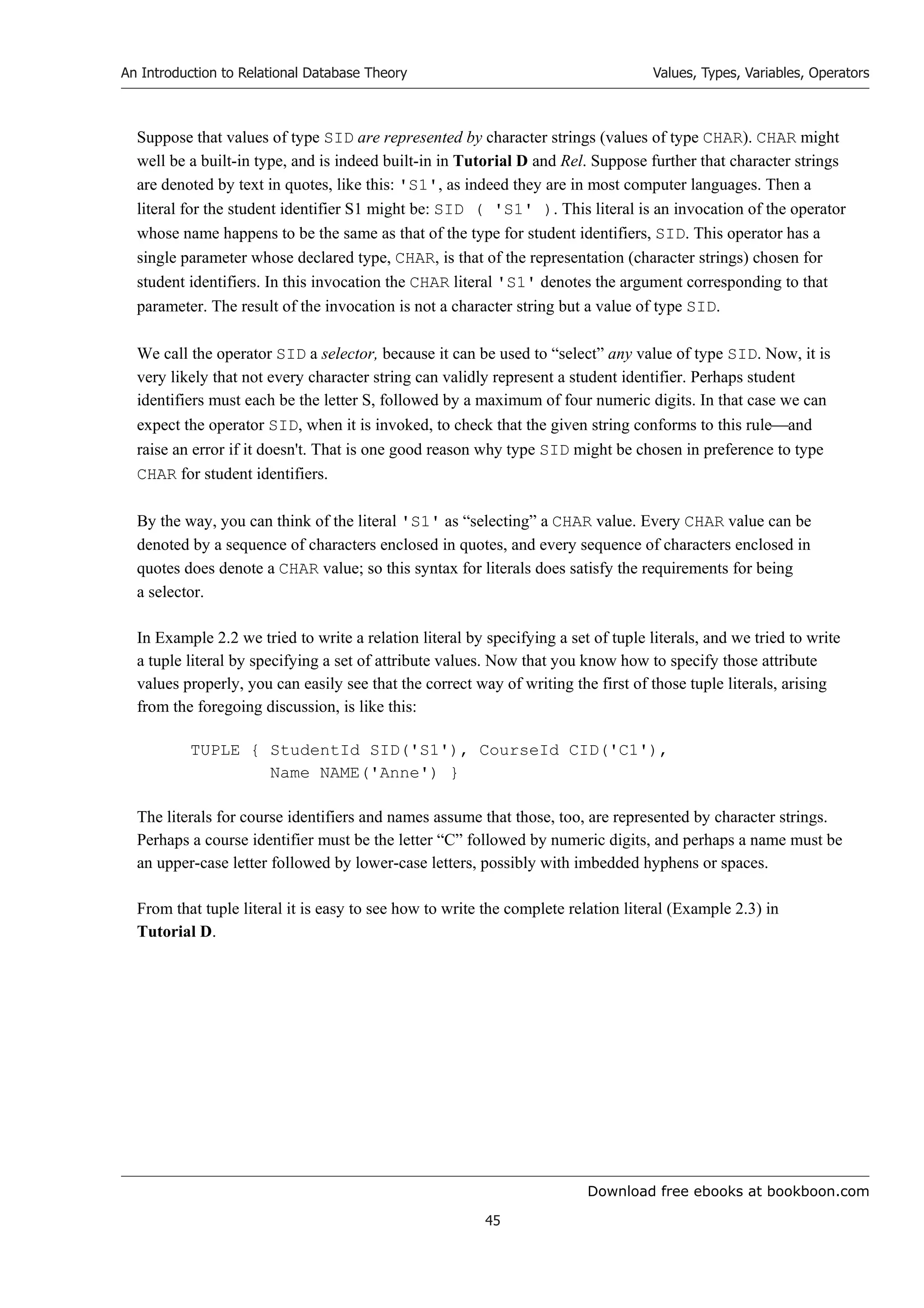 Download free ebooks at bookboon.com
An Introduction to Relational Database Theory
45
Values, Types, Variables, Operators
Suppose that values of type SID are represented by character strings (values of type CHAR). CHAR might
well be a built-in type, and is indeed built-in in Tutorial D and Rel. Suppose further that character strings
are denoted by text in quotes, like this: 'S1', as indeed they are in most computer languages. Then a
literal for the student identifier S1 might be: SID ( 'S1' ). This literal is an invocation of the operator
whose name happens to be the same as that of the type for student identifiers, SID. This operator has a
single parameter whose declared type, CHAR, is that of the representation (character strings) chosen for
student identifiers. In this invocation the CHAR literal 'S1' denotes the argument corresponding to that
parameter. The result of the invocation is not a character string but a value of type SID.
We call the operator SID a selector, because it can be used to “select” any value of type SID. Now, it is
very likely that not every character string can validly represent a student identifier. Perhaps student
identifiers must each be the letter S, followed by a maximum of four numeric digits. In that case we can
expect the operator SID, when it is invoked, to check that the given string conforms to this ruleand
raise an error if it doesn't. That is one good reason why type SID might be chosen in preference to type
CHAR for student identifiers.
By the way, you can think of the literal 'S1' as “selecting” a CHAR value. Every CHAR value can be
denoted by a sequence of characters enclosed in quotes, and every sequence of characters enclosed in
quotes does denote a CHAR value; so this syntax for literals does satisfy the requirements for being
a selector.
In Example 2.2 we tried to write a relation literal by specifying a set of tuple literals, and we tried to write
a tuple literal by specifying a set of attribute values. Now that you know how to specify those attribute
values properly, you can easily see that the correct way of writing the first of those tuple literals, arising
from the foregoing discussion, is like this:
TUPLE { StudentId SID('S1'), CourseId CID('C1'),
Name NAME('Anne') }
The literals for course identifiers and names assume that those, too, are represented by character strings.
Perhaps a course identifier must be the letter “C” followed by numeric digits, and perhaps a name must be
an upper-case letter followed by lower-case letters, possibly with imbedded hyphens or spaces.
From that tuple literal it is easy to see how to write the complete relation literal (Example 2.3) in
Tutorial D.
 