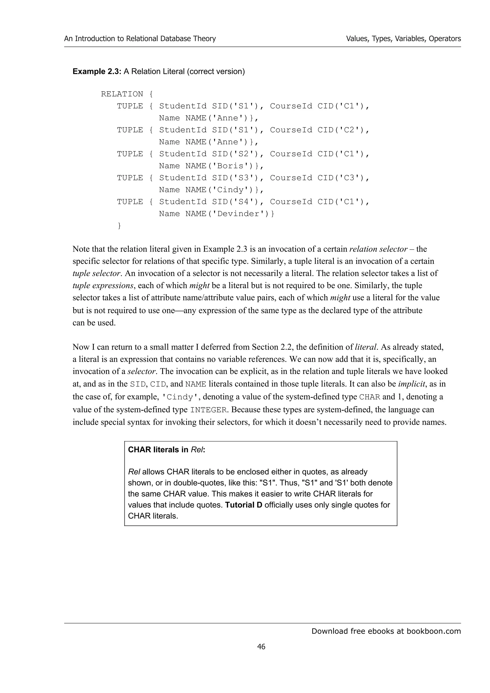 Download free ebooks at bookboon.com
An Introduction to Relational Database Theory
46
Values, Types, Variables, Operators
Example 2.3: A Relation Literal (correct version)
RELATION {
TUPLE { StudentId SID('S1'), CourseId CID('C1'),
Name NAME('Anne')},
TUPLE { StudentId SID('S1'), CourseId CID('C2'),
Name NAME('Anne')},
TUPLE { StudentId SID('S2'), CourseId CID('C1'),
Name NAME('Boris')},
TUPLE { StudentId SID('S3'), CourseId CID('C3'),
Name NAME('Cindy')},
TUPLE { StudentId SID('S4'), CourseId CID('C1'),
Name NAME('Devinder')}
}
Note that the relation literal given in Example 2.3 is an invocation of a certain relation selector – the
specific selector for relations of that specific type. Similarly, a tuple literal is an invocation of a certain
tuple selector. An invocation of a selector is not necessarily a literal. The relation selector takes a list of
tuple expressions, each of which might be a literal but is not required to be one. Similarly, the tuple
selector takes a list of attribute name/attribute value pairs, each of which might use a literal for the value
but is not required to use oneany expression of the same type as the declared type of the attribute
can be used.
Now I can return to a small matter I deferred from Section 2.2, the definition of literal. As already stated,
a literal is an expression that contains no variable references. We can now add that it is, specifically, an
invocation of a selector. The invocation can be explicit, as in the relation and tuple literals we have looked
at, and as in the SID, CID, and NAME literals contained in those tuple literals. It can also be implicit, as in
the case of, for example, 'Cindy', denoting a value of the system-defined type CHAR and 1, denoting a
value of the system-defined type INTEGER. Because these types are system-defined, the language can
include special syntax for invoking their selectors, for which it doesn’t necessarily need to provide names.
CHAR literals in Rel:
Rel allows CHAR literals to be enclosed either in quotes, as already
shown, or in double-quotes, like this: S1. Thus, S1 and 'S1' both denote
the same CHAR value. This makes it easier to write CHAR literals for
values that include quotes. Tutorial D officially uses only single quotes for
CHAR literals.
 