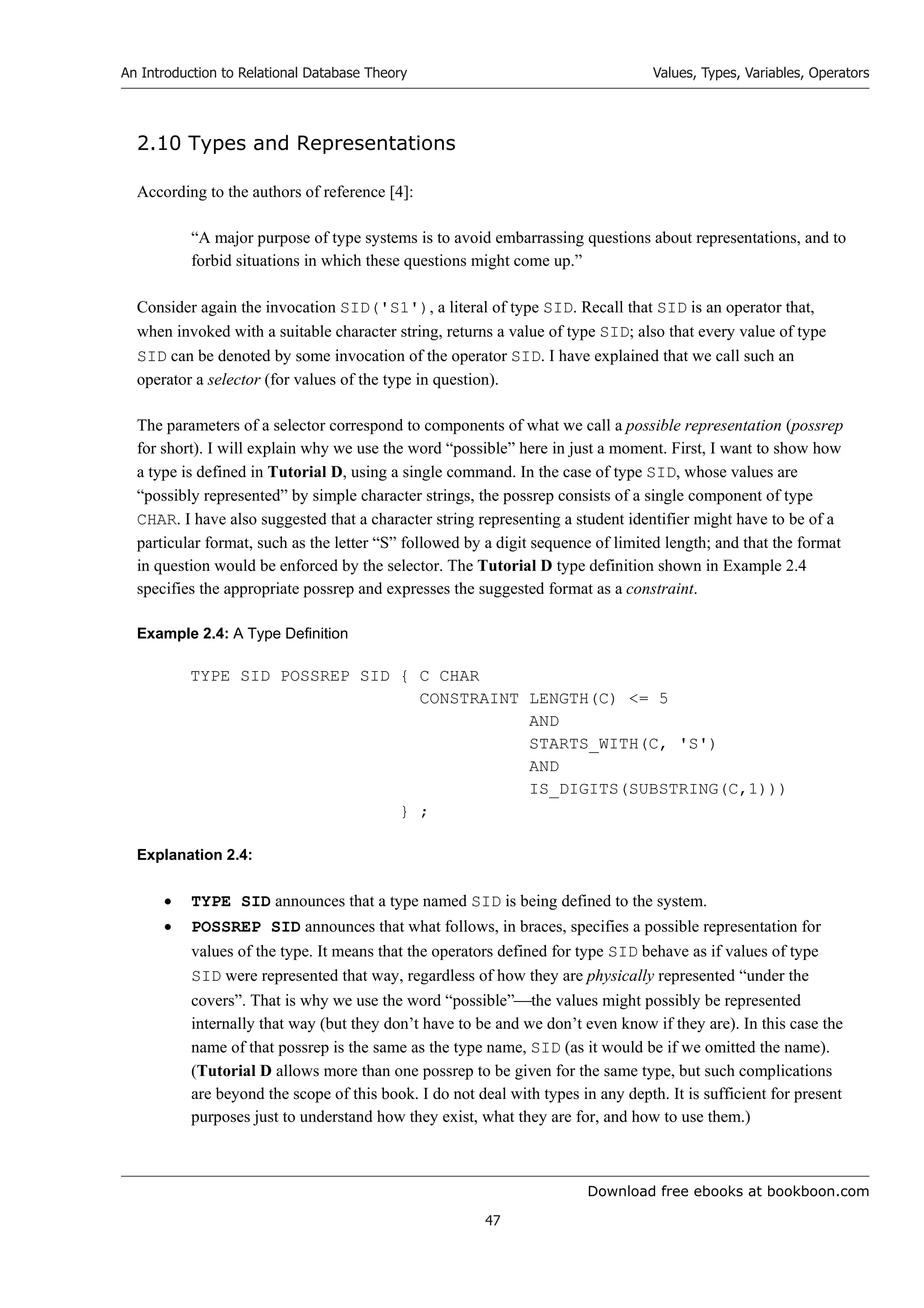 Download free ebooks at bookboon.com
An Introduction to Relational Database Theory
47
Values, Types, Variables, Operators
2.10 Types and Representations
According to the authors of reference [4]:
“A major purpose of type systems is to avoid embarrassing questions about representations, and to
forbid situations in which these questions might come up.”
Consider again the invocation SID('S1'), a literal of type SID. Recall that SID is an operator that,
when invoked with a suitable character string, returns a value of type SID; also that every value of type
SID can be denoted by some invocation of the operator SID. I have explained that we call such an
operator a selector (for values of the type in question).
The parameters of a selector correspond to components of what we call a possible representation (possrep
for short). I will explain why we use the word “possible” here in just a moment. First, I want to show how
a type is defined in Tutorial D, using a single command. In the case of type SID, whose values are
“possibly represented” by simple character strings, the possrep consists of a single component of type
CHAR. I have also suggested that a character string representing a student identifier might have to be of a
particular format, such as the letter “S” followed by a digit sequence of limited length; and that the format
in question would be enforced by the selector. The Tutorial D type definition shown in Example 2.4
specifies the appropriate possrep and expresses the suggested format as a constraint.
Example 2.4: A Type Definition
TYPE SID POSSREP SID { C CHAR
CONSTRAINT LENGTH(C) = 5
AND
STARTS_WITH(C, 'S')
AND
IS_DIGITS(SUBSTRING(C,1)))
} ;
Explanation 2.4:
 TYPE SID announces that a type named SID is being defined to the system.
 POSSREP SID announces that what follows, in braces, specifies a possible representation for
values of the type. It means that the operators defined for type SID behave as if values of type
SID were represented that way, regardless of how they are physically represented “under the
covers”. That is why we use the word “possible”the values might possibly be represented
internally that way (but they don’t have to be and we don’t even know if they are). In this case the
name of that possrep is the same as the type name, SID (as it would be if we omitted the name).
(Tutorial D allows more than one possrep to be given for the same type, but such complications
are beyond the scope of this book. I do not deal with types in any depth. It is sufficient for present
purposes just to understand how they exist, what they are for, and how to use them.)
 