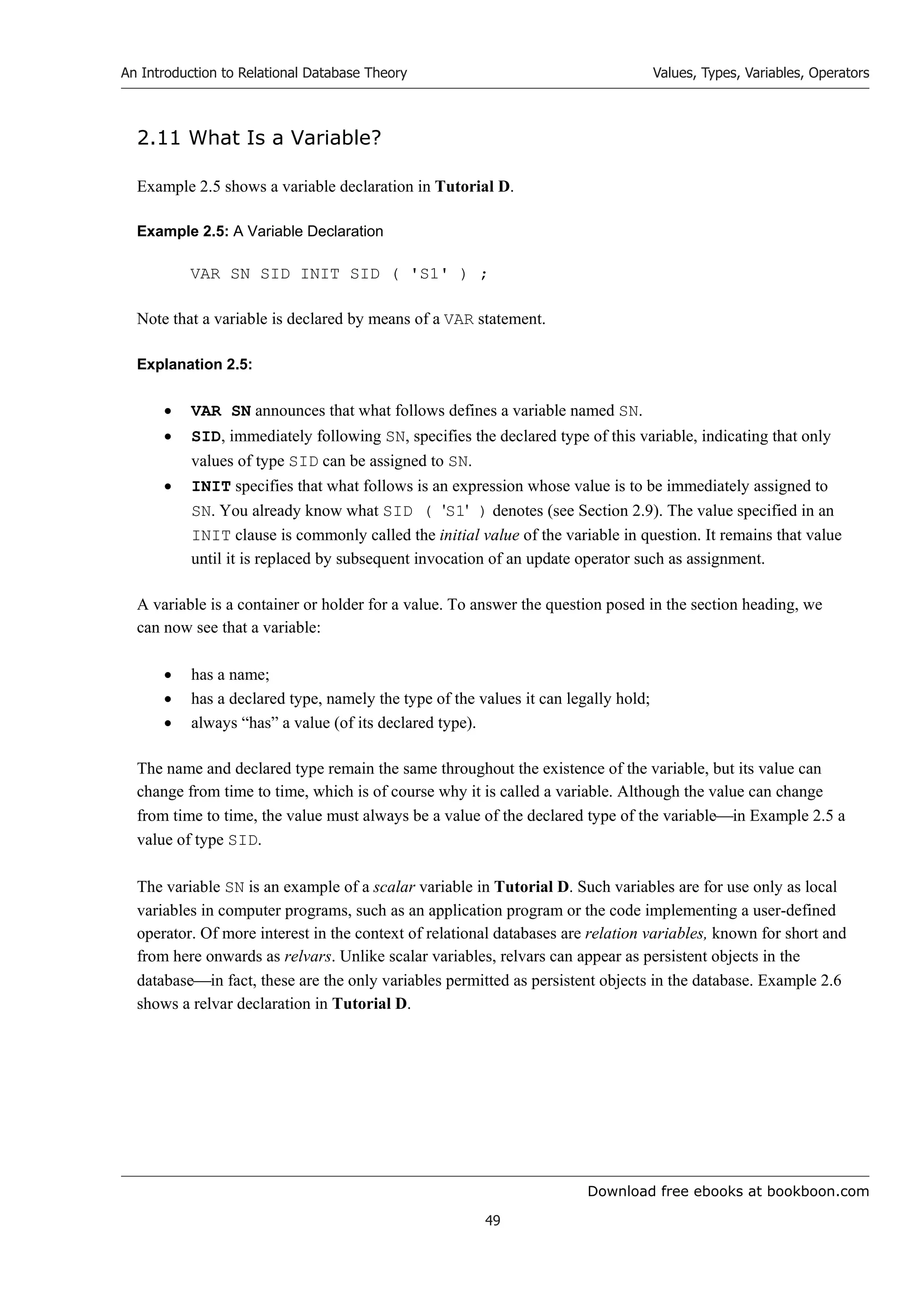 Download free ebooks at bookboon.com
An Introduction to Relational Database Theory
49
Values, Types, Variables, Operators
2.11 What Is a Variable?
Example 2.5 shows a variable declaration in Tutorial D.
Example 2.5: A Variable Declaration
VAR SN SID INIT SID ( 'S1' ) ;
Note that a variable is declared by means of a VAR statement.
Explanation 2.5:
 VAR SN announces that what follows defines a variable named SN.
 SID, immediately following SN, specifies the declared type of this variable, indicating that only
values of type SID can be assigned to SN.
 INIT specifies that what follows is an expression whose value is to be immediately assigned to
SN. You already know what SID ( 'S1' ) denotes (see Section 2.9). The value specified in an
INIT clause is commonly called the initial value of the variable in question. It remains that value
until it is replaced by subsequent invocation of an update operator such as assignment.
A variable is a container or holder for a value. To answer the question posed in the section heading, we
can now see that a variable:
 has a name;
 has a declared type, namely the type of the values it can legally hold;
 always “has” a value (of its declared type).
The name and declared type remain the same throughout the existence of the variable, but its value can
change from time to time, which is of course why it is called a variable. Although the value can change
from time to time, the value must always be a value of the declared type of the variablein Example 2.5 a
value of type SID.
The variable SN is an example of a scalar variable in Tutorial D. Such variables are for use only as local
variables in computer programs, such as an application program or the code implementing a user-defined
operator. Of more interest in the context of relational databases are relation variables, known for short and
from here onwards as relvars. Unlike scalar variables, relvars can appear as persistent objects in the
databasein fact, these are the only variables permitted as persistent objects in the database. Example 2.6
shows a relvar declaration in Tutorial D.
 