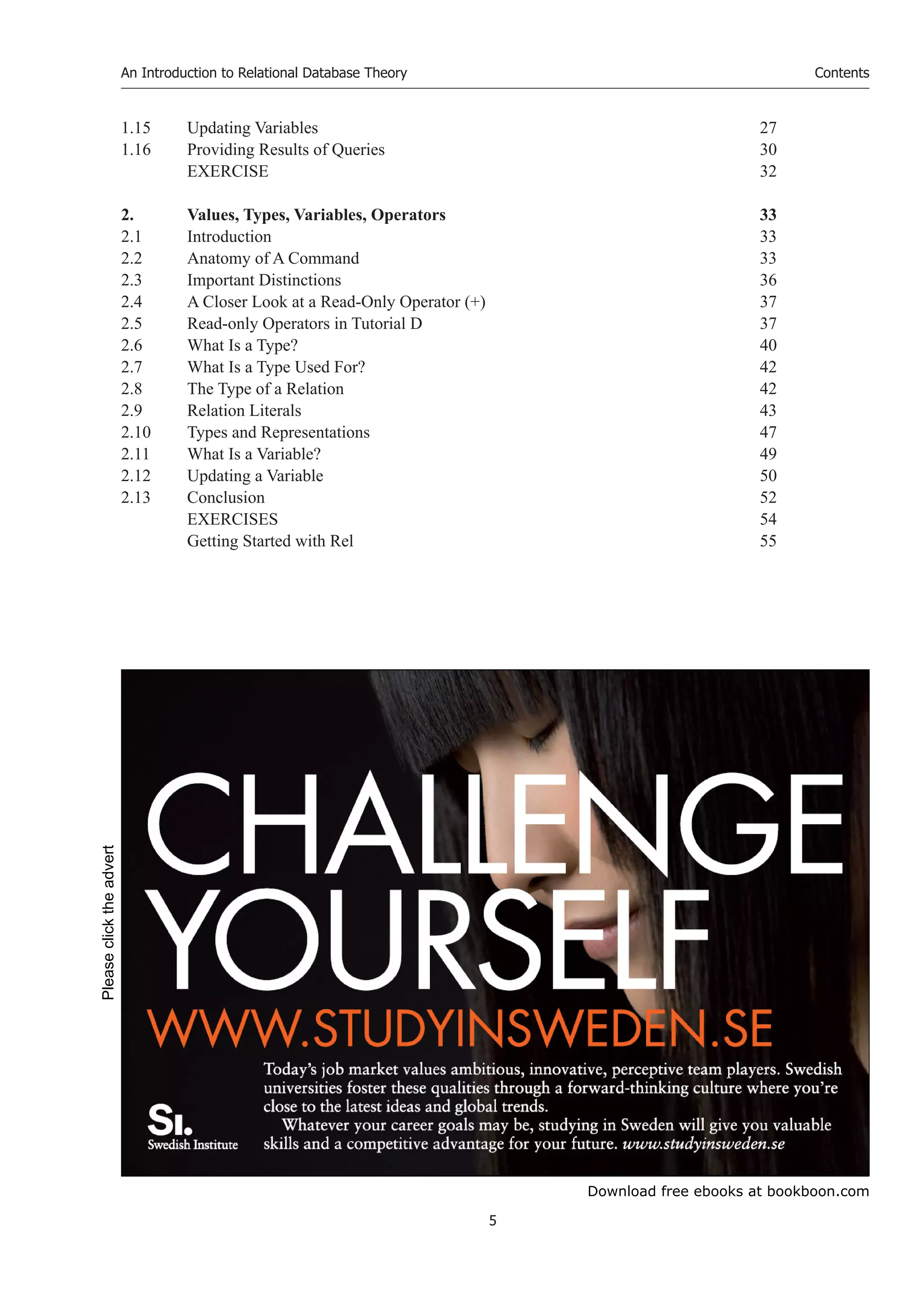 Download free ebooks at bookboon.com
An Introduction to Relational Database Theory
5
Contents
1.15 Updating Variables 27
1.16 Providing Results of Queries 30
EXERCISE 32
2. Values, Types, Variables, Operators 33
2.1 Introduction 33
2.2 Anatomy of A Command 33
2.3 Important Distinctions 36
2.4 A Closer Look at a Read-Only Operator (+) 37
2.5 Read-only Operators in Tutorial D 37
2.6 What Is a Type? 40
2.7 What Is a Type Used For? 42
2.8 The Type of a Relation 42
2.9 Relation Literals 43
2.10 Types and Representations 47
2.11 What Is a Variable? 49
2.12 Updating a Variable 50
2.13 Conclusion 52
EXERCISES 54
Getting Started with Rel 55
Please
click
the
advert
 