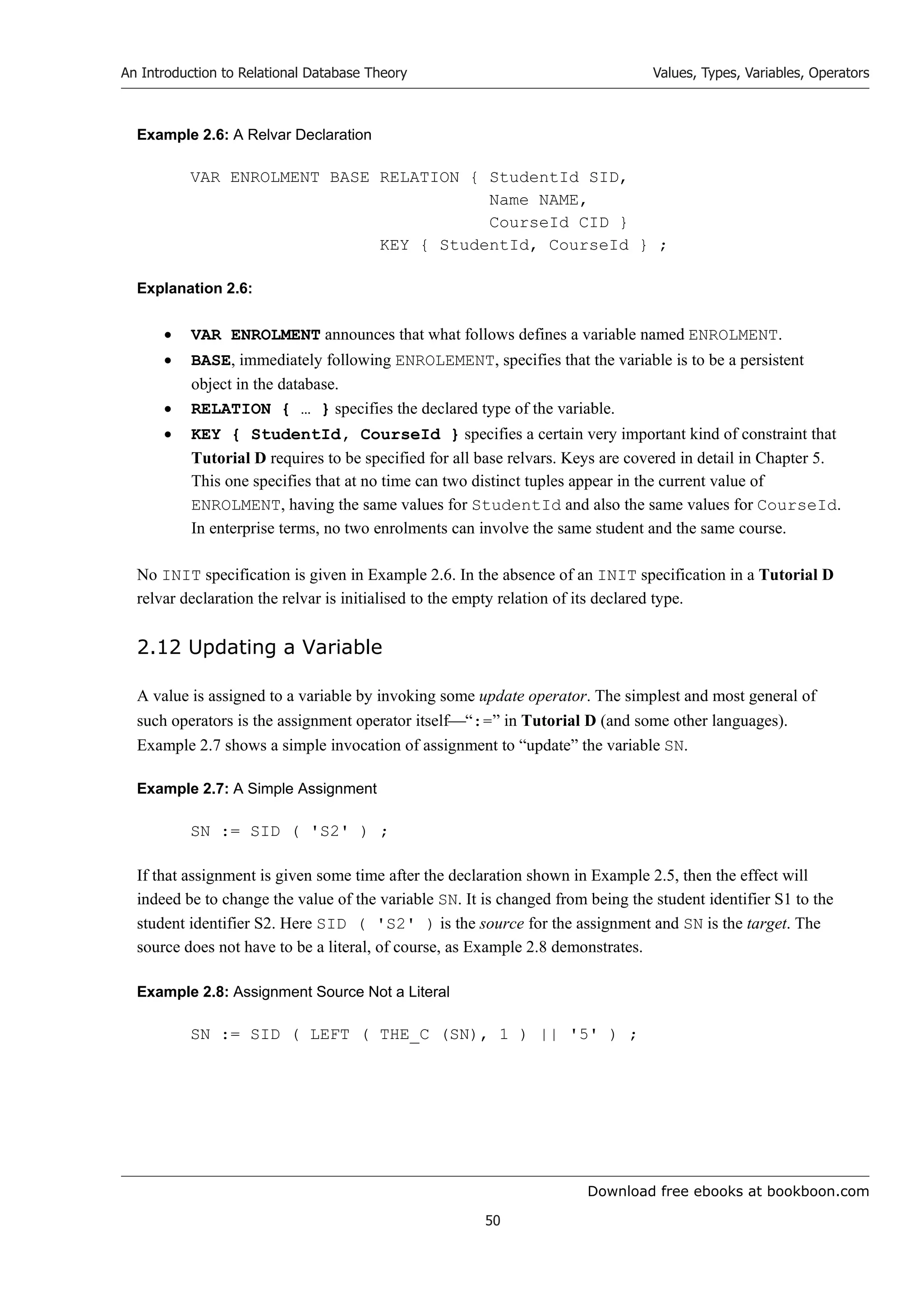 Download free ebooks at bookboon.com
An Introduction to Relational Database Theory
50
Values, Types, Variables, Operators
Example 2.6: A Relvar Declaration
VAR ENROLMENT BASE RELATION { StudentId SID,
Name NAME,
CourseId CID }
KEY { StudentId, CourseId } ;
Explanation 2.6:
 VAR ENROLMENT announces that what follows defines a variable named ENROLMENT.
 BASE, immediately following ENROLEMENT, specifies that the variable is to be a persistent
object in the database.
 RELATION { … } specifies the declared type of the variable.
 KEY { StudentId, CourseId } specifies a certain very important kind of constraint that
Tutorial D requires to be specified for all base relvars. Keys are covered in detail in Chapter 5.
This one specifies that at no time can two distinct tuples appear in the current value of
ENROLMENT, having the same values for StudentId and also the same values for CourseId.
In enterprise terms, no two enrolments can involve the same student and the same course.
No INIT specification is given in Example 2.6. In the absence of an INIT specification in a Tutorial D
relvar declaration the relvar is initialised to the empty relation of its declared type.
2.12 Updating a Variable
A value is assigned to a variable by invoking some update operator. The simplest and most general of
such operators is the assignment operator itself“:=” in Tutorial D (and some other languages).
Example 2.7 shows a simple invocation of assignment to “update” the variable SN.
Example 2.7: A Simple Assignment
SN := SID ( 'S2' ) ;
If that assignment is given some time after the declaration shown in Example 2.5, then the effect will
indeed be to change the value of the variable SN. It is changed from being the student identifier S1 to the
student identifier S2. Here SID ( 'S2' ) is the source for the assignment and SN is the target. The
source does not have to be a literal, of course, as Example 2.8 demonstrates.
Example 2.8: Assignment Source Not a Literal
SN := SID ( LEFT ( THE_C (SN), 1 ) || '5' ) ;
 