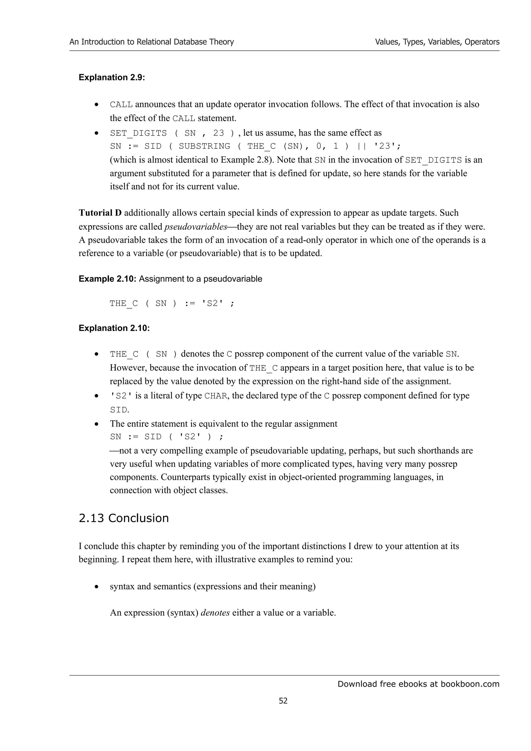 Download free ebooks at bookboon.com
An Introduction to Relational Database Theory
52
Values, Types, Variables, Operators
Explanation 2.9:
 CALL announces that an update operator invocation follows. The effect of that invocation is also
the effect of the CALL statement.
 SET_DIGITS ( SN , 23 ) , let us assume, has the same effect as
SN := SID ( SUBSTRING ( THE_C (SN), 0, 1 ) || '23';
(which is almost identical to Example 2.8). Note that SN in the invocation of SET_DIGITS is an
argument substituted for a parameter that is defined for update, so here stands for the variable
itself and not for its current value.
Tutorial D additionally allows certain special kinds of expression to appear as update targets. Such
expressions are called pseudovariablesthey are not real variables but they can be treated as if they were.
A pseudovariable takes the form of an invocation of a read-only operator in which one of the operands is a
reference to a variable (or pseudovariable) that is to be updated.
Example 2.10: Assignment to a pseudovariable
THE_C ( SN ) := 'S2' ;
Explanation 2.10:
 THE_C ( SN ) denotes the C possrep component of the current value of the variable SN.
However, because the invocation of THE_C appears in a target position here, that value is to be
replaced by the value denoted by the expression on the right-hand side of the assignment.
 'S2' is a literal of type CHAR, the declared type of the C possrep component defined for type
SID.
 The entire statement is equivalent to the regular assignment
SN := SID ( 'S2' ) ;
not a very compelling example of pseudovariable updating, perhaps, but such shorthands are
very useful when updating variables of more complicated types, having very many possrep
components. Counterparts typically exist in object-oriented programming languages, in
connection with object classes.
2.13 Conclusion
I conclude this chapter by reminding you of the important distinctions I drew to your attention at its
beginning. I repeat them here, with illustrative examples to remind you:
 syntax and semantics (expressions and their meaning)
An expression (syntax) denotes either a value or a variable.
 