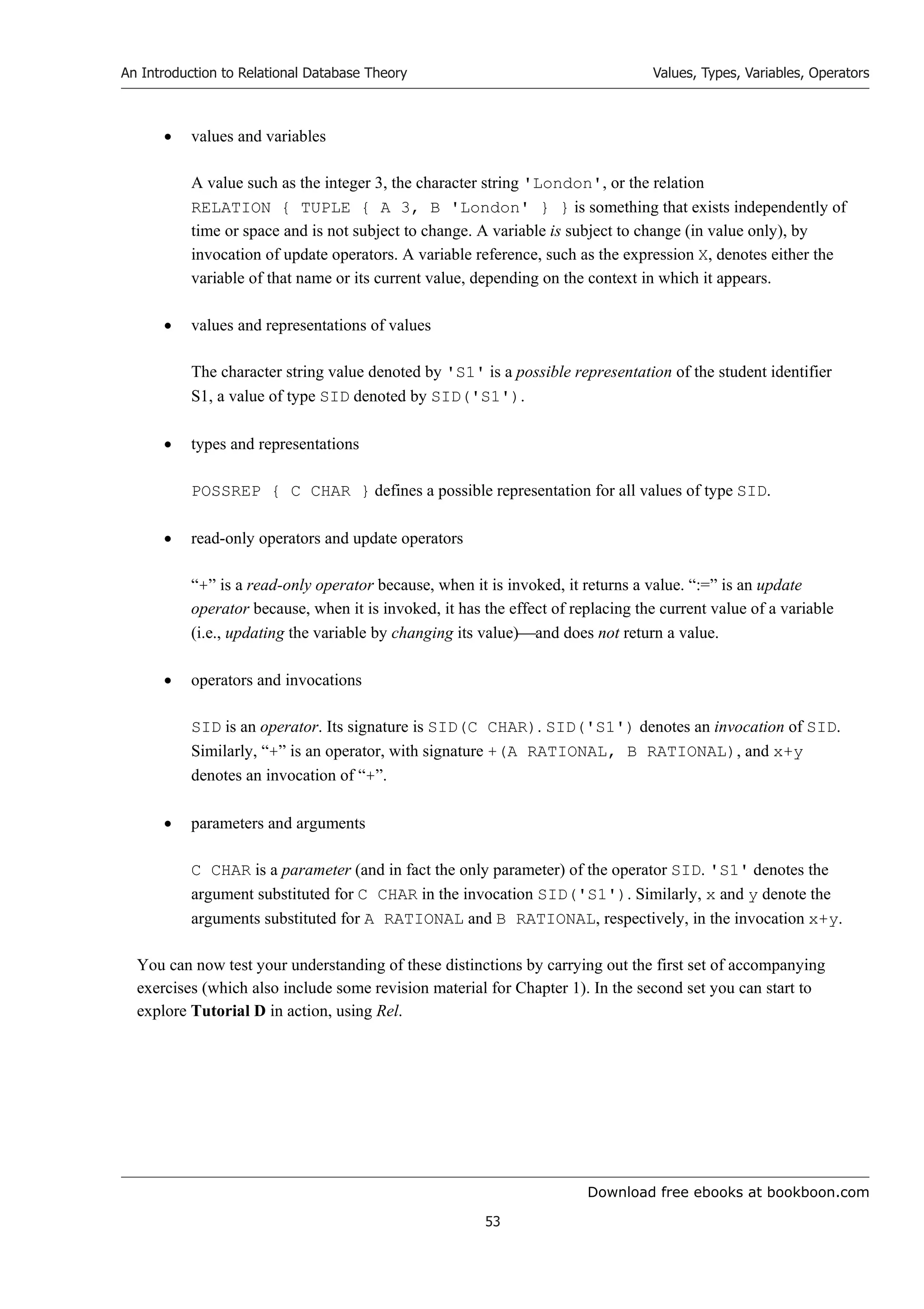 Download free ebooks at bookboon.com
An Introduction to Relational Database Theory
53
Values, Types, Variables, Operators
 values and variables
A value such as the integer 3, the character string 'London', or the relation
RELATION { TUPLE { A 3, B 'London' } } is something that exists independently of
time or space and is not subject to change. A variable is subject to change (in value only), by
invocation of update operators. A variable reference, such as the expression X, denotes either the
variable of that name or its current value, depending on the context in which it appears.
 values and representations of values
The character string value denoted by 'S1' is a possible representation of the student identifier
S1, a value of type SID denoted by SID('S1').
 types and representations
POSSREP { C CHAR } defines a possible representation for all values of type SID.
 read-only operators and update operators
“+” is a read-only operator because, when it is invoked, it returns a value. “:=” is an update
operator because, when it is invoked, it has the effect of replacing the current value of a variable
(i.e., updating the variable by changing its value)and does not return a value.
 operators and invocations
SID is an operator. Its signature is SID(C CHAR). SID('S1') denotes an invocation of SID.
Similarly, “+” is an operator, with signature +(A RATIONAL, B RATIONAL), and x+y
denotes an invocation of “+”.
 parameters and arguments
C CHAR is a parameter (and in fact the only parameter) of the operator SID. 'S1' denotes the
argument substituted for C CHAR in the invocation SID('S1'). Similarly, x and y denote the
arguments substituted for A RATIONAL and B RATIONAL, respectively, in the invocation x+y.
You can now test your understanding of these distinctions by carrying out the first set of accompanying
exercises (which also include some revision material for Chapter 1). In the second set you can start to
explore Tutorial D in action, using Rel.
 