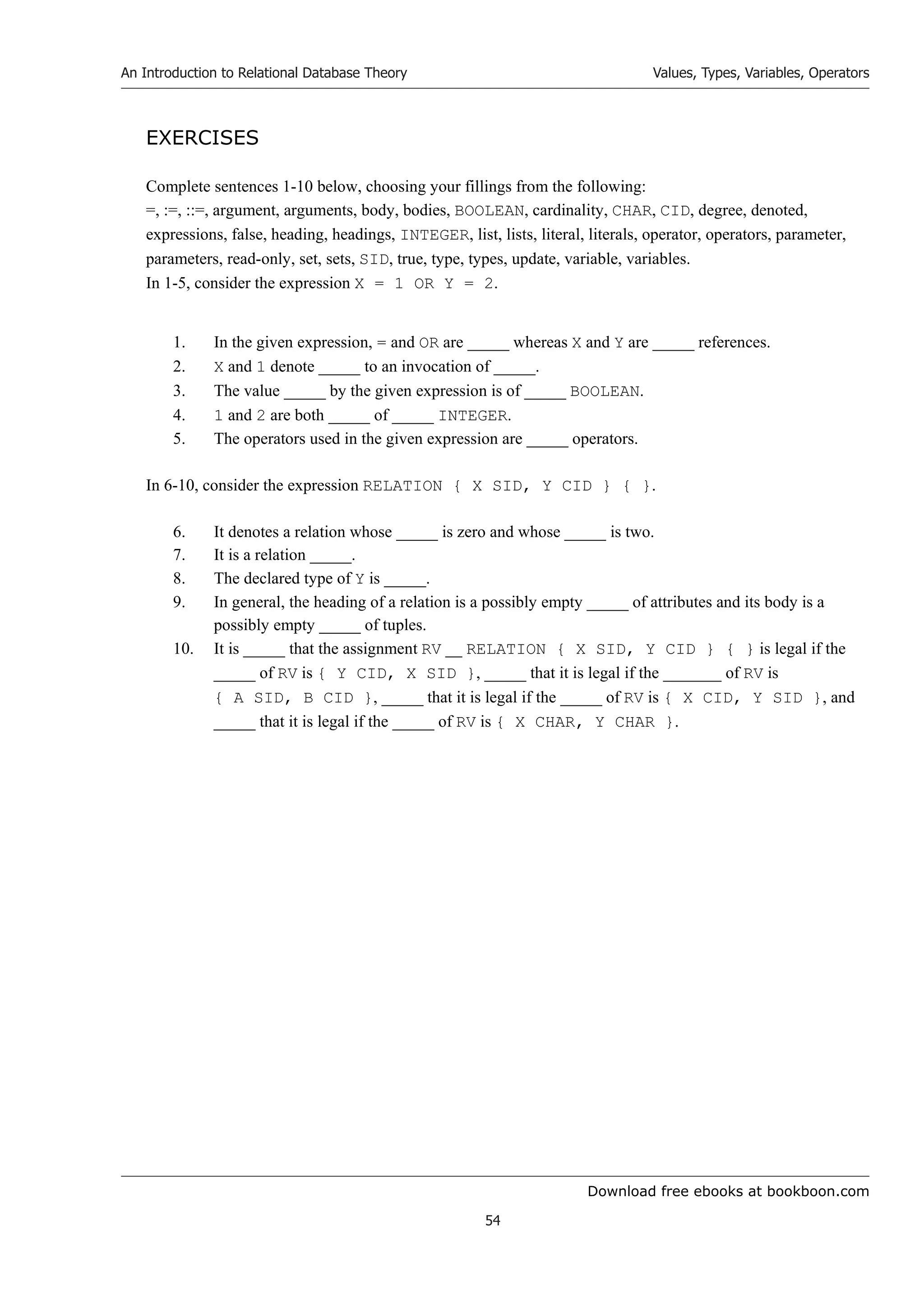 Download free ebooks at bookboon.com
An Introduction to Relational Database Theory
54
Values, Types, Variables, Operators
EXERCISES
Complete sentences 1-10 below, choosing your fillings from the following:
=, :=, ::=, argument, arguments, body, bodies, BOOLEAN, cardinality, CHAR, CID, degree, denoted,
expressions, false, heading, headings, INTEGER, list, lists, literal, literals, operator, operators, parameter,
parameters, read-only, set, sets, SID, true, type, types, update, variable, variables.
In 1-5, consider the expression X = 1 OR Y = 2.
1. In the given expression, = and OR are _____ whereas X and Y are _____ references.
2. X and 1 denote _____ to an invocation of _____.
3. The value _____ by the given expression is of _____ BOOLEAN.
4. 1 and 2 are both _____ of _____ INTEGER.
5. The operators used in the given expression are _____ operators.
In 6-10, consider the expression RELATION { X SID, Y CID } { }.
6. It denotes a relation whose _____ is zero and whose _____ is two.
7. It is a relation _____.
8. The declared type of Y is _____.
9. In general, the heading of a relation is a possibly empty _____ of attributes and its body is a
possibly empty _____ of tuples.
10. It is _____ that the assignment RV __ RELATION { X SID, Y CID } { } is legal if the
_____ of RV is { Y CID, X SID }, _____ that it is legal if the _______ of RV is
{ A SID, B CID }, _____ that it is legal if the _____ of RV is { X CID, Y SID }, and
_____ that it is legal if the _____ of RV is { X CHAR, Y CHAR }.
 
