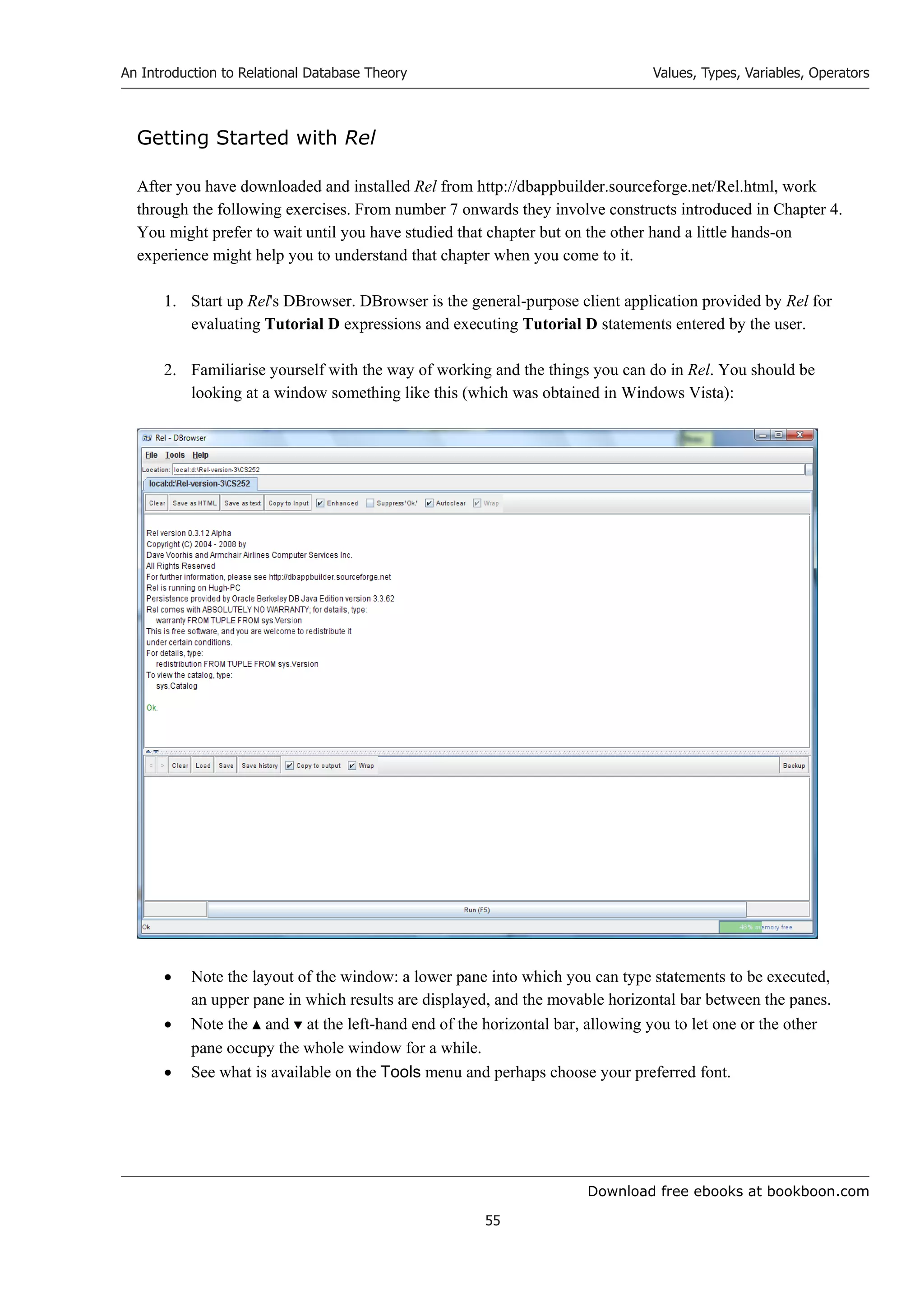 Download free ebooks at bookboon.com
An Introduction to Relational Database Theory
55
Values, Types, Variables, Operators
Getting Started with Rel
After you have downloaded and installed Rel from http://dbappbuilder.sourceforge.net/Rel.html, work
through the following exercises. From number 7 onwards they involve constructs introduced in Chapter 4.
You might prefer to wait until you have studied that chapter but on the other hand a little hands-on
experience might help you to understand that chapter when you come to it.
1. Start up Rel's DBrowser. DBrowser is the general-purpose client application provided by Rel for
evaluating Tutorial D expressions and executing Tutorial D statements entered by the user.
2. Familiarise yourself with the way of working and the things you can do in Rel. You should be
looking at a window something like this (which was obtained in Windows Vista):
 Note the layout of the window: a lower pane into which you can type statements to be executed,
an upper pane in which results are displayed, and the movable horizontal bar between the panes.
 Note the  and  at the left-hand end of the horizontal bar, allowing you to let one or the other
pane occupy the whole window for a while.
 See what is available on the Tools menu and perhaps choose your preferred font.
 