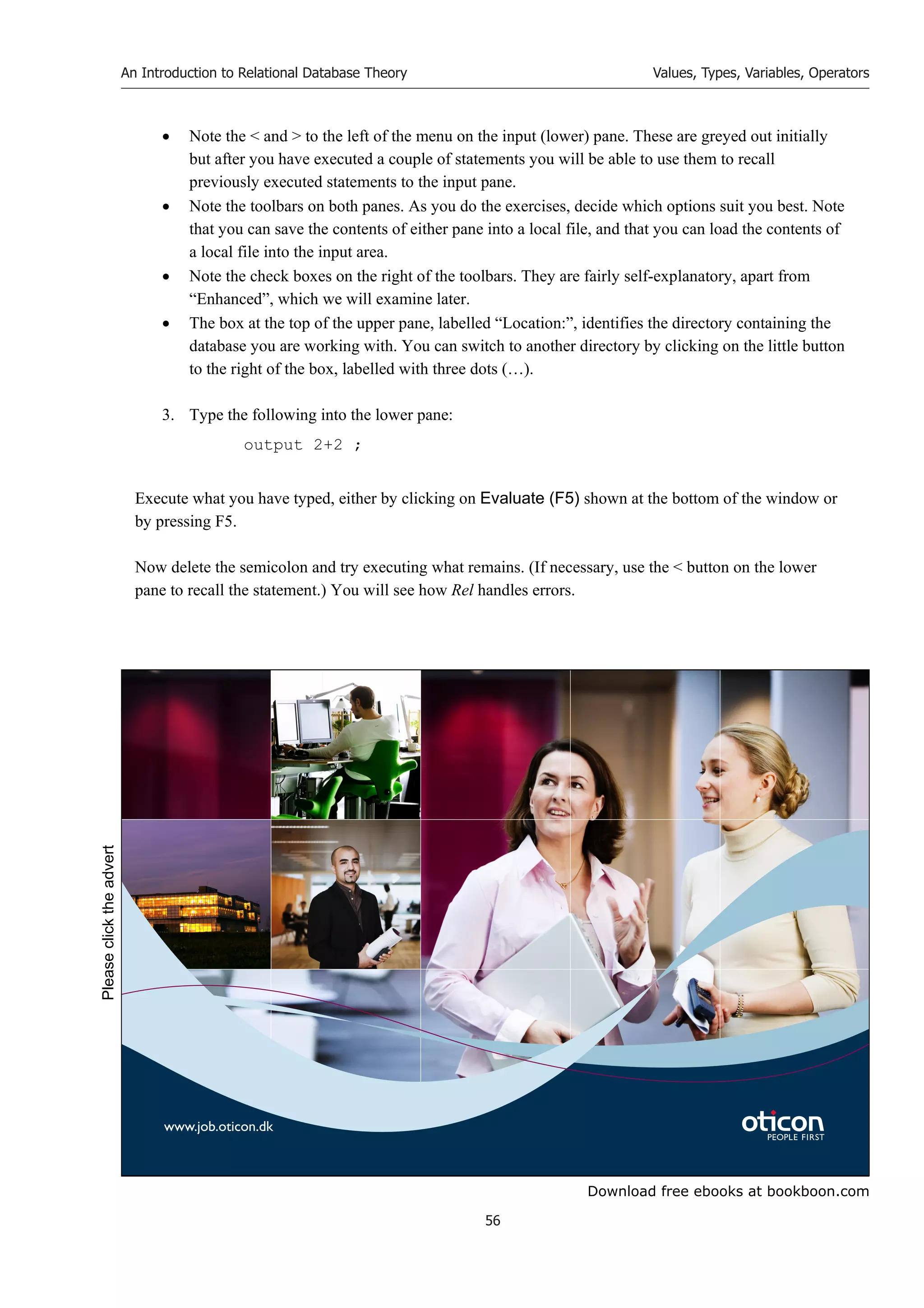 Download free ebooks at bookboon.com
An Introduction to Relational Database Theory
56
Values, Types, Variables, Operators
 Note the  and  to the left of the menu on the input (lower) pane. These are greyed out initially
but after you have executed a couple of statements you will be able to use them to recall
previously executed statements to the input pane.
 Note the toolbars on both panes. As you do the exercises, decide which options suit you best. Note
that you can save the contents of either pane into a local file, and that you can load the contents of
a local file into the input area.
 Note the check boxes on the right of the toolbars. They are fairly self-explanatory, apart from
“Enhanced”, which we will examine later.
 The box at the top of the upper pane, labelled “Location:”, identifies the directory containing the
database you are working with. You can switch to another directory by clicking on the little button
to the right of the box, labelled with three dots (…).
3. Type the following into the lower pane:
output 2+2 ;
Execute what you have typed, either by clicking on Evaluate (F5) shown at the bottom of the window or
by pressing F5.
Now delete the semicolon and try executing what remains. (If necessary, use the  button on the lower
pane to recall the statement.) You will see how Rel handles errors.
www.job.oticon.dk
Please
click
the
advert
 