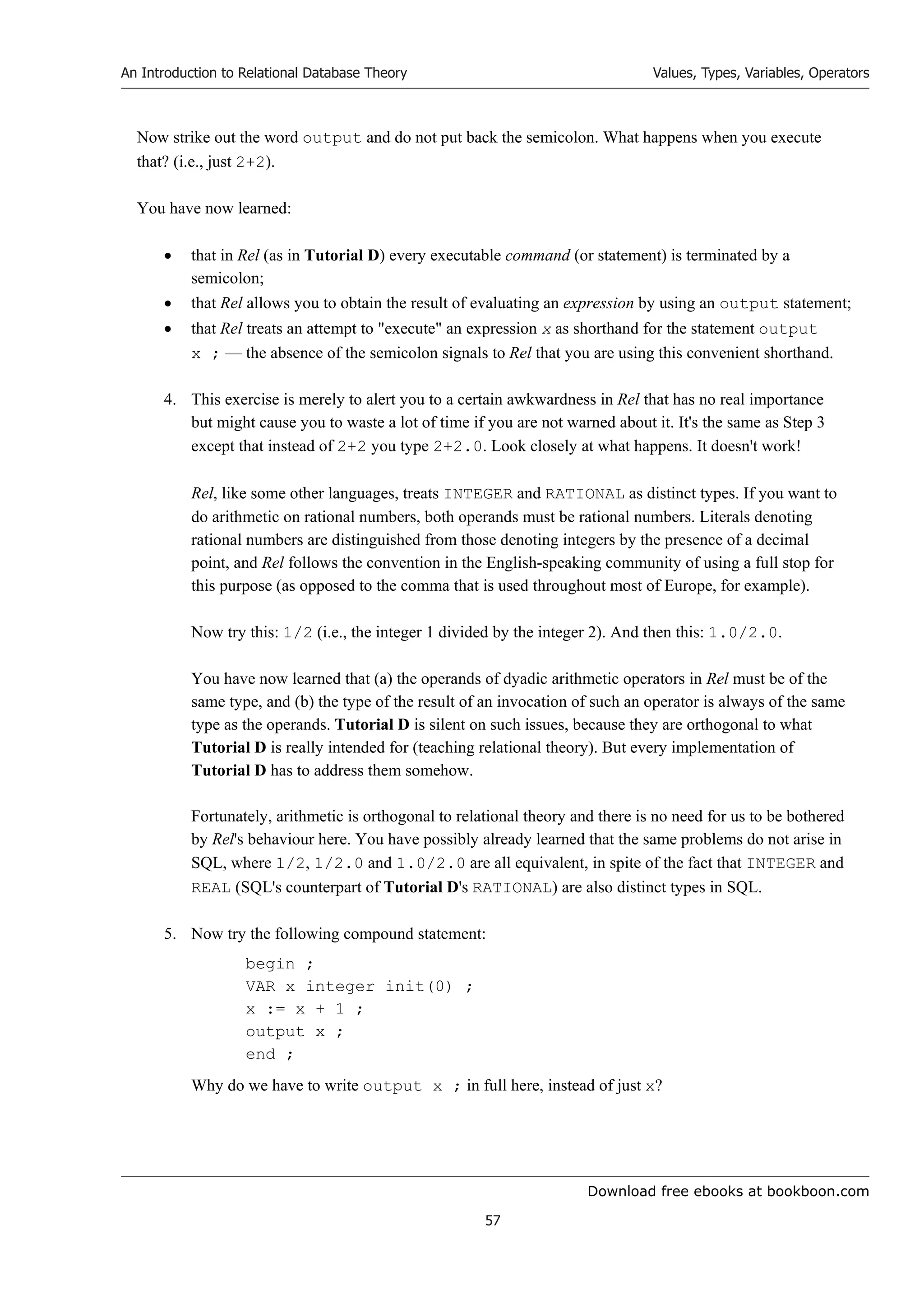 Download free ebooks at bookboon.com
An Introduction to Relational Database Theory
57
Values, Types, Variables, Operators
Now strike out the word output and do not put back the semicolon. What happens when you execute
that? (i.e., just 2+2).
You have now learned:
 that in Rel (as in Tutorial D) every executable command (or statement) is terminated by a
semicolon;
 that Rel allows you to obtain the result of evaluating an expression by using an output statement;
 that Rel treats an attempt to execute an expression x as shorthand for the statement output
x ; — the absence of the semicolon signals to Rel that you are using this convenient shorthand.
4. This exercise is merely to alert you to a certain awkwardness in Rel that has no real importance
but might cause you to waste a lot of time if you are not warned about it. It's the same as Step 3
except that instead of 2+2 you type 2+2.0. Look closely at what happens. It doesn't work!
Rel, like some other languages, treats INTEGER and RATIONAL as distinct types. If you want to
do arithmetic on rational numbers, both operands must be rational numbers. Literals denoting
rational numbers are distinguished from those denoting integers by the presence of a decimal
point, and Rel follows the convention in the English-speaking community of using a full stop for
this purpose (as opposed to the comma that is used throughout most of Europe, for example).
Now try this: 1/2 (i.e., the integer 1 divided by the integer 2). And then this: 1.0/2.0.
You have now learned that (a) the operands of dyadic arithmetic operators in Rel must be of the
same type, and (b) the type of the result of an invocation of such an operator is always of the same
type as the operands. Tutorial D is silent on such issues, because they are orthogonal to what
Tutorial D is really intended for (teaching relational theory). But every implementation of
Tutorial D has to address them somehow.
Fortunately, arithmetic is orthogonal to relational theory and there is no need for us to be bothered
by Rel's behaviour here. You have possibly already learned that the same problems do not arise in
SQL, where 1/2, 1/2.0 and 1.0/2.0 are all equivalent, in spite of the fact that INTEGER and
REAL (SQL's counterpart of Tutorial D's RATIONAL) are also distinct types in SQL.
5. Now try the following compound statement:
begin ;
VAR x integer init(0) ;
x := x + 1 ;
output x ;
end ;
Why do we have to write output x ; in full here, instead of just x?
 