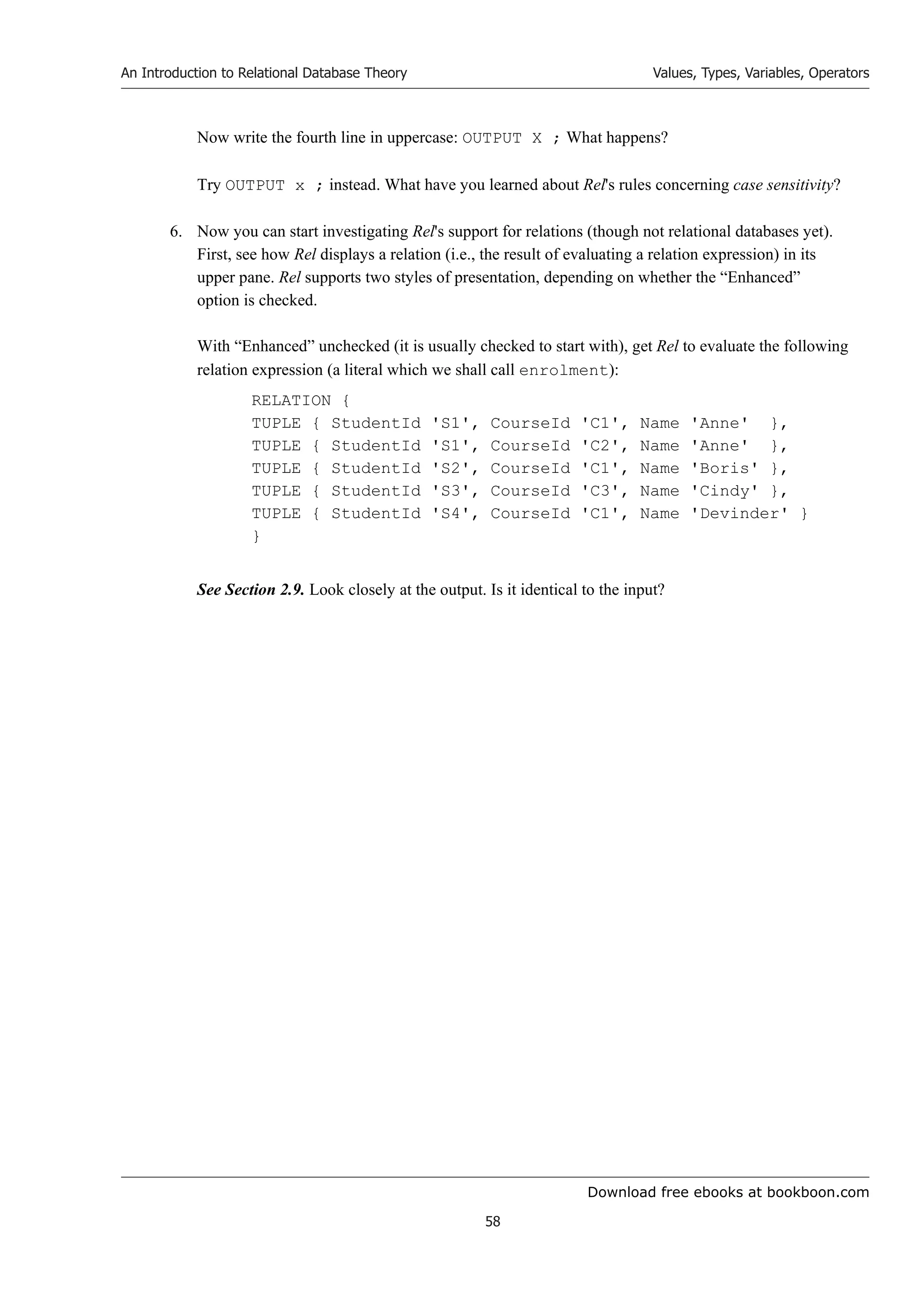 Download free ebooks at bookboon.com
An Introduction to Relational Database Theory
58
Values, Types, Variables, Operators
Now write the fourth line in uppercase: OUTPUT X ; What happens?
Try OUTPUT x ; instead. What have you learned about Rel's rules concerning case sensitivity?
6. Now you can start investigating Rel's support for relations (though not relational databases yet).
First, see how Rel displays a relation (i.e., the result of evaluating a relation expression) in its
upper pane. Rel supports two styles of presentation, depending on whether the “Enhanced”
option is checked.
With “Enhanced” unchecked (it is usually checked to start with), get Rel to evaluate the following
relation expression (a literal which we shall call enrolment):
RELATION {
TUPLE { StudentId 'S1', CourseId 'C1', Name 'Anne' },
TUPLE { StudentId 'S1', CourseId 'C2', Name 'Anne' },
TUPLE { StudentId 'S2', CourseId 'C1', Name 'Boris' },
TUPLE { StudentId 'S3', CourseId 'C3', Name 'Cindy' },
TUPLE { StudentId 'S4', CourseId 'C1', Name 'Devinder' }
}
See Section 2.9. Look closely at the output. Is it identical to the input?
 